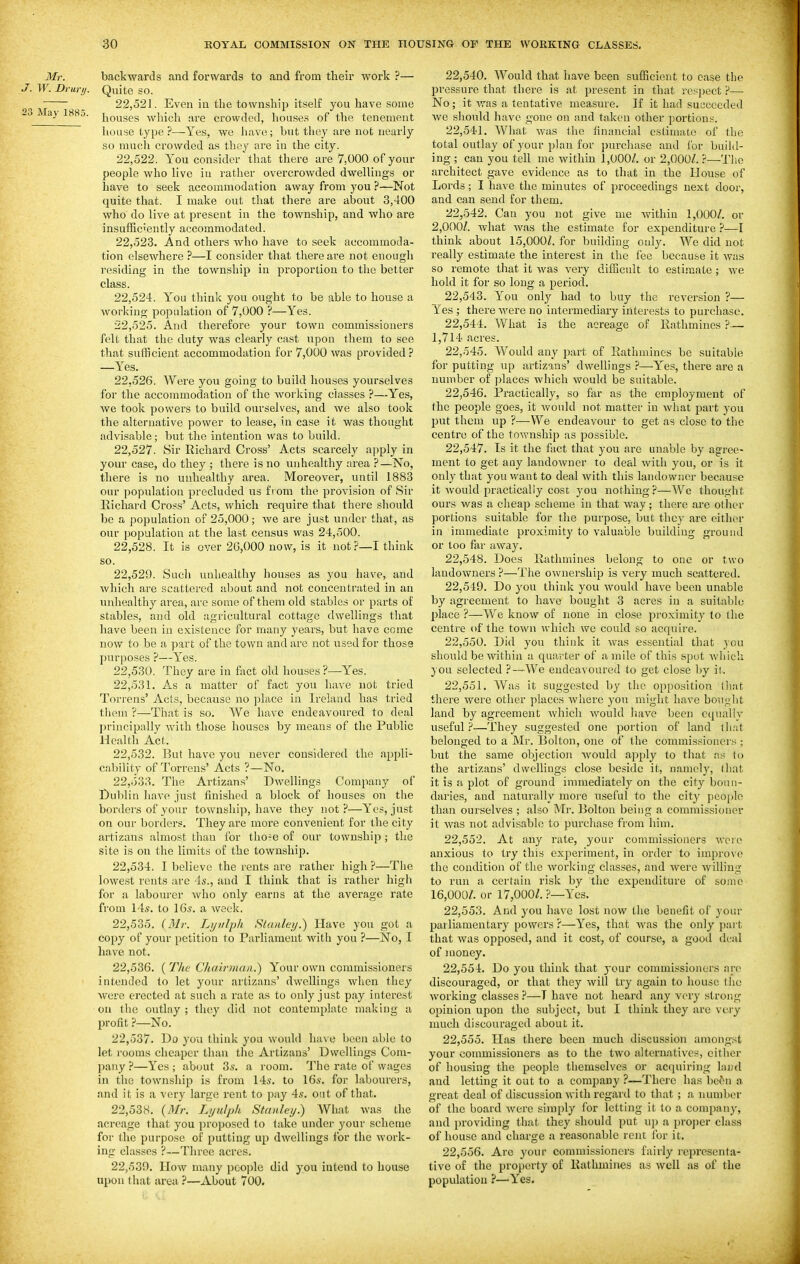 Mr. backwards and forwards to and from their work ?— J. W. Drury. Quite so. 22.521. Even iu the township itself you have some ~ ^ houses which are crowded, houses of the tenement house type?—Yes, we Juivo; but tliey are not nearly so much crowded as they are iu the city. 22.522. You consider that there are 7,000 of your people who live iu rather overcrowded dwellings or have to seek accommodation away from you ?—Not quite that. I make out that there are about 3,400 who do live at present in the township, and who are insufficiently accommodated. 22.523. And others who have to seek accommoda- tion elsewhere —I consider that there are not enough residing in the township in proportion to the better class. 22.524. Y'ou think you ought to be able to house a working population of 7,000 ?—Yes. 22.525. And therefore your town commissioners felt that the duty was clearly cast upon them to see that sufficient accommodation for 7,000 was provided ? —Yes. 22.526. Were you going to build houses yourselves for the accommodation of the working classes ?—Yes, we took powers to build ourselves, and Ave also took the alternative power to lease, in case it was thought advisable; but the intention was to build. 22.527. Sir Richard Cross' Acts scarcely apply in your case, do they ; there is no unhealthy area ?—No, there is no unhealthy area. Moreover, until 1883 our population precluded us from the provision of Sir Eichard Cross' Acts, which require that there should be a population of 25,000; we are just under that, as our population at tlie last census was 24,500. 22.528. It is over 2G,000 now, is it not ?—I think so. 22.529. Such unhealthy houses as you have, and which are scattered about and not concentrated in an unhealthy area, are some of them old stables or parts of stables, and old agricultural cottage dwellings tliat have been in existence for many years, but have come now to be a part of the town and are not used for those purposes ?—Yes. 22.530. They are in fact old houses ?—Y''es. 22.531. As a matter of fact you have not tried Torrens' Acts, because no place iu Ireland has tried thorn ?—That is so. We have endeavoured to deal principally with those houses by means of the Public Health Act. 22.532. But have you never considered the appli- cability of Torrens' Acts ?—No. 22.533. The Artizans' Dwellings Company of Dul)lin have just finished a block of houses on the borders of your township, have they not?—Y''es, just on our borders. They are more convenient for the city artizans almost than for tho?e of our township; the site is on the limits of the township. 22.534. I believe the rents are rather high ?—Tlie lowest rents are 4s., and I think that is rather higli for a labourer who only earns at the average rate from l is. to 16s. a week. 22.535. {Mr. Lyiilph Stanley.) Have you got a copy of your petition to Parliament Avith you ?—No, I have not. 22.536. ( The Chairman^ Your own commissioners intended to let your artizans' dwellings when they were erected at such a rate as to only just pay interest on the outlay ; they did not contemplate making a profit ?—No. 22.537. Do 3'ou think you would ha\ e been able to let rooms cheaper than the Artizans' Dwellings Com- pany ?—Yes ; about 3s. a room. The rate of wages in the township is from 14s. to 16s. for labourers, and it is a very large rent to pay 4s. out of that, 22.538. {Mr. Lijnlph Stanley.) What Avas the acreage that you proposed to take under your scheme foi- the purpose of putting up dAvellings for the Avork- ing classes ?—Three acres. 22,530. IIoAV many poo])lc did you intend to house upon that area ?—About 700. 22.540. Would that have been sufficient to case the pressure that there is at present in that respect ?— No; it Avas a tentative measure. If it had succeeded Ave should have gone on and taken other portions. 22.541. Wliat Avas the financial estimate of the total outlay of your plan for purcliase and for build- ing ; can you tell me Avithin 1,000/. or 2,000/. ?—Tlie architect gave evidence as to that in the House of Lords; I have the minutes of proceedings next door, and can send for them. 22.542. Can you not giA^e me Avithiu 1,000/. or 2,000/. what Avas the estimate for expenditure ?—I think about 15,000/. for building only. We did not really estimate the interest in the fee because it Avas so remote tliat it Avas A'ery difficult to estimate ; avc hold it for so long a period. 22.543. You only had to buy the reversion ?— ^ es ; there Avere no intermediary interests to purchase. 22.544. What is the acreage of Rathminos ?— 1,714 acres. 22.545. Would any part of Rathmines be suitable for putting up artizans' dAvellings ?—Yes, there are a number of places Avhich Avould be suitable. 22.546. Practically, so far as the employment of the people goes, it Avould not matter in Avhat part you put them up ?—We endeavour to get as close to the centre of the toAvnship as possible. 22.547. Is it the fact that you are unable by agree- ment to get any landowner to deal Avith you, or is it only that youAvant to deal Avith this landowner because it Avould practically cose you nothing?—Wc thought ours was a cheap scheme in that Avay; there are other portions suitable for the purpose, but they are either in immediate proximity to valuable building ground or too fixr away. 22.548. Does Rathmines belong to one or two landoAvners ?—The OAvnership is very much scattered. 22.549. Do you think you Avould have been unable by agreement to have bought 3 acres in a suitable place ?—We know of none in close proximity to the centre of the tOAvn Avhich we could so acquire. 22.550. Did you think it A\'as essential that you should be within a quarter of a mile of this spot Avliich you selected ?—We endeavoured to get close by il. 22.551. Was it suggested by the opposition that there were other places Avhere you might have bought land by agreement Avhich Avould have been equally useful ?—They suggested one portion of land that belonged to a Mr. Bolton, one of the commissioners ; but the same objection Avould apply to that as to the artizans' dwellings close beside it, namely, that it is a plot of ground immediately on the city boun- daries, and naturally more useful to the city people than ourselves ; also Mi-. Bolton being a commissioner it Avas not advisable to purcliase from him. 22.552. At any rate, your commissioners avoic anxious to try this exjierimeut, in order to improve the condition of the Avorking classes, and Avere Avilling to run a certain risk by the expenditure of some 16,000/. or 17,000/. ?—Yes. 22.553. And you have lost now the benefit of your parliamentary powers ?—Yes, that Avas the only part that was opposed, and it cost, of course, a good deal of money. 22.554. Do you think that your commissioners arc discouraged, or that they Avill try again to house tlie Avorking classes ?—T haA'e not heard any A^ery strong opinion upon the subject, but I think they arc very much discouraged about it. 22.555. Has there been much discussion amongst your commissioners as to the tAVO alternatives, citiicr of housing the people tliemselves or acquiring liiud and letting it out to a company ?—There has bc^n a great deal of discussion Avith regard to that ; a number of the board Avere simply for letting it to a company, and providing that they should put up a i)roper class of house and charge a reasonable rent for it. 22.556. Arc your commissioners fairly representa- tive of the property of Rathmines as avcII as of the population ?—Y'es.