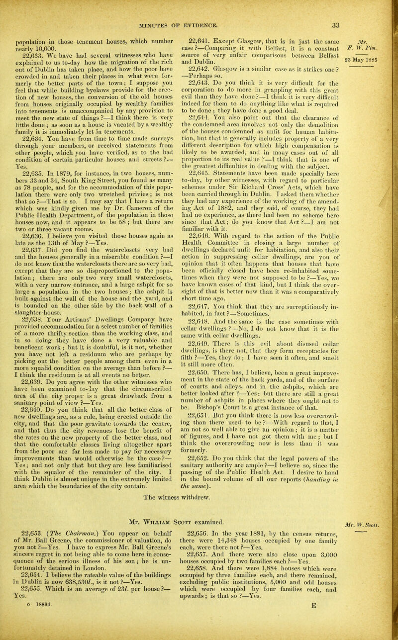 population in those tenement houses, which number nearly 10,000. 22.633. We have had several witnesses who have explained to us to-day how the migration of the rich out of Dublin has taken place, and how the poor have crowded in and taken their places in what were for- merly the better parts of the town; I suppose you feel that while building byelaws provide for the erec- tion of new houses, the conversion of the old houses from houses originally occupied by wealthy families into tenements is unaccompanied by any provision to meet the new state of things ?—I think there is very little done ; as soon as a house is vacated by a wealthy family it is immediately let in tenements. 22.634. You have from time to time made sui-veys through your members, or received statements fi'om other people, which you have verified, as to the bad condition of certain particular houses and streets ? — Yes. 22.635. In 1879, for instance, in two houses, num- bers 33 and 34, South King Street, you found as many as 78 people, and for the accommodation of this popu- lation there were only two wretched privies ; is not that so ?—That is so. I may say that I have a return which was kindly given me by Dr. Cameron of the Public Health Department, of the population in those houses now, and it appears to be 58 ; but there are two or three vacant rooms. 22.636. I believe you visited those houses agaiu as late as the 13th of May ?—Yes. 22.637. Did you find the waterclosets very bad and the houses generally in a miserable condition ?—I do not know that the waterclosets there are so very bad, except that they are so disproportioned to the popu- lation ; there are only two very small waterclosets, with a very narrow entrance, and a large ashpit for so large a population in the two houses; the ashpit is built against the wall of the house and the yard, and is bounded on the other side by the back wall of a slaughter-house. 22.638. Your Artisans' Dwellings Company have provided accommodation for a select number of families of a more thrifty section than the working class, and in so doing they have done a very valuable and beneficent work ; but it is doubtful, is it not, whether you have not left a residuum who are perhaps by picking out the better people among them even in a more squalid condition on the average than before ?— I think the residuum is at all events no better. 22.639. Do you agree with the other witnesses who have been examined to-lay that the circumscribed area of the city proper is a great drawback from a sanitary point of view ?—Yes. 22.640. Do you think that all the better class of new dwellings are, as a rule, being erected outside the city, and that the poor gravitate towards the centre, and that thus the city revenues lose the benefit of the rates on the new property of the better class, and that the comfortable classes living altogether apart from the poor are far less made to pay for necessary improvements than would otherwise be the case?— Yes; and not only that but they are less familiarised with the squalor of the remainder of the city. I think Dublin is almost unique in the extremely limited area which the boundaries of the city contain. 22.641. Except Glasgow, that is in just the same case ?—Comparing it with Belfast, it is a constant source of very unfair comparisons between Belfast and Dublin. 22.642. Glasgow is a similar case as it strikes one ? —Perhaps so. 22.643. Do you think it is very difficult for the corporation to do more in grappling witli this great evil than they have done?—I think it is very difficult indeed for them to do anything like what is required to be done ; they have done a good deal. 22.644. You also point out that the clearance of the condemned area involves not only the demolition of the houses condemned as unfit for human habita- tion, but that it generally includes property of a very different description for which high compensation is likely to be awarded, and in many cases out of all proportion to its real value ?—I think that is one of the greatest difficulties in dealing with the subject. 22.645. Statements have been made specially here to-day, by other witnesses, with regard to particular schemes under Sir Richard Cross' Acts, which have been carried through in Dublin. I asked them whether they had any experience of the working of the amend- ing Act of 1882, and they said, of course, they had had no experience, as there had been no scheme here since that Act; do you know that Act ?—I am not familiar with it. 22.646. With regard to the action of the Public Health Committee in closing a large number of dwellings declared unfit for habitation, and also their action in suppressing cellar dwellings, are you of opinion that it often happens that houses that have been officially closed have been re-inhabited some- times when they were not supposed to be ?—Yes, we have known cases of that kind, but I think the over- sight of that is better now than it Avas a comparatively short time ago. 22.647. You think that they are surreptitiously in- habited, in fact ?—Sometimes. 22.648. And the same is the case sometimes with cellar dwellings ?—No, I do not know that it is the same with cellar dwellings. 22.649. There is this evil about disused cellar dwellings, is there not, that they form receptacles for filth ?—Yes, they do; I have seen it often, and smelt it still more often. 22.650. There has, I believe, been a great improve- ment in the state of the back yards, and of the surface of courts and alleys, and in the ashpits, Avhich are better looked after ?—Yes; but there are still a great number of ashpits in places where they ought not to be. Bishop's Court is a great instance of that. 22.651. But you think there is now less overcrowd- ing than there used to be ?—With regard to that, I am not so well able to give an opinion ; it is a matter of figures, and I have not got them with me ; but I think the overcrowding now is less than it was formerly. 22.652. Do you think that the legal powers of the sanitary authority are ample ?—I believe so, since the passing of the Public Health Act. I desire to hand in the bound volume of all our reports {handing in the same). Mr. F. W. rim. 23 May 1885 The witness withdrew. Mr. William Scott examined. Mr. W. Scott. 22.653. {The Chairman.) You appear on behalf of Mr. Ball Greene, the commissioner of valuation, do you not ?—Yes. I have to express Mr. Ball Greene's sincere regret in not being able to come here in conse- quence of the serious illness of his son; he is un- fortunately detained in London. 22.654. I believe the rateable value of the buildings in Dublin is now 638,530/., is it not ?—Yes. 22.655. Which is an average of 23Z. per house?— Yes. o 18894. 22.656. In the year 1881, by the census returns, there were 14,348 houses occupied by one family each, were there not ?—Yes. 22.657. And there were alno close upon 3,000 houses occupied by two families each ?—Yes. 22.658. And there were 1,884 houses which were occupied by three families each, and there remained, excluding public institutions, 5,000 and odd houses which were occupied by four families each, and upwards; is that so ?—Yes. E