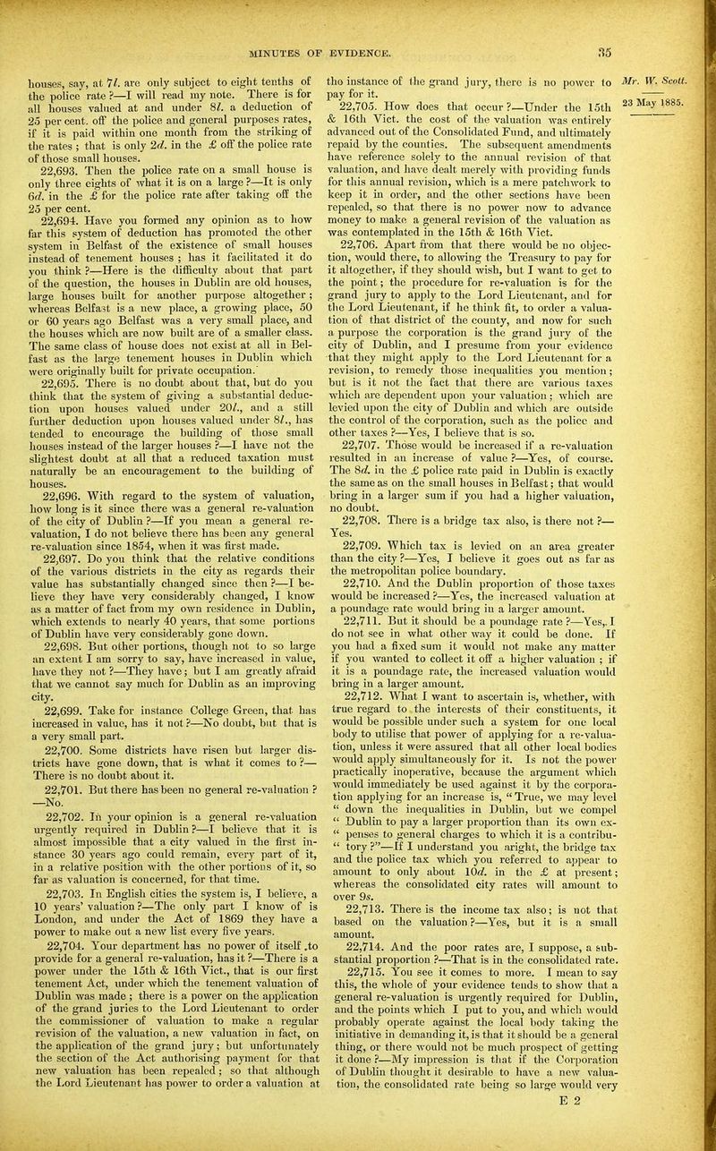 houses, say, at 11. are only subject to eight tenths of the police rate ?—I will read my note. There is for all houses valued at and under SI. a deduction of 25 per cent, ofi the police and general purposes rates, if it is paid within one month from the striking of the rates ; that is only 2d. in the £ off the police rate of those small houses. 22.693. Then the pohce rate on a small house is only three eights of what it is on a large ?—It is only Qcl. in the £ for the police rate after taking o£E the 25 per cent. 22.694. Have you foraied any opinion as to how far this system of deduction has promoted the other system in Belfast of the existence of small houses instead of tenement houses ; has it facilitated it do you think ?—Here is the difficulty about that part of the question, the houses in Dublin are old houses, large houses built for another purpose altogether ; whereas Belfast is a new place, a growing place, 50 or 60 years ago Belfast was a very small place, and the houses which are now built are of a smaller class. The same class of house does not exist at all in Bel- fast as the large tenement houses in Dublin which were originally built for private occupation.' 22.695. There is no doubt about that, but do you think that the system of giving a substantial deduc- tion upon houses valued under 20Z., and a still further deduction upon houses valued under 8/., has tended to encourage the building of those small houses instead of the larger houses ?—I have not the slightest doubt at all that a reduced taxation must naturally be an encouragement to the building of houses. 22.696. With regard to the system of valuation, how long is it since there was a general re-valuation of the city of Dublin ?—If you mean a general re- valuation, I do not believe there has been any general re-valuation since 1854, when it was first made. 22.697. Do you think that the relative conditions of the various districts in the city as regards their value has substantially changed since then ?—I be- lieve they have very considerably changed, I know as a matter of fact from my own residence in Dublin, which extends to nearly 40 years, that some portions of Dublin have very considerably gone down. 22.698. But other portions, though not to so large an extent I am sorry to say, have increased in value, have they not ?—They have; but I am greatly afraid that we cannot say much for Dublin as an improving city. 22.699. Take for instance College Green, that has increased in value, has it not ?—No doubt, but that is a very small part. 22.700. Some districts have risen but larger dis- tricts have gone down, that is what it comes to ?— There is no doubt about it. 22.701. But there has been no general re-valuation ? —No. 22.702. Ill your opinion is a general re-valualion urgently required in Dublin ?—I believe that it is almost impossible that a city valued in the first in- stance 30 years ago could remain, every part of it, in a relative position with the other portions of it, so far as valuation is concerned, for that time. 22.703. In English cities the system is, I believe, a 10 years' valuation ?—The only part I know of is London, and under the Act of 1869 they have a power to make out a new list every five years. 22.704. Your department has no power of itself .to provide for a general re-valuation, has it ?—There is a power under the 15th & 16th Vict., that is our first tenement Act, under which the tenement valuation of Dublin was made ; there is a power on the application of the grand juries to the Lord Lieutenant to order the commissioner of valuation to make a regular revision of the valuation, a new valuation in fact, on the application of the grand jury; but unfortunately the section of the Act authorising payment for that new valuation has been repealed ; so that although the I..ord Lieutenant has power to order a valuation at tho instance of the grand jury, there is no power to Mr. W. Scott. pay for it. 22.705. How does that occur ?_Under the 15th 23 May 1885. & 16th Vict, the cost of the valuation was entirely advanced out of the Consolidated Fund, and ultimately repaid by the counties. The subsequent amendments have reference solely to the annual revision of that valuation, and have dealt merely with providing funds for this annual revision, which is a mere patchwork to keep it in order, and the other sections have been repealed, so that there is no power now to advance money to make a general revision of the valuation as was contemplated in the 15th & 16th Vict. 22.706. Apart from that there would be no objec- tion, would there, to allowing the Treasury to pay for it altogether, if they should wish, but I want to get to the point; the procedure for re-valuation is for the grand jury to apply to the Lord Lieutenant, and for the Lord Lieutenant, if he think fit, to order a valua- tion of that district of the county, and now for such a purpose the corporation is the grand jury of the city of Dublin, and I presume from your evidence that they might apply to the Lord Lieutenant for a revision, to remedy those inequalities you mention; but is it not the fact that there are various taxes which are dependent upon your valuation ; which are levied upon the city of Dublin and which are outside the control of the corporation, such as the police and other taxes ?—Yes, I believe that is so. 22.707. Those would be increased if a re-valuation resulted in an increase of value ?—^Yes, of course. The 8c?. in the £ police rate paid in Dublin is exactly the same as on the small houses in Belfast; that would bring in a larger sum if you had a higher valuation, no doubt. 22.708. There is a bridge tax also, is there not ?— Yes. 22.709. Which tax is levied on an area greater than the city ?—Yes, I believe it goes out as far as the metropolitan police boundary. 22.710. And the Dublin proportion of those taxes would be increased ?—Yes, the increased valuation at a poundage rate would bring in a larger amount. 22.711. But it should be a poundage rate ?—Yes,. I do not see in what other way it could be done. If you had a fixed sum it would not make any matter if you wanted to collect it off a higher valuation ; if it is a poundage rate, the increased valuation would bring in a larger amount. 22.712. What I want to ascertain is, whether, with true regard to the interests of their constituents, it would be possible under such a system for one local body to utiJise that power of applying for a re-valua- tion, unless it were assured that all other local bodies would apply simultaneously for it. Is not the power practically inoperative, because the argument which would immediately be used against it by the corpora- tion applying for an increase is,  True, we may level  down the inequalities in Dublin, but we compel  Dublin to pay a larger proportion than its own ex-  penses to general charges to which it is a contribu-  tory ?—If I understand you aright, the bridge tax and tlie police tax which you referred to appear to amount to only about lOd. in the £ at present; whereas the consolidated city rates will amount to over 9s. 22.713. There is the income tax also; is not that based on the valuation ?—Yes, but it is a small amount. 22.714. And the poor rates are, I suppose, a sub- stantial proportion ?—That is in the consolidated rate. 22.715. You see it comes to more. I mean to say this, the whole of your evidence tends to show that a general re-valuation is urgently required for Dublin, and the points which I put to you, and which would probably operate against the local body taking the initiative in demanding it, is that it should be a general thing, or there w^ould not be much prospect of getting it done ?—My impression is that if the Corporation of Dublin thought it desirable to have a new valua- tion, the consolidated rate being so large would very