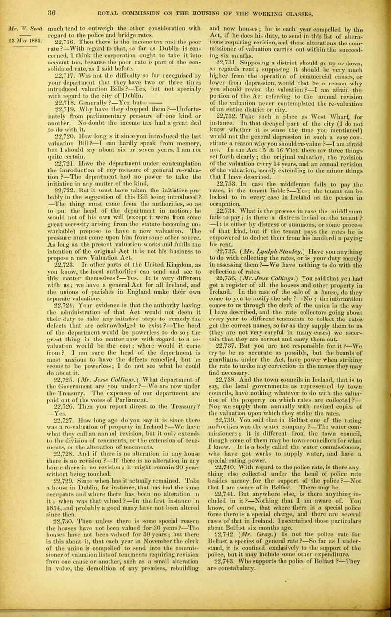 Mr. W. Scott, much tend to outweigh the other considcriition witli regard to the poHce and bridge rates. 23 May 1885. 22,716. Then there is the income tax and the poor rate ?—With regard to that, so far as Dublin is con- cerned, T think tlie corporation ought to take it into account too, because the poor rate is part of the con- solidated rate, as I said before. 22.717. Was not the difficulty so far recognised by your department that they have two or three times introduced valuation Bills ?—Yes, but not specially with regard to the city of Dublin. 22.718. Generally ?—Yes, but 22.719. Why have they dropped tliem ?—Unfortu- nately from parliamentary pressure of one kind or another. No doubt the income tax had a great deal to do with it. 22.720. How long is it since you introduced the last valuation Bill ?—I can hardly speak from memory, but I should say about six or seven years, I am not quite certain. 22.721. Have the department under contemplation the introduction of any measure of general re-valua- tion ?—The department had no power to take the initiative in any matter of the kind. 22.722. But it must have taken the initiative pro- bably in the suggestion of this Bill being introduced ? —The thing must come from the authorities, so as to put the head of the department in motion; he would not of his own will (except it were from some great necessity arising from the statute becoming un- workable) propose to have a new valuation. The pressure must come upon him from some other source. As long as the present valuation works and fulfils the intention of the original Act it is not his business to propose a new Valuation Act. 22.723. In other parts of the United Kingdom, as you know, the local authorities can send and see to this matter themselves ?—Yes. It is very different with us ; we have a general Act for all Ireland, and the unions of parishes in England make their own separate valuations. 22.724. Y'our evidence is that the authority having the administration of that Act woidd not deem it their duty to ttxke any initative steps to remedy the defects that arc acknoAvledged to exist ?—The head of the department would be powerless to do so; the great thing in the matter now with regard to a re- valuation would be the cost ; whei'e would it come from ? I am sure the head of the department is most anxious to have the defects remedied, but he seems to be powerless; I do not see what he could do about it. 22.725. (Mr. Jesse Collings.) What department of the Government are you under?—-We are now under the Treasury. The expenses of our department are paid out of the votes of Parliament. 22.726. Then you report direct to the Treasury ? —Yes. 22.727. How long ago do you say it is since there was a re-val\iation of pi'operty in Ireland?—We have what they call an annual revision, but it only extends to the divisiou of tenements, or the extension of teue- incnls, or the alteration of tenements. 22.728. And if there is no alteration in any house there is no revision ?—If there is no alteration in any house there is no revision; it might remain 20 years without being touched. 22.729. Since when has it actually remained. Take a house in Dublin, for instance, that has iiad the same occupants and where there has been no alteration in it ; when was that valued ?—In the first instance in 1854, and probably a good many have not been altered since then. 22.730. Then unless there is some special reason the houses have not been valued for .30 years ?—The hou.'^es have not been valued for 30 years ; but there is this about it, that each year in November the clerk of the union is compelled to send into the commis- sioner of valuation lists of tenements requiring revision from one cause or anothei', such as a small alteration jn value, the demolition of any premises, rebuilding and new houses; he is each year compelled by the Act, if he does his duty, to send in this list of altera- tions requiring revision, and those alterations the com- missioner of valuation carries out within the succeed- ing six months. 22.731. Supposing a district should go up or down, ivi regards rent; supposing it should be very much higher from the operation of commercial cause;, or lower from depression, would that be a reason why you should revise the valuation P—I am afraid the portion of the Act ref(n-rjng to the annual revision of the valuation never contemplated the re-valuation of an entire district or city. 22.732. Take such a place as West Wharf, for instance. In that decayed part of the city (I do not know whether it is since the time you mentioned) would not the general depression in such a case con- stitute a reason why 3'ou should re-value ?—I am afraid not. In the Act 15 & 16 Vict, there are three things set forth clearly; the original valuation, the revision of the valuation every 14 years, and an annual revision of the valuation, merely extending to the minor things that I have described. 22.733. In case the middleman fails to pay the rates, is the tenant liable ?—Yes ; the tenant can be looked to in every case in Ireland as the person in occupation. 22.734. What is the process in case the middleman fails to pay ; is there a distress levied on the tenant ? —It, is either by distress or summons, or some process of that kind, but if the tenant pays the rates he is empowered to deduct them from his landlordi n paying his rent. 22.735. {Mr. Lyulph Stanley.^ Have you anything to do with collecting the rates, or is your duty merely in assessing them ?—We have nothing to do with the collection of rates. 22.736. (Mr. Jesse Collings.) You said that you had got a register of all the houses and other property in Ireland. In the case of the sale of a house, do they come to you to notify the sale ?—No ; the information comes to us through the clerk of the union in the way I have described, and the rate collectors going about every year to different tenements to collect the rates get the correct names, so far as they supply them to us (they are not very careful in many cases) we ascer- tain that they are correct and carry them out. 22.737. But you are not responsible for it ?—We try to be as accurate as possible, but the boards of guardians, under the Act, have power when striking the rate to make any correction in the names they may find necessary. 22.738. And the town councils in Ireland, that is to say, the local governments as represented by town councils, have nothing whatever to do with the valua- tion of the property on which rates are collected ?— No; we supply them annually with revised copies of the valuation upon which they strike the rates. 22.739. You said that in Belfiist one of the rating authorities was the water company ?—The water com- missioners ; it is different from the town council, though some of them may be town councillors for what I know. It is a body called the water commissioners, who have got works to supply water, and have a special rating power. 22.740. With regard to the police rate, is there any- thing else collected under the head of police rate besides money for the support of the police ?—Not that I am aware of in Belfast. There may be. 22.741. But anywhere else, is there anything in- cluded in it ?—Nothing that I am aware of. You know, of course, that where there is a special police force there is a special charge, and there are several cases of that in Ireland. I ascertained those particulars about Belfast six months ago. 22.742. {Mr. Gray.) Is not the police rate for Belfast a species of general rate?—So far as I under- stand, it is confined exclusively to the support of the police, but it may include some other expenditure. 22.743. Who supports the police of Belfast ?—They are constabulary.