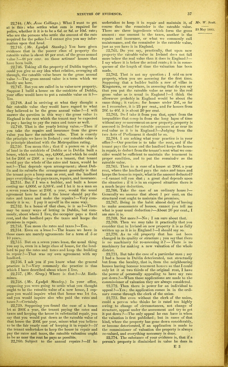 22.744. {Mr. Jesse Collings.) What I want to get at is this: who settles what sum is required for police, v/hether it it is to be a Qd. or 8c?. or 10c?. rate; who are the persons who settle the amount of the rate required for the police ?—I cannot give you any infor- mation upon that head. 22.745. {BIr. Lyulph Stanley.) You have given evidence that in the poorer class of property the rateable value is about 48 per cent, of the gross annual value ?—48 per cent, on those artizans' houses that liave been built. 22.746. Taking all the property of Dublin together, coTiki you give us any idea wha,t relation, averaging all through, the rateable value bears to the gross annual value ?—The gross annual value is a terra which we liardly use here. 22.747. But you are called in to value new property. Suppose I build a house on the outskirts of Dublin, your office would have to put a rateable value on it ?— Yes. 22.748. And in arriving at what they thought a fair rateable value they would have regard to what they believed to be the gross annual value ?—I will answer the question in this way: the gross value iu England is the rent which the tenant may be expected to pay ; having to pay the rates and taxes as well. 22.749. That is the yearly letting value.—Then if you take the repairs and insurance from the gross value you have the rateable value. That is exactly the principle we have in Ireland ; our rateable value is in principle identical with the Metropolitan rating. 22.750. You mean t.liis ; that if a person on a plot of land in the outskirts of Dublin or in Dublin built a house, which cost liim, say, 4,000Z., and which he could let for 200/. or 250/. a year to a tenant, that tenant would pay the whole of the rates and taxes, would he not ?—That depends upon arrangement; about Dub- lin and its suburbs the arrangement generally is that the tenant pays a lump sum as rent, and the landlord l)ays everything—he pays taxes, repairs, and insurance. 22.751. But if I was a builder, and built a house costing me 4,000/. or 5,00!'/., and I let it to a man on a seven years lease at 250/. a year, would the usual agreement here be that I the lessor should paj'' the rates ^md taxes and make llie repairs?—Very com- monly it is so. I pay it myself in the same way. 22.752. In a house of that class, is it so ?—There may be many ways of letting in Dublin, but com- monly, about where I live, the occupier pays a fixed rent, and the landlord pays the taxes and keeps the premises in repair. 22.753. You mean the rates and taxes ?—Yes. 22.754. Even on a lease—The leases we have in those cases are merely agreements for a term of 5 or 10 years. 22.755. But on a seven years lease, the usual thing you say is, even in a large class of house, for the land- lord to pay the rates and taxes and keep the building in repair ?—That was my own agreement with ray landlord. 22.756. I ask you if you kuov/ what the general practice is ?—Very coraraonly the practice is that which I have described about where I live. 22.757. {Mr. Gray.) Where is that?—At Rath- mines. 22.758. {Mr. Lyulph Stanley.) In your office, supposing yon were going to settle what you thought ought to be the rateable value of a new house, I sup- pose you would inquire what that house was let for, and you wouhl inquire also who paid the rates and taxes ?—Certainly. 22.759. Supposing you found the case of a house let at 200/. a year, the tenant paying the rates and taxes and keeping the house in substantial repair, you say that you would put down as the rateable value of that house the 200/. per year, minus what you believe to be the fair yearly cost of keeping it in repair?—]f the tenant undertakes to keep the house in repair and pay the rates and taxes, the rateable valuation ought to be as near the rent he pays as possible. 22.760. Subject to the annual repairs ?—If he undertakes to keep it in repair and maintain it, of Mr. W. Scott. course then the remainder is the rateable value. There are three ingredients which form the gross 188.5. amount: one amount is the taxes, another is the repairs and insurance, or what we commonly call maintenance, and the remainder is the rateable value, just as you have it in England. 22.761. Do you say, practically, that upon new property the rateable value in Ireland docs not lall more below the real value than it does in England ?— I say where it is below the actual rents ; it is in conse- quence of the length of time the valuation has been made. 22.762. That is not my question ; I said on new property, when you are assessing for the first time. Supposing that a builder builds a row of villas in Kingstown, or anywhere, in assessing that do you say that you put the rateable value as near to the real gross value as is usual in England ?—1 think the allowance probably in England would be about the same thing; it varies; for houses under 20/., so far as I remember, it is 25 per cent., and for houses from 20/. to 40/. it is about 20 per cent, 22.763. Do I take it from you that, apart from the inequalities that cieep in from the long lapse of time without any re-assessment on new property, property is assessed in Ireland for rateable purposes at as near its real value as it is in England ?—Judging from the two Acts of Pnrliaraent it should be so. 22.764. I am asking what your practice is in your office?—Our practice is to take (he rent, and if the tenant pays the taxes and the landlord keeps the house in repair, to deduct from the tenant's rent what we con- sider would be sufficient to maintain the tenement in proper condition, and to put the remainder as the rateable value. 22.765. Then in a case of a house at 200/. a year rent, where the landlord pays the rates and taxes and keeps the house in repair, what is the amount deducted ? —I cannot tell you that ; a great deal depends upon the situation ; if it is in an exposed situation there is a much larger deduction. 22.766. Take the case of an ordinary house ?— Generally we asstuVie that about 1 per cent, on the structural cost ought to maintain the pi'emises. 22.767. Being in the habit almost daily of having to make assessments of houses, cannot you tell me what is your usual deduction ?—About 20 per cent., I am sure it is. 22.768. Not more ?—No ; I ara sure about that. 22.769. Then we may take it practically that you consider that in Ireland on new property it is as fully written up as it is in England ?—1 should say so. 22.770. As to old property that has not been changed in its quality or structure ; you say that there is no machinery for re-assessing it ? — There is no machinery for making a new valuation of the whole district. 22.771. But take the case of a particular man ; say I had a house in Dublin deteriorated, not structuaUy but frora the locality, that is, from the neighbouring houses having become tenement hou.ses so that I could only let it at two thirds of the original rent, I have the power of personally appealing to have my rate put down ?—When those applications are made to the commissioner of valuation they are always considered. 22.772. Then there is power for an individual to appeal ?—Yes; the application comes in in the ordi- nary course through the clerk of the union. 22.773. But even without the clerk of the union, could a person who thinks he is rated too highly owing to change of circumstances, not change of structure, appeal under the assessment and try to get it put down ?—The only appeal he can have is when the valuation is first published; but in cases of that kind, where the property has gone down considerably, or become deteriorated, if an application is made to the commissioner of valuation the property is always re-valued, and everything necessary is done. 22.774. The substance of your evidence is, that if a person's property is diminished in value he does in