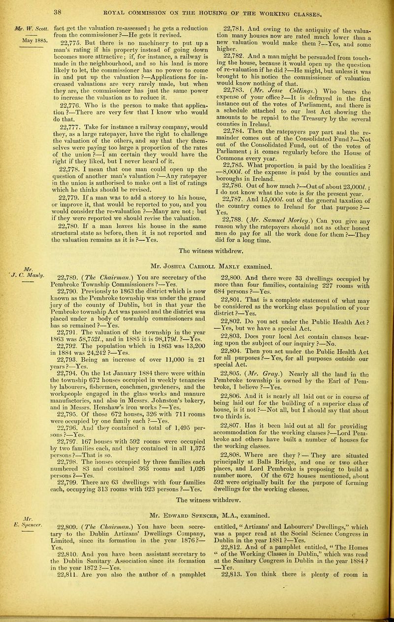 Mr. W. Scott. May 1885. fact get the valuation re-assessed; he gets a reduction from the commissioner ?—He gets it revised. 22.775. But there is no machinery to put up a man's rating if his property instead of going down becomes more attractive; if, for instance, a railway is made in the neighbourhood, and so his land is more likely to let, the commissioner has no power to come in and put up the valuation ?—Applications for in- creased valuations are very rarely made, but when they are, the commissioner has just the same power to increase the valuation as to reduce it. 22.776. Who is the person to make that applica- tion ?—There are very few that I know who would do that. 22.777. Take for instance a railway company, would they, as a large ratepayer, have the right to challenge the valuation of the others, and say that they them- selves were paying too large a proportion of the rates of the union ?—I am certain they would have the right if they liked, but I never heard of it. 22.778. I mean that one man could open up the question of another man's valuation ?—Any ratepayer in the union is authorised to make out a list of ratings which he thinks should be revised. 22.779. If a man was to add a storey to his house, or improve it, that would be reported to you, and you would consider the re-valuation ?—Many are not; but if they were reported we should revise the valuation. 22.780. If a man leaves his house in the same structural state as before, then it is not reported and the valuation remains as it is ?—Yes. _ 22,781. And owing to the antiquity of the valua- tion many houses now are rated much lower than a new valuation would make them ?—Yes, and some higher. 22.782. And a man might be persuaded from touch- ing the house, because it would open up the question of re-valuation if he did ?—He might, but unless it was brought to his notice the commissioner of valuation would know nothing of that. 22.783. {Mr. Jesse Collings.) Who bears the expense of your officeIt is defrayed in the first instance out of the votes of Parliament, and there is a schedule attached to our last Act showing the amounts to be repaid to the Treasury by the several counties in Ireland. 22.784. Then the ratepayers pay part and the re- mainder comes out of the Consolidated Fund ?—Not out of the Consolidated Fund, out of the votes of Parhament ; it comes regularly before the House of Commons every year. 22.785. What proportion, is paid by the localities ? —8,000/. of the expense is paid by the counties and boroughs in Ireland. 22.786. Out of how much .?-~Out of about 23,000/.; I do not know what the vote is for the present year. 22.787. And 15,000/. out of the general taxation of the country comes to Ireland for that purpose ?— Yes. 22.788. {3Ir. Samuel 3Iorley.) Can you give any reason why the ratepayers should not as other honest men do pay for all the work done for them ?—They did for a long time. The witness withdrew. J. Mr. C. Manly. Mr. Joshua Caekoll Manly examined. 22.789. {The Chairman.) You are secretary of the Pembroke Township Commissioners ?—Yes. 22.790. Previously to 1863 the district which is now known as the Pembroke township was under the grand jury of the county of Dublin, but in that year the Pembroke township Act was passed and the district was placed under a body of township commissioners and has so remained ?—Yes. 22.791. The valuation of the township in the year 1863 was 58,752/., and in 1885 it is 98,179/. ?—Yes. 22.792. The population which in 1863 was 13,200 in 1884 was 24,242 ?—Yes. 22.793. Being an increase of over 11,000 in 21 years ?—Yes. 22.794. On the 1st January 1884 there were within the township 672 houses occupied in weekly tenancies by labourers, fishermen, coachmen, gardeners, and the workpeople engaged in the glass works and manure manufactories, and also in Messrs. Johnston's bakery, and in Messrs. Henshaw's iron works ?—Yes. 22.795. Of those 672 houses, 326 with 711 rooms were occupied by one family each ?—Yes. 22.796. And they contained a total of 1,495 per- sons ?—Yes. 22.797. 167 houses with 592 rooms were occupied by two families each, and they contained in all 1,375 jiersons ?—That is so. 22.798. The houses occupied by three families each numbered 83 and contained 363 rooms and 1,026 persons ?—Yes. 22.799. There are 63 dwellings with four families 22.800. And there were 33 dwellings occupied by more than four families, containing 227 rooms with 684 persons ?—Yes. 22.801. That is a comf)lete statement of what may be considered as the working class population of your district}—Yes. 22.802. Do you act under the Public Health Act ? —Yes, but we have a special Act. 22.803. Does your local Act contain clauses bear- ing upon the subject of our inquiry ?—No. 22.804. Then you act under the Public Health Act for all purposes ?—Yes, for all purposes outside our special Act. 22.805. {Mr. Gray) Nearly all the land in the Pembroke township is owned by the Earl of Pem- broke, I believe ?—Yes. 22.806. And it is nearly all laid out or in course of being laid out for the building of a superior class of house, is it notNot all, but I should say that about two thirds is. 22.807. Has it been laid out at all for providing accommodation for the working classes ?—Lord Pem- broke and others have built a number of houses for the working classes. 22.808. Where are they ? — They are situated principally at Balls Bridge, and one or two other places, and Lord Pembroke is proposing to build a number more. Of the 672 houses mentioned, about 592 were originally built for the purpose of forming each, occupying 313 rooms with 923 persons .''—Yes. dwellings for the working classes The witness withdrew. Mr. E. Spencer. Mr. Edward Spencer, M.A., examined. 22.809. { The Chairman.) You have been secre- tary to the Dublin Artizaus' Dwellings Company, Limited, since its formation in the year 1876?— Yes. 22.810. And you have been assistant secretary to the Dublin Sanitary Association since its formation in the year 1872 ?—Yes. 22.811. Are you also the author of a pamphlet entitled,  Artizans' and Labourers' Dwellings, which was a paper read at the Social Science Congress in Dublin in the year 1881 ?—Yes. 22.812. And of a pamphlet entitled, The Homes  of the Woi'king Classes in Dubhn, which Avas read at the Sanitary Congress in Dubhn in the year 1884 ? —Yes. 22.813. You think there is plenty of room in