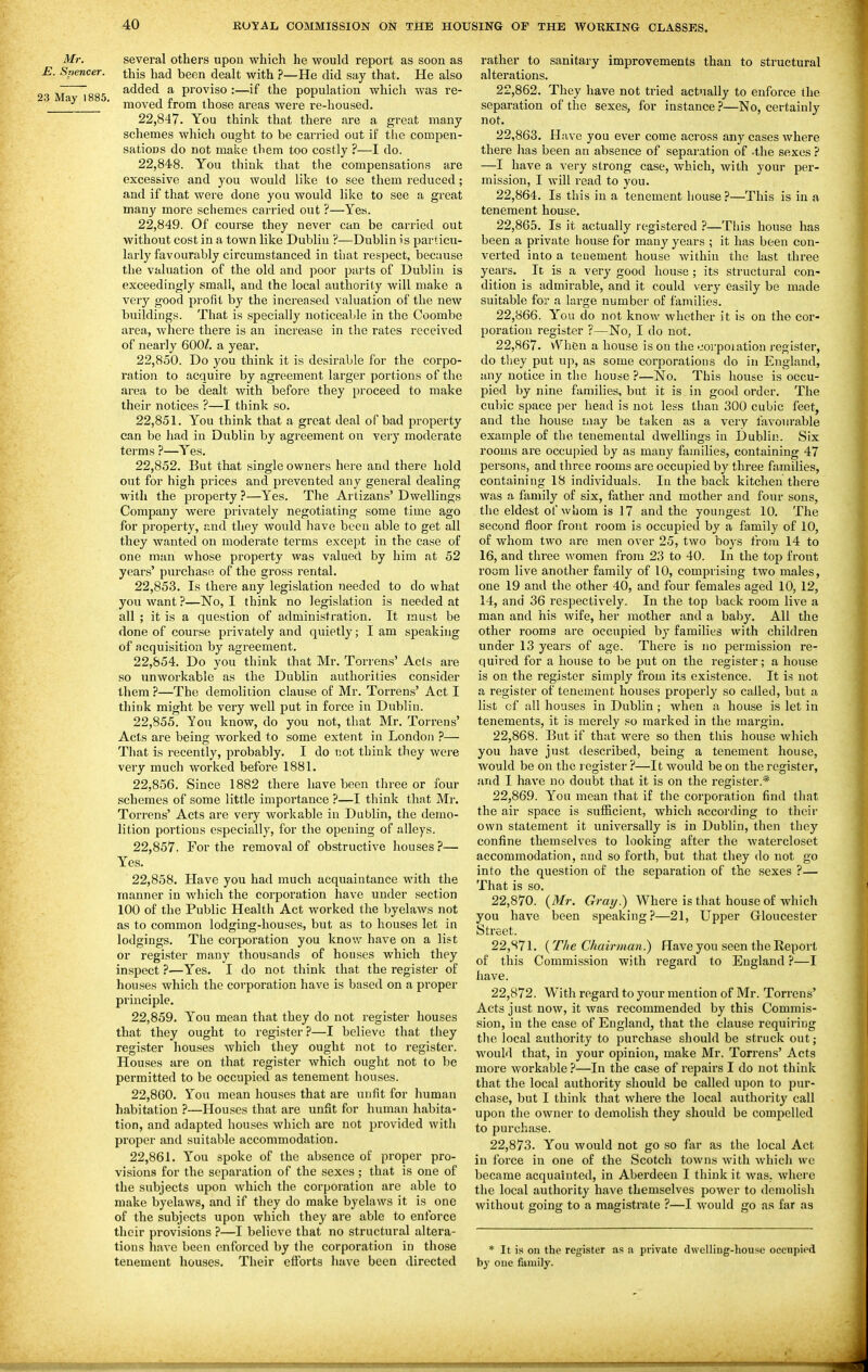 Mr. several others upon which he would report as soon as E. Spencer, this had been dealt with ?—He did say that. He also ,o ^oor added a proviso :—if the population which was re- 23 May 1885. j £ ^i ^ , i moved rrom those areas were re-housed. 22.847. You think that there are a great many schemes Avhich ought to be carried out if the compen- sations do not make them too costly ?—I do. 22.848. You think that the compensations are excessive and you would like to see them reduced; and if that were done you would like to see a great many more schemes carried out ?—Yes. 22.849. Of course they never can be carried out without cost in a town like Dublin ?—Dublin is particu- larly favourably circumstanced in tliat respect, because the valuation of the old and poor parts of Dublin is exceedingly small, and the local authority will make a very good profit by the increased valuation of the new buildings. That is specially noticeable in the Coombe area, where there is an increase in the rates received of nearly 600/. a year. 22.850. Do you think it is desirable for the corpo- ration to acquire by agreement larger portions of the area to be dealt with before they proceed to make their notices ?—I think so. 22.851. You think that a great deal of bad property can be had in Dublin by agreement on very moderate terms ?—Yes. 22.852. But that single owners here and there hold out for high prices and 2)revented any general dealing with the property ?—Yes. The Artizans' Dwellings Company were privately negotiating some time ago for property, and they would have been able to get all they wanted on moderate terms except in the case of one man whose property was valued by him at 52 years' purchase of the gross rental. 22.853. Is there any legislation needed to do what you want ?—No, I think no legislation is needed at all ; it is a question of administration. It must be done of course privately and quietly; I am speaking of acquisition by agreement. 22.854. Do you think that Mr. Torrens' Acts are so unworkable as the Dublin authorities consider them ?—The demolition clause of Mr. Torrens' Act I think might be very well put in force in Dublin. 22.855. You know, do you not, that Mr. Torrens' Acts are being worked to some extent in London ?— That is recently, probably. I do not think they were very much worked before 1881. 22.856. Since 1882 there have been three or four schemes of some little importance ?—I think that Mi\ Torrens' Acts are very workable in Dublin, the demo- lition portions especially, for the opening of alleys. 22.857. For the removal of obstructive houses 7— Yes. 22.858. Have you had much acquaintance with the manner in Avhich the corporation have under section 100 of the Public Health Act worked the byelaws not as to common lodging-houses, but as to houses let in lodgings. The corporation you knovr have on a list or register many thousands of houses which they inspect ?—Yes. I do not think that the register of houses which the corporation have is based on a proper principle, 22.859. You mean that they do not register houses that they ought to register ?—I believe that they register houses which they ought not to register. Houses are on that register which ought not to be permitted to be occupied as tenement houses. 22.860. You mean houses that are unfit for human habitation ?—Houses that are unfit for human habita- tion, and adapted houses which are not provided with proper and suitable accommodation. 22.861. You spoke of the absence of proper pro- visions for the separation of the sexes; that is one of the subjects upon which the corporation are able to make byelaws, and if they do make byelaws it is one of the subjects upon which they are able to enforce their provisions ?—I believe that no structural altera- tions h.ive been enforced by the corporation in those tenement houses. Their efforts liave been directed rather to sanitary improvements than to structural alterations. 22.862. They have not tried actually to enforce the separation of the sexes, for instance ?—No, certainly not, 22.863. Have you ever come across any cases where there lias been an absence of separation of -the sexes } —I have a very strong case, which, with your per- mission, I will read to you, 22.864. Is this in a tenement house?—This is in a tenement house. 22.865. Is it actually registered ?—This house has been a private house for many years ; it has been con- verted into a tenement house within the last three years. It is a very good house ; its structural con- dition is admirable, and it could very easily be made suitable for a large number of families. 22.866. You do not know whether it is on the cor- poration register ?—No, I do not. 22.867. vVheu a house is on the coi'poiation register, do tliey put up, as some corporations do in England, any notice in the house ?—No. This house is occu- pied by nine families, but it is in good order. The cubic space per head is not less than 300 cubic feet, and the house way be taken as a very favourable example of the tenemental dwellings in Dublin. Six rooms are occupied by as many families, containing 47 persons, and three rooms are occupied by three families, containing 18 individuals. In the back kitchen there was a family of six, father and mother and four sons, the eldest of whom is 17 and the youngest 10. The second floor front room is occupied by a family of 10, of whom two are men over 25, two boys from 14 to 16, and three women from 23 to 40. In the top front room live another family of 10, comprising two males, one 19 and the other 40, and four females aged 10, 12, 14, and 36 respectively. In the top back room live a man and his wife, her mother and a baby. All the other I'ooms are occupied by families with children under 13 years of age. There is no permission re- quired for a house to be put on the register; a house is on the register simply from its existence. It is not a register of tenement houses properly so called, but a list of all houses in Dublin ; when a house is let in tenements, it is merely so marked in the margin. 22.868. But if that were so then this house which you have just described, being a tenement house, would be on the legister ?—It would be on the register, and I have no doubt that it is on the register.* 22.869. You mean that if the corporation find tliat the air space is sufficient, which according to their own statement it universally is in Dublin, then they confine themselves to looking after the watercloset accommodation, and so forth, but that they do not go into the question of the separation of the sexes ?— That is so. 22.870. {Mr. Grmj.) Where is that house of which you have been speaking?—21, Upper Gloucester Street. 22.871. (The Chairman?) Have you seen the Report of this Commission with regard to England ?—I have. 22.872. With regard to your mention of Mr. Torrens' Acts just now, it was recommended by this Commis- sion, in the case of England, that the clause requiring the local authority to purchase sliould be struck out; would that, in your opinion, make Mr. Torrens' Acts more workable 'i—In the case of repairs I do not think that the local authority should be called upon to pur- chase, but I think that where the local authority call upon the owner to demolish they should be compelled to purchase. 22.873. You would not go so far as the local Act in force in one of the Scotch towns with which we became acquainted, in Aberdeen I think it was, where the local authority have themselves power to demolish without going to a magistrate ?—I would go as far as * It is on the register as a private dwelling-house occupied by oue family.