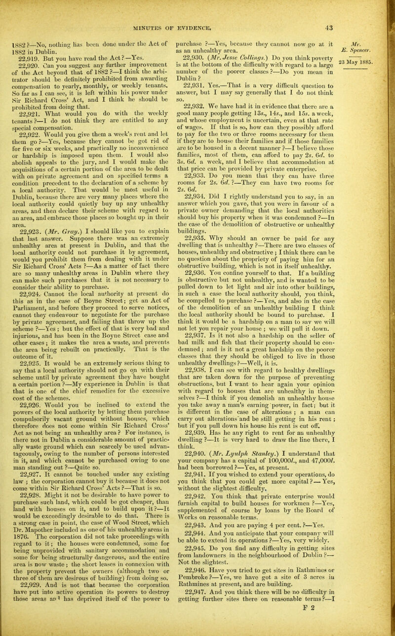 lg^2 ?—No, nothing lias been done under the Act of 1882 in Dublin. 22.919. But you have read the Act ? —Yes. 22.920. Can you suggest any further improvement of the Act beyond that of 1882 ?—I think the arbi- trator should be deiinitely prohibited from awarding compensation to yearly, monthly, or weekly tenants. So far as I can see, it is left within his power under Sir Richard Cross' Act, and I think he should be prohibited from doing that. 22.921. What would you do with the weekly tenants ?—I do not think they are entitled to any special compensation. 22.922. Would you give them a week's rent and let them go ?—Yes, because they cannot be got rid of for five or six weeks, and practically no inconvenience or hardship is imposed upon them. I would also abolish appeals to the jury, and I would make the acquisitions of a. certain portion of the area to be dealt with on private agreement and on specified terms a condition precedent to the declaration of a scheme by a local authority. That would be most useful in Dublin, because there are very many places where the local authority could quietly buy up any unhealthy areas, and then declare their scheme with regard to an area, and embrace those places so bought up in their area. 22.923. (Mr. Grai/.) I should like you to explain that last answer. Suppose there was an extremely unhealthy area at present in Dublin, and that the local authority could not purchase it by agreement, would you prohibit them from dealing with it under Sir Richard Cross' Acts ?—As a matter of fact there are so many unhealthy areas in Dublin where they can make such purchases that it is not necessary to consider their ability to purchase. 22.924. Cannot the local authority at present do this as in the case of Boyne Street; get an Act of Parliament, and before they proceed to serve notices, cannot they endeavour to negotiate for the purchase by private agreement, and failing that throw up the scheme ?—Yes ; but the effect of that is very bad and injurious, and has been in the Boyne Street case and other cases ; it makes the area a waste, and prevents the area being rebuilt on practically. That is the outcome of it. 22.925. It would be an extremely serious thing to say that a local authority should not go on with their scheme until by private agreement they have bought a certain portion ?—My experience in Dublin is that that is one of the chief remedies for the excessive cost of the schemes. 22.926. Would you be inclined to extend the powers of the local authority by letting them purchase compulsorily vacant ground without houses, which therefore does not come within Sir Richard Cross' Act as not being an unhealthy area ? For instance, is there not in Dublin a considerable amount of practic- ally waste ground which can scarcely be used advan- tageously, owing to the number of persons interested in it, and which cannot be purchased owing to one man standing out ?—Quite so. 22.927. It cannot be touched under any existing law ; the corporation cannot buy it because it does not come within Sir Richard Cross' Acts ?—That is so. 22.928. Might it not be desirable to have power to purchase such land, which could be got cheaper, than land with houses on it, and to build upon it ?—It would be exceedingly desirable to do that. There is a strong case in point, the case of Wood Street, which Dr. Mapother included as one of his unhealthy areas in 1876. The corporation did not take proceedings with regard to it; the houses were condemned, some for being unprovided with sanitary accommodation and some for being structurally dangerous, and the entire area is now waste; the short leases in connexion with the property prevent the owners (although two or three of them are desirous of building) from doing so. 22.929. And is not that because the corporation have put into active operation its powers to destroy those areas an ^ has deprived itself of the power to purchase ?—Yes, because they cannot now go at it Mr. as an unhealthy area. jE. Spencer. 22.930. {3Tr. Jesse Collings.) Do you think poverty ~—^ is at the bottom of the difficulty with regard to a large ^3 May 1885 number of the poorer classes ?—Do you mean in Dublin ? 22.931. Yes.—That is a very difficult question to answer, but I may say generally that I do not think so. 22.932. We have had it in evidence that there are a good many people getting 13s., 14^., and 15s. a week, and whose employment is uncertain, even at that rate of wages. If that is so, how can they possibly afford to pay for the two or three rooms necessary for tliem if they are to house their families and if those families are to be housed in a decent manner ?—I believe those families, most of them, can affisrd to pay 2s. Qd. to 3s. 6d. a week, and I believe that accommodation at that price can be provided by private enterprise. 22.933. Do you mean that they can have three rooms for 2s. (id. ?—They can have two rooms for 2s. Qd. 22.934. Did I rightly understand ycu to say, in an answer which you gave, that you were in favour of a private owner demanding that the local authorities should buy his property when it was condemned ?—In the case of the demolition of obstructive or unhealthy buildings, 22.935. Why should an owner be paid for any dwelling that is unhealthy ?—There are two classes of houses, unhealthy and obstructive ; I think there can be no question about the propriety of paying him for an obstructive building, which is not in itself unhealthy. 22.936. You confine yourself to that. If a building is obstructive but not unhealthy, and is wanted to be pulled down to let light and air into other buildings, in such a case the local authority should, you think, be compelled to purchase ?—Yes, and also in the case of the demolition of an unhealthy building I think the local authority should be bound to purchase. I think it would be a hardship on a man to sav we will not let you repair your house ; we will pull it down. 22.937. Is it not also a hardship on the seller of bad milk and fish that their property should be con- demned ; and is it not a great hardship on the poorer classes that they should be obliged to live in those unhealthy dwellings ?—Well, it is. 22.938. I can see with regard to healthy dwellings that are taken down for the purpose of preventing obstructions, but I want to hear again your opinion with regard to houses that are unhealthy in them- selves ?—I think if you demolish an unhealthy house you take away a man's earning' power, in fact; but it is different in the case of alterations ; a man can carry out alterations'and be still getting in his rent ; but if you pull down his house his rent is cut off. 22.939. Has he any right to rent for an unhealthy dwelling ?—It is very hard to draw the line there, I think. 22.940. {Mr. Lyulph Stanley.') I understand that your company has a capital of 100,000/., and 47,000/. had been borrowed ?—Yes, at present. 22.941. If you wished to extend your operations, do you think that you could get more capital? — Yes, without the slightest difficulty. 22.942. You think that private enterprise would furnish capital to build houses for workmen ?—Yes, supplemented of course by loans by the Board of Works on reasonable terms. 22.943. And you are paying 4 per cent. ?—Yes. 22.944. And you anticipate that your company will be able to extend its operations ?—Yes, very widely. 22.945. Do you find any difficulty in getting sites from landowners in the neighbourhood of Dublin ?— Not the slightest. 22.946. Have you tried to get sites in Rathmines or Pembroke 7—Yes, we have got a site of 3 acres iu Rathmines at present, and are building. 22.947. And you think there will be no difficulty in getting further sites there on reasonable terms?—I