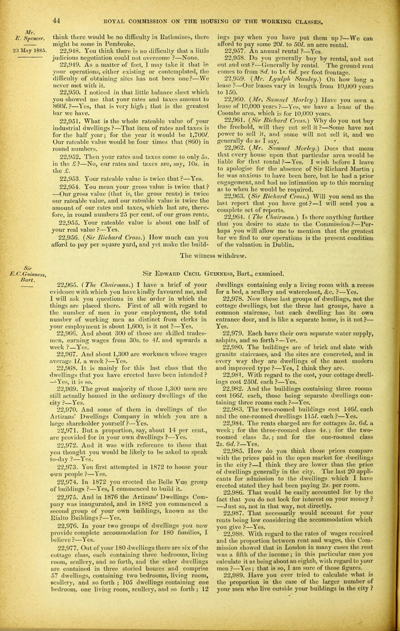 £. Spencer, think there would be no difficulty in Rathmines, there might be some in Pembroke. 23 May 1885. 22,948. You think there is no difficulty that a little judicious negotiation could not overcome ?—None. 22.949. As a matter of fact, I may take it that in your operations, either existing or contemplated, the difficulty of obtaining sites has not been one?—We never met with it. 22.950. I noticed in that little balance sheet which you showed me that your rates and taxes amount to 860/. ?—Yes, that is very high; that is the greatest bar we have. 22.951. What is the whole rateable value of your industrial dwellings ?—That item of rates and taxes is for the half year; for the year it would be 1,700/. Our rateable value would be four times that (860) in round numbers. 22.952. Then your rates and taxes come to only 5*'. in the £?—No, our rates and taxes are, say, 10s. in the £. 22.953. Your rateable value is twice that ?—Yes. 22.954. You mean your gross value is twice that ? —Our gross value (that is, the gross rents) is twice our rateable value, and our rateable value is twice the amount of our rates and taxes, which last are, there- fore, in round numbers 25 per cent, of our gross rents. 22.955. Your rateable value is about one half of your real value ?—Yes. 22.956. {Sir Richard Cross.) How much can you afford to pay per square yard, and yet make the build- The witnc ings pay when you have put them up ?—We can afford to pay some 20/. to 50/. an acre rental. 22.957. An annual rental ?—Yes. 22.958. Do you generally buy by rental, nnd not out and out ?—Generally by rental. The ground rent comes to from 8d. to Is. 6d. per foot frontage. 22.959. {Mr. Lyulph Stanley.) On how long a lease ?—Our leases vary in length from 10,000 years to 150. 22.960. {Mr. Samuel Morlcy.) Have you seen a lease of 10,000 years ?—Yes, we have a lease of the Coombe area, which is for 10,000 years. 22.961. {Sir Richard Cross.) Why do you not buy the freehold, will they not sell it ?—Some have not power to sell it, and some Avill not sell it, and we generally do as I say. 22.962. (i»fr. Samuel Morley.) Does that mean that every house upon that particular area would be liable for that rental ?—Yes. I wish before I leave to apologise for the absence of Sir Richard Martin ; he was anxious to have been here, but he had a prior engagement, and had no intimation up to this morning as to when he would be required. 22.963. {Sir Richard Cross.) Will you send us the last report that you have got?—I Avill send you a complete set of reports. 22.964. ( The Cliairman.) Ts there anything further that you desire to state to the Commission ?—Per- haps you will allow me to mention that the greatest bar wo find to our operations is the present condition of the valuation in Dublin. withdrew. Sir E.C.Guinncss, Sir Edward Cecil G Bart. 22,965. (lite Chairman.) I have a brief of your evidence with which you have kindly favoured me, and I will ask you questions in the order in which the things are placed there. First of all with regard to the number of men in your employment, the total number of working men as distinct from clerks in your employment is about 1,600, is it not ?—Yes. 22.966. And about 300 of those are skilled trades- men, earning wages from 305. to 4/. and upwards a week ?—Yes. 22.967. And about 1,300 are workmen whose wages average 1/. a week ?—Yes. 22.968. It is mainly for this last class that the dwellings that you have erected have been intended ? —ires, it is so. 22.969. The great majority of those 1,300 men are still actually housed in the ordinary dwellings of the city ?—Yes. 22.970. And some of them in dwellings of the Artizans' Dwellings Company in which you are a largo shareholder yourself ?—Yes. 1^2,971. But a proportion, say, about 14 per cent., are provided for in your own dwellings ?—Yes. 22.972. And it was with reference to ihose that you thought you would be likely to be asked to speak to-day ?—Yes. 22.973. You first attempted in 1872 to house your own people ?—Yes. 22.974. In 1872 you erected the Belle Vuc group of buildings ?—Yes, I commenced to build it. 22.975. And in 1876 the Artizans' Dwellings Com- pany was inaugurated, and in 1882 you commenced a second group of your own buildings, known as the Rialto Buildings ?—Yes, 22.976. In your two groups of dwellings you now provide complete accommodation for 180 families, I believe ?—Yes. 22.977. Out of your 180 dwellings there are six of (he cottage class, each containing three bedrooms, living room, scullery, and so forth, and the other dwellings are contained in three storied houses and comprise 57 dwellings, containing two bedrooms, living room, BcuUcry, and so forth ; 105 dwellings containing one bedroon), one living room, scullery, and so forth ; 12 [NNESS, Bart., examined, dwellings containing only a living room with a recess for a bed, a scullery and watercloset, &c, ?—Yes. 22.978. Now these last groups of dwellings, not the cottage dwellings, but the three last groups, have a common staircase, but each dwelling has its own entrance door, and is like a separate home, is it not ?— Yes. 22.979. Each have their own separate water supply, ashpits, and so forth '—Yes. 22.980. The buildings are of brick and slate witii granite staircases, and the sites are concreted, and in every way they are dwellings of the most modern and improved type ?—Yes, I think they are. 22.981. With regard to the cost, your cottage dwell- ings cost 250/. each ?—Yes. 22.982. And the buildings containing three rooms cost 166/. each, those being separate dwellings con- taining three rooms each ?—Yes. 22.983. The two-roomed buildings cost 146/. each and the one-roomed dwellings 115/. each ?—Yes. 22.984. The rents charged arc for cottages 5s. 6d. a week ; for the three-roomed class 4s.; for the two- roomed class 3s.; and for the one-roomed class 2s. 6d. ?—Yes. 22.985. Plow do you think those i)rices compare Avith the prices paid in the open market for dwellings in the city ?—I think they are lower than the price of dwellings generally in the city. The last 20 appli- cants for admission to the dwellings which I have erected stated they had been paying 2s. per room. 22.986. That would be easily accounted for by the fact that you do not look for interest on your money ? —Just so, not in that way, not directly. 22.987. That necessarily would account for your rents being low considering the accommodation which you give ?—Yes, 22.988. With regard to the rates of wages received and the iiroportion between rent and wages, this Com- mission showed that in London in many cases the rent was a fifth of the income ; in this particular case you calculate it as being about an eighth, with regard to your men ?—Yes; that is so, I am sure of those figures. 22.989. Have you ever tried to calculate what is tlie proportion in the case of the larger number of your men who live outside your buildings in the city ?