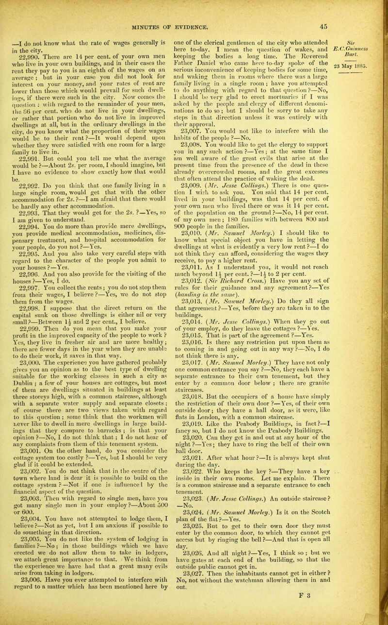 I do not know what the rate of wages generally is in the city. 22.990. There are 14 per cent, of your own men who live in your own buildings, and in their cases the rent they pay to you is an eighth of the wages on an average ; but in your case you did not look for interest on your money, and your rates of rent are lower than those which would prevail for such dwell- iiip-s, if there were such in the city. Now comes the question : with regard to the remainder of your men, tiie 86 per cent, who do not live in your dwellings, or rather that portion who do not live in improved dwellings at all, but in the ordinary dwellings in the citj', do you know what the proportion of their wages Avould be to their rent ?—It would depend upon whether they were satisfied with one room for a large family to live in. 22.991. But could you tell me what the average would be ?—About 2s. per room, I should imagine, but I have no evidence to show exactly how that would be. 22.992. Do you think that one family living in a large single room, would get that Avith the other accommodation for 2s. ?—I am afraid that there would be hardly any other accommodation. 22.993. That they would get for the 2s. ?—Yes, so I am given to understand. 22.994. You do more than provide mere dvsrellings, YOU provide medical accommodation, medicines, dis- pensary treatment, and hospital accommodation for your people, do you not ?—Yes. 22.995. And you also take very careful steps with regard to the character of the people you admit to your houses ?—Yes. 22.996. And you also provide for the visiting of the houses ?—Yes, I do. 22.997. Yon collect the rents ; you do not stop them from their wages, I believe ?—Yes, we do not stop them from the wages. 22.998. I suppose that the direct return on the capital sunk on those dwellings is either nil or very small.'—Between li and 2 per cent., I believe. 22.999. Then do you mean that you make your profit in the improved capacity of the people to work ? Yes, they live in fresher air and are more healthy; there are fewer days in the year when they are unable to do their work, it saves in that way. 23.000. The experience you have gathered probably gives you an opinion as to the best type of dwelling suitable for the working classes in such a city as Dublin ; a few of your houses are cottages, but most of them are dwellings situated in buildings at least three storeys high, with a common staircase, although with a sepai-ate water supply and separate closets ; of course there are two views taken with regard to this question ; some think that the workmen will liCver like to dwell in mere dwellings in large build- ings that they compare to barracks ; is that your opinion ?—No, I do not think that; I do not hear of any complaints from them of this tenement system. 23.001. On the other hand, do you consider the cottage system too costly ?—Yes, but I should be very glad if it could be extended, 23.002. You do not think that in the centre of the town where land is dear it is possible to build on tlie cottage system ?—Not if one is influencel by the financial aspect of the question. 23.003. Then with regard to single men, have you got many single men in your employ ?—About 500 or 600. 23.004. You have not attempted to lodge them, I believe ?—Not as yet, but I am anxious if possible to do something in that direction. 23.005. You do not like the system of lodging in families ?—No; in those buildings which we have erected we do not allow them to take in lodgers, we attach great importance to that. We think from the experience we have had that a great many evils arise from taking in lodgers. 23.006. Have you ever attempted to interfere with regard to a matter which has been mentioned here by one of the clerical gentlemen of the city who attended Sir here to-day. I mean the question of wakes, and E.C.Guinness keeping tlie bodies a long time. The Reverend Bart. Father Daniel who came here to-day spoke of the _„ ^.1 Toq. serious inconvenience or keeping bodies tor some time, and waking them in rooms where there was a large family living in a single room ; have you attempted to do anything with regard to that question ?—No, I should be very glad to erect mortuaries if I was asked by the people and ck-rgy of different denomi- nations to do so ; but I should be sorry to take any steps in that direction unless it was entirely with their approval. 23.007. You would not like to interfere with the habits of the peoplo ?—No. 23.008. You would like to get the clergy to support you in any such action ?—Yes; at the same time I am well aware of the great evils that arise at the present time from the presence of the dead in these already overcrowded rooms, and the great excesses that often attend the practice of waking the dead. 23.009. (yl/r. Jesse Collings.) There is one ques- tion I wish to ask you. You said that 14 per cent, lived in your buildings, was that 14 per cent, of your own men who lived there or was it 14 per cent, of the population on the ground ?—No, 14 per cent, of my own men; 180 families with between 800 and 900 people in the families. 23.010. {Mr. Samuel Morley.) I should like to know what special object you have in letting the dwellings at what is evidently a very low rent ?—I do not think they can afford, considering the wages they receive, to pay a higher rent. 23.011. As I understand you, it would not reach much beyond 1,^ per cent. ?—\ \ to 2 per cent. 23.012. (»S'?r Richard Cross.) Have you any set of rules for tlieir guidance and any agreement?—Yes {Jianding in the same). 23.013. {Mr. Sawuel Morleij.) Do they all sign that agreement ?—Yes, before they are taken i ii to the buildings. 23.014. {Mr. Jesse Collings.) When they go out of your employ, do they leave the cottages ?—Yes. 23.015. That is part of the agreement ?—Yes. 23.016. Is there any restriction put upon them as to coming in and going out in any way ?—No, I do not think there is any. 23.017. {Mr. Samuel Morley.) They have not only one common entrance you say ?—No, they each have a separate entrance to their own tenement, but they enter by a common door below ; there are granite staircases. 23.018. But the occupiers of a house have simply the restriction of their own door ?—Yes, of their own outside door; they have a hall door, as it were, like flats in London, with a common staircase. 23.019. Like the Peabody Buildings, in fact?—I fancy so, but I do not know the Peabody Buildings. 23.020. Can they get in and out at any hour of the night ?—Yes; they have to ring the bell of their own hall door. 23.021. After what hour.'—It is always kept shut during the day. 23.022. Who keeps the key ?—They have a key . . inside in their own rooms. Let me explain. There is a common staircase and a separate entrance to each tenement. 23.023. {Mr. Jesse Collings.) An outside staircase ? -No. 23.024. {3{r. Samuel Morley.) Is it on the Scotch plan of the Hat ?—Yes. 23.025. But to get to their own door they must enter by the common door, to which they cannot get access but by ringing the bell.'—And that is open all day. 23.026. And all night ?—Yes, I think so ; but we - have gates at each end of the building, so that the outside public cannot get in. 23.027. Then the inhabitants cannot get in either ? No, not without the watchman allowing them in and out.