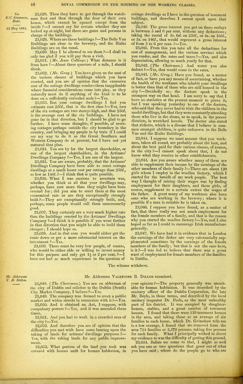 Sir 23,028. Then they have to get through the watch- E.C. Guinness, j^an first and then through the door of their own house, which cannot be opened except from the 23 Mrtv 1885 inside ?—I cannot say for certain whether they are ^_ * locked up at night, but there are gates and persons in charge of the buildings. 23.029. Where are these buildings ?—The Belle Vue Buildings are close to the brewery, and the Eialto Buildings are on the canal. 23.030. May I be allowed to see them ?—I shall be only too glad if you will pay them a visit. 23.031. {Mr. Jesse CoUings.^ What distance is it from here ?—About three quarters of a mile, I should think. 23.032. {Mr. Gray.) You have given us the cost of the various classes of buildings which you have erected, and you are of opinion that the excessive cost of the cottage dwellings renders them inapplicable where iinancial considerations come into play, as they naturally must do if anything of the kind is to be done on a sufficiently extended scale ?—Yes. 23.033. But your cottage dwellings I find you estimate cost 250/., that is the first class ?—Yes, two of the six cottages are two storeys high, and that 250/. is the average cost of the six buildings. I have not gone far in that direction, but I should be glad to go further. I have some thoughts, if possible, of erect- ing cottages perhaps outside the city boundary in the country, and bringing my people in by train if I could see my way to do it as the Great Southern and Western Company do at present, but I have not yet matured that plan. 23.034. You are by far the largest shareholder, or one of the largest shareholders, in the Artizans' Dwellings Company ?—Yes, I am one of the largest. 23.035. You are aware, probably, that the Artizans' Dwellings Company have been able to erect cottage dwellings at a much lesser cost per cottage than 250/., as low as 140/. ?—I think that is quite possible. 23.036. What I was anxious to ascertain was, whether you think at all that your dwellings may, perhaps, have cost more than they might have been erected for; did you aim to erect them at the most economical rate or are they exceptionally strongly built ?—They are exceptionally strongly built, and, perhaps, some people would call them unnecessarily good. 23.037. They certainly are a very much higher rate than the buildings erected by the Artizans' Dwellings Company ?—I think it is possible if you went further in that direction that you might be able to build them cheaper ; I should hope so. 23.038. And in that case you would either get the rents down or get a more substantial interest on the investment ?—Yes. 23.039. Thei'e must be very few people, of course, who Avould be either able or willing to invest money for this purpose and only get 1 ^ or 2 per cent. ?—I have not had as much experience in the question of The witnes cottage dwellings as I have in the question of tenement buildings, and therefore I cannot speak upon that subject. 23,040 The gross interest you get on these outlays is between 5 and 6 per cent, without any deductions; taking the rental of 5s. Qd. on 250/., or 4s. on 166/., or 3s. on 146/., that would represent a gross interest of from 5 to 6 per cent. ?—Yes. 23.041. From this you take all the deductions for cost of management, and the various services which you render, and the rates and taxes ?—Yes, and also depreciation, allowing so much yearly for that. 23.042. {The Chairman.) And water you also deduct ?—Yes, that would come in the rates. 23.043. {3Ir. Gray.) Have you found, as a matter of fact, or have you any means of ascertaining, whether the health of the workmen who inhabit your dwellings is better than that of those who are still housed in the city ?—Decidedly so; the doctors speak in the strongest way on that head. I am sorry to say that I have no statistics at the present moment to prove it, but I was speaking yesterday to one of the doctors, who said that they never had to visit the children in the model dwellings, but that they were constantly attending those who live in the slums, so to speak, in the poorer districts, in wretched hovels. The doctor also stated that ricketts, which is a disease that I believe is com- mon amongst children, is quite unknov.'n in the Belle Vue and the Rialto Buildings. 23.044. I suppose we must assume that you work- men, taken all round, are probably about the best, and about the best paid for their various classes, of course, in the city ?—I cannot speak about that, I do not know what they receive in other establishments. 23.045. Are you aware whether many of them are able to supplement their income by the earnings of the other members of their family There are about 120 girls whom I employ in the woollen factory, which I started for the benefit of my work people. The best way I thought of raising their wages was by finding employment for their daughters, and these girls, of course, supplement to a certain extent the wages of the father. A great many of my workmen also have sons who are working in the brewery; where it is possible if a man is suitable he is taken on. 23.046. I suppose you have found, as a matter of fact, that there really was not much employment for the female members of a family, and that is the reason why you started the woollen factory ?—Yes, and I also hoped as far as I could to encourage Irish manufacture generally. 23.047. We have had it in evidence that in London the earnings of the father are very substantially sup- plemented sometimes by the earnings of the female members of the family; but that is not the case here, is it ?—I was led to believe that there was a gi eat want of employment for femalcj members of the families in Dublin. withdrew. Mr. Alderman V. B. Dillon. Mr. Alderman Valentine B. Dillon examined. 23.048. (The Chairman.) You are an alderman of the city of Dublin and solicitor to the Dublin (South) City Market Company, T believe?—Yes. 23.049. The company was formed to erect a public market and widen streets in connexion with it?—Yes. 23.050. And it obtained an Act, I suppose, with compulsory powers ?—Yes, and it was amended three times. 23.051. And you had to work in a crowded area of the city ?—Yes. 23.052. And therefore you are of opinion that the difiBcultics you met with have some bearing upon the taking of lands for artizans' dwellings purposes ?— Yes, with the taking lands for any public improve- ment. 23.053. What portion of the land you took was covered with houses unfit for human habitation, in your opinion ?—The property generally was unsuit- able for human habitation. It was descj'ibed by the sanitary officer of the Dublin Corporation, the late Mr. Boyle, in those terms, and describsd by the local sanitary inspector Dr. Peele, as the most unhealthy part of his district. It was occupied by slaughter- houses, stables, and a great number of tenement houses. I found that there were 119 tenement houses in the area, and taking those at an average of six families to each house, which Dr. Grimshaw tells me is a low average, I found that we removed from the area 714 families or 3,570 persons, taking five persons for each family. What I principally wished to direct my evidence to was the difficulty of getting this ground. 23,054. Before we come to that, I might as well ask you one or two questions that groAv out of what you have said ; where do the people go to who are