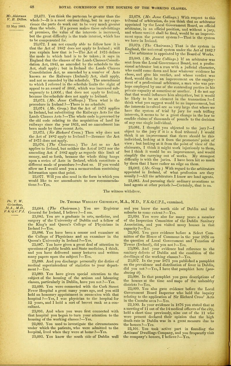 Mr. Alderman V. B. Dillon. 23 May 1885. 23.071. You think the parts cau be greater than the whole ?—It is a most curious thing, but in my expe- rience the parts do work out to be very much greater than the whole. If a person makes these sub-lettiugs of premises, the value of the interests is increased, but the great difficulty is the trade interest, which has to be compensated foi'. 23.072. I am not exactly able to follow how it is that the Act of 1882 does not apply to Irehxnd ; will you explain how that is?—The Act of 1875 defines the mode in which land is to be taken ; it says in England that the clauses of the Lands Clauses Consoli- dation Act, 1845, as amended by the schedule to the Act, shall apply; but in Ireland the Lands Clauses Consolidation Act, as amended by a number of Acts known as the Railways (Ireland) Act, shall apply, and not as amended by the schedule. The amendment to which I referred in the schedule limits the right of appeal to an award of 500Z., which was increased sub- sequently to 1,000/.; that does not apply to Irebnd, because the schedule does not apply to Ireland. 23,078. {Mr. Jesse Collinffs.) Then what is the procedure in Ireland ?—There is no schedule. 23.074. {Mr. Grai/.) But the Act of 1875 applies to Ireland, but substituting the Railways Acts for tlie Lands Clauses Acts ?—The whole code is governed by the old code relating to the acquisition of land for railways since the year 1851, and no amendment has been made by those recent Acts. 23.075. {Sir Richard Cross.) Then why does not the Act of 1882 apply to Ireland ?—Because the Act of 1875 does not apply. 23.076. {The Chairman.) The Act as an Act applies to Ireland, but neither the Act of 1875 nor the amending Act )f 1882 apply as regards this limit of money, and so forth, because the whole thing hangs upon a series of Acts in Ireland, Avhich constitute a different mode of procedure ?—Just so. If you would allow me I would send you a memorandum containing information upon that point. 23.077. Will you also send in the form in which you would like to see amendments to our recommenda- tions ?—Yes. 23.078. {3Ir. Jesse Collitigs.) With respect to this tribunal of arbitration, do you think that an arbitrator appointed by the Local Government Board, an official arbitrator, in an official position, and without a jury, and whose verdict shall be final, Avould be an improve- ment upon the present system }—That is the system we liave in Ireland. 23.079. {The Chairman.) That is the system in England, the universal systeffi under the Act of 1882 ? —The arbitrator is appointed by the Board of Works. 23.080. {3Ir. Jesse Collings.) If an arbitrator was sent from the Local Government Board, not a profes- sional arbitrator but a man wHh a judicial character, who could come down and hear whatever evidence he' chose, and give his verdict, and whose verdict was final, would that be an improvement on the employ- ment of a professional arbitrator, a man who was per- haps employed by one of the contending parties in his private capacity at sometime or another. I do not say that that would influence him altogether, but it would be likely to be an element in the transaction ?—I think what yon suggest would be an improvement, but the interests involved are so very large that where we have the system of trial by jury for such trifling interests, it seems to be a great change in the law to confide claims of thousands of pounds to the decision of any one single individual. 23.081. I thought you objected to the jury?—T object to the jury if it is a final tribunal; I would think it an improvement that there should be this individual, looking at it from the promoters'point of view ; but looking at it from the point of view of the claimants, I think it might work iiyuriously to them, but I think it would be an improvement, and would simplify the carrying out of works. My strongest difficulty is with the juries. I have been hit so much by them that I have rather an edge on them. 23.082. {Mr. Gray.) With regard to the arbitrators appointed in Ireland, of what profession arc they usually ?—All the arbitrators I know are land agents. 23.083. And pursuing their ordinary avocations as land agents at other periods ?—Certainly, that is so. The witness withdrew. Dr. T. W. Dr. Thomas Wkigley Grimshaw, Grimsliaw, M.A.,M.D.. 23,084. {The Chairman.) You are Registrar F.Is..Q.C.I'.I. Qeneral for Ireland, I believe ?—I am. 23.085. You are a graduate in arts, medicine, and surgery of the University of Dublin and a fellow of the King's and Queen's College of Physicians in Ireland ?—Yes, 23.086. Y''ou have been a censor and examiner at the College of Physicians and an examiner in the Queen's University in Ireland ?—Yes, 23.087. You have given a great deal of attention to questions of public health and State medicine, I think, and you have delivered many lectures and written many papers upon the subject ?—Yes, 23.088. And you discharge personally the duties of medical superintendent of statistics to your depart- ment ?—Yes, 23.089. Y''ou have given special attention to the subject of the housing of the artisan and labouring classes, particularly in Dublin, have you not—Y'es. 23.090. You were connected with the Cork Street Fever Hospital a great many years ago, and you still hold an honorary appointment in connexion with that hospital ?—Yes, I was physician to the hospital for 13 3'ears, and I hold a sort of brevet rank as a con- sultant. 23.091. And when you were first connected Avith that hospital you began to turn your attention to the housing of the working classes ?—Yes. 23.092. You used to investigate the circumstances under which the patients, who were admitted to the hospital, lived when they Averc at home ?—Yes. 23.093. You know the south side of Dublin well :.A,, M.D., P,K.Q.C.P.I., examined. and you know the north side of Dublin and the suburbs to some extent—Yes. 23.094. You were also for many years a nieml)cr of the Inspection Committee of the Dublin Sanitary Association, and you visited many houses in that capacity ?—Yes. 23.095. You gave evidence before a Select Com- mittee of the House of Commons in the year 1876 on the question of Local Government and Taxation of Towns (Ireland), did you not ?—Yes. 23.096. And your evidence had reference to the sanitary defects of Dublin and the condition of the dwellings of the working classes ?—Yes, 23.097. In the year 1871 you published a pamphlet on the prevalence and distribution of fever in Dublin, did you not ?—Yes, I have that pamphlet here {jn-o- diicing it). 23.098. In that pamphlet you gave descriptions of the houses at the time and maps of the unhealthy districts ?—Yes, 23.099. You also gave evidence before the Local Government Board Inspector who held the inquiry relating to the application of Sir Richard Cross' Acts in the Coombe area ?—Yes. 23.100. In your evidence in 1876 you stated that at a meeting of 11 out of the 14 medical officers of the city, held a short time previously, nine out of the 11 who Avcre present declared their opinion that the high death-rate in Dublin was in a great measure due to the houses ?—Yes. 23.101. You took active part in founding the Artizans' Dwellings Company, and you frequently visit the company's houses, I believe?—Yes.