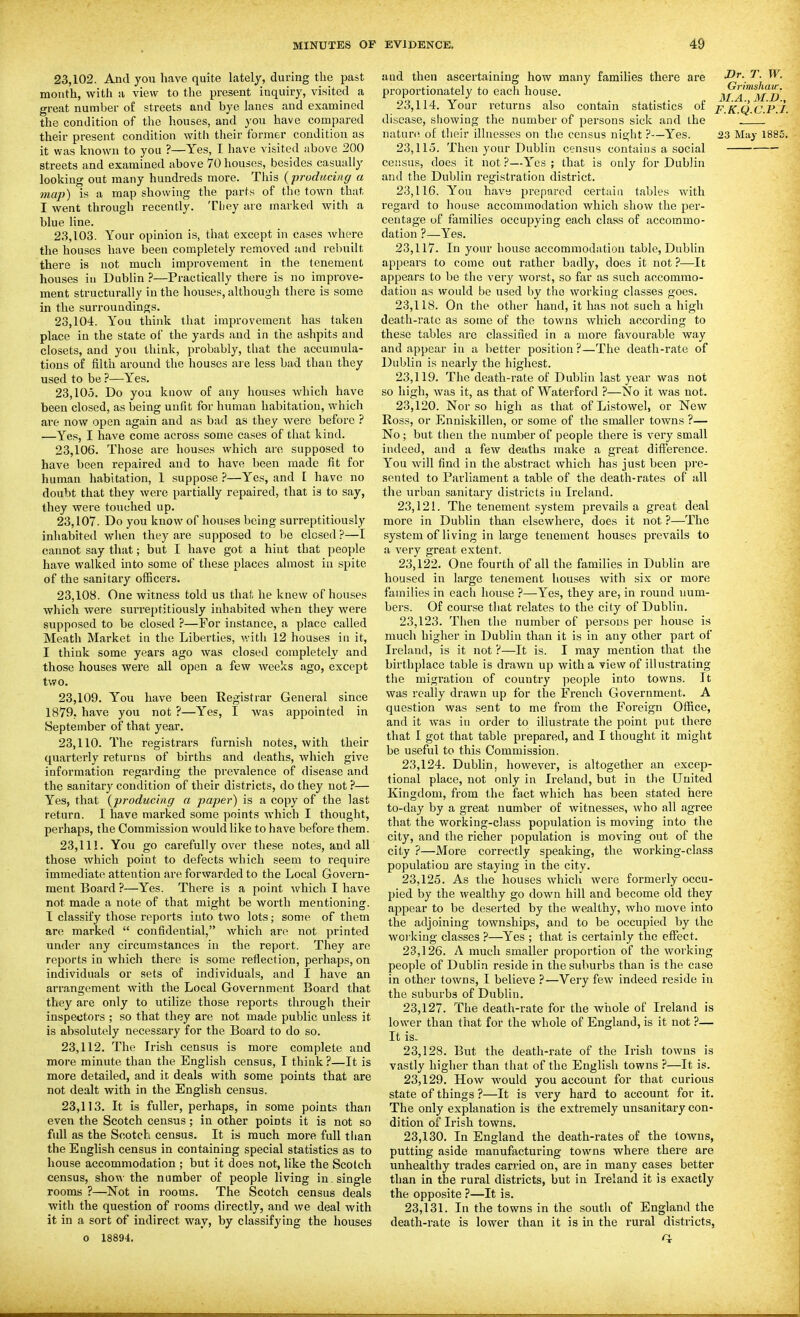 23,102. And you have quite lately, during the past month, with a view to the present inquiry, visited a great number of streets and bye lanes and examined the condition of the houses, and 3'ou have compared their present condition with their former condition as it was known to you ?—Yes, I have visited above 200 streets and examined above 70 houses, besides casually looking out many hundreds more. This {producing a map) is a map showing the parts of the town that I went through recently. Tliey are marked with a blue Hne. 2.3,103. Your opinion is, that except in cases where the houses have been completely removed and rebuilt there is not much improvement in the tenement houses ill Dublin ?—Practically there is no improve- ment structurally in the houses, although there is some in the surroundings. 23.104. You think that improvement has taken place in the state of the yards and in the ashpits and closets, and you think, probably, that the accumula- tions of filth around the houses are less bad than they used to be ?—Yes. 23.105. Do you know of any houses which have been closed, as being unfit for human habitation, which are now open again and as bad as they were before ? —Yes, I have come across some cases of that kind. 23.106. Those are houses which are supposed to have been repaired and to have been made fit for human habitation, 1 suppose ?—Yes, and I have no doubt that they were partially repaired, that is to say, they were touched up. 23.107. Do you know of houses being surreptitiously inhabited when they are supposed to be closed ?—I catmot say that; but I have got a hint that people have walked into some of these places almost in spite of the sanitary officers. 23.108. One witness told us that he knew of houses which were sur-reptitiously inhabited when they were supposed to be closed ?—For instance, a place called Meath Market in the Liberties, with 12 houses in it, I think some years ago was closed completely and those houses were all open a few weeks ago, except two. 23.109. You have been Registrar General since 1879, have you not ?—Yes, I was appointed in September of that year. 23.110. The registi'ars furnish notes, with their quarterly returns of births and deaths, which give information regarding the prevalence of disease and the sanitary condition of their districts, do they not ?— Yes, that {producing a paper) is a copy of the last return. I have marked some points which I thought, perhaps, the Commission would like to have before them. 23.111. You go carefully over these notes, and all those which point to defects which seem to require immediate attention are forwarded to the Local Govern- ment Board ?—Yes. There is a point which I have not made a note of that might be worth mentioning. I classify those reports into two lots; some of them are marked  confidential, which are not printed under any circumstances in the report. They are reports in which there is some reflection, perhaps, on individuals or sets of individuals, and I have an arrangement with the Local Government Board that they are only to utilize those reports through their inspectors ; so that they are not made public unless it is absolutely necessary for the Board to do so. 23.112. The Irish census is more complete and more minute than the English census, I think?—It is more detailed, and it deals with some points that are not dealt with in the English census. 23.113. It is fuller, perhaps, in some points than even the Scotch census; in other points it is not so full as the Scotch census. It is much more full tlian the English census in containing special statistics as to house accommodation ; but it does not, like the Scotch census, show the number of people living in . single rooms ?—Not in rooms. The Scotch census deals with the question of rooms directly, and we deal with it in a sort of indirect way, by classifying the houses 0 18894. aud then ascertaining how many families there are • ^• proportionately to each house. ma^^MI)' 23.114. Your returns also contain statistics of F,K,Q.c.P.i. disease, showing the number of persons sick and the nat^r(^ of their illnesses on the census night ?—Yes. 23 May 1885. 23.115. Then your Dublin census contains a social census, does it not ?—Yes ; that is only for Dublin and the Dublin registration district. 23.116. You have prepared certiua tables with regard to house accommodation which show the per- centage of families occupying each class of accommo- dation ?—Yes. 23.117. In your house accommodation table, Dublin appears to come out rather badly, does it not ?—It appears to be the very worst, so far as such accommo- dation as would be used by the working classes goes. 23.118. On the other hand, it has not such a high death-rate as some of the towns which according to these tables arc classified in a more favourable way and appear in a better position?—The death-rate of Dublin is nearly the highest. 23.119. The death-rate of Dublin last year was not so high, was it, as that of Waterford ?—No it was not. 23.120. Nor so high as that of Listowel, or New Ross, or Enniskillen, or some of the smaller towns ?— No; but then the number of people there is very small indeed, and a few deaths make a great difference. You will find in the abstract which has just been pre- sented to Parliament a table of the death-rates of all the urban sanitary districts in Ireland. 23.121. The tenement system prevails a great deal more in Dublin than elsewhere, does it not ?—The system of living in large tenement houses prevails to a very great extent. 23.122. One fourth of all the families in Dublin are housed in large tenement houses with six or more families in each house ?—Yes, they are, in round num- bers. Of course that relates to the city of Dublin. 23.123. Then the number of persons per house is much higher in Dublin than it is in any other part of Ireland, is it not ?—It is. I may mention that the birthplace table is drawn up with a view of illu.strating the migration of country people into towns. It was really drawn up for the French Government. A question was sent to me from the Foreign Olfice, and it was in order to illustrate the point put there that I got that table prepared, and I thought it might be useful to this Commission. 23.124. Dublin, however, is altogether an excep- tional place, not only in Ireland, but in the United Kingdom, from the fact which has been stated here to-day by a great number of witnesses, who all agree that the working-class population is moving into the city, and the richer population is moving out of the city ?—More correctly speaking, the working-class population are staying in the city. 23.125. As the houses which were formerly occu- pied by the wealthy go down hill and become old they appear to be deserted by the wealthy, who move into the adjoining townships, and to be occupied by the working classes ?—Yes ; that is certainly the effect. 23.126. A much smaller proportion of the working people of Dublin reside in the suburbs than is the case in other towns, I believe ?—Very few indeed reside in the suburbs of Dublin. 23.127. The death-rate for the whole of Ireland is lower than that for the whole of England, is it not ?— It is. 23.128. But the death-rate of the Irish towns is vastly higher than that of the English towns ?—It is. 23.129. How would you account for that curious state of things ?—It is very hard to account for it. The only explanation is the extremely unsanitary con- dition of Irish towns. 23.130. In England the death-rates of the towns, putting aside manufacturing towns where there are unhealthy trades carried on, are in many cases better than in the rural districts, but in Ireland it is exactly the opposite ?—It is. 23.131. In the towns in the south of England the death-rate is lower than it is in the rural districts,