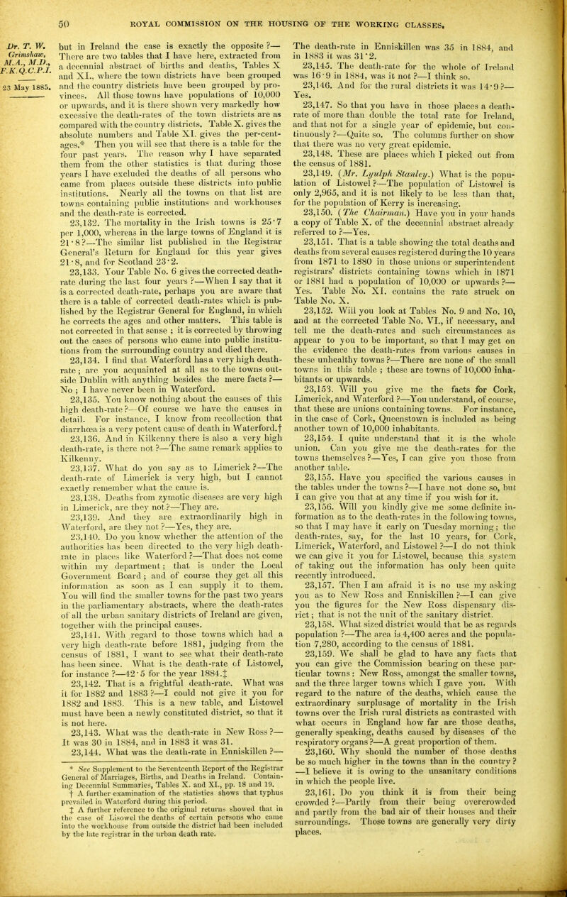 Dr. T. W. but in Ireland the case is exactly the opposite ?— Grimshaw, There are two tables that I have here, extracted from F^K^O C P I ^ ^Iccennial abstract of births and deaths, Tables X ' and XI., where the town districts have been grouped 23 May 1885. and the country districts have been grouped by pro- vinces. All those towns have populations of 10,000 or upwards, and it is there shown very markedly how excessive the death-rates of the town districts are as compared witli the country districts. Table X. gives the absolute numbers and Table XL gives the per-cent- ages.* Then you will sec that there is a table for the four past years. The reason why I have separated them from the other statistics is tliat during those years I have excluded the deaths of all persons who came from places outside these districts into public institutions. Nearly all the towns on that list are towns containing public institutions and workhouses and the death-rate is corrected. 23.132. The mortality in the Irish towns is 25 7 per 1,000, whereas in the large towns of England it is 21-8?—The similar list published in the Eegistrar General's Eeturn for England for this year gives 21 • 8, and for Scotland 23 • 2. 23.133. Your Table No. 6 gives the corrected death- rate during the last four years ?—When I say that it is a corrected death-rate, perhaps you are aware that there is a table of corrected death-rates which is pub- lished by the Eegistrar General for England, in which he corrects the ages and other matters. This table is not corrected in that sense ; it is corrected by throwing out the cases of persons who came into public institu- tions from the surrounding country and died there. 23.134. I find that Waterford has a very high death- rate ; are you acquainted at all as to the towns out- side Dublin with anything besides the mere facts ?— No ; I have never been in Waterford. 23.135. You know nothing about the causes of this high death-rate ?—Of course we have the causes in detail. For instance, I know from recollection that diai-rhoea is a very potent cause of death in Waterford.f 23.136. And in Kilkenny there is also a very high death-rate, is there not ?—The same remark applies to Kilkenny. 23.137. What do you say as to Limerick?—The death-rate of Limerick is very high, but I cannot exactly remember what the cause is. 23.138. Deaths from zymotic diseases are very high in Limerick, are they not?—They are. 23.139. And they are extraordinarily high in Waterford, are they not ?—Yes, they are. 23.140. Do you know whether the attention of the authorities has been directed to the very high death- rate in places like Waterford ?—That does not come within my department; that is under the Local Government Board ; and of course they get all this information as soon as I can supply it to them. You will find the smaller towns for the past two years in the parliamentary abstracts, where the death-rates of all the urban sanitary districts of Ireland are given, together with the principal causes. 23.141. Witli regard to those towns which had a very high death-rate before 1881, judging from the census of 1881, I want to .see what their death-rate has been since. What is the death-rate of Listovvel, for instance ?—42-5 for the year 1884.{ 23.142. That is a frightful death-rate. What was it for 1882 and 1883 ?—I could not give it you for 1882 and 1883. This is a new table, and Listowcl must have been a newly constituted district, so that it is not here. 23.143. What was the death-rate in New Eoss ?— It was 30 in 1884, and in 1883 it was 31. 23.144. What was the death-rate in Enniskillen ?— * See Supplement to the Seveuteeuth llepovt of the Eegistrar General of Marriages, Births, and Deaths in Ireland. Contain- ing,' Decennial Sumniaries, Tables X. and XL, pp. 18 and 19. f A further examination of the statistics shows that typhus prevailed in Waterford during this period. % A further reference to the original returns showed that in the case of Lisowel the deaths of certain persons who came into the workhouse from outside the district had been included by the late registrar in the urban death rate. The death-rate in Enniskillen was 35 in 1884, and in 1883 it was 31'2. 23,145. The death-rate for the whole of Ireland was 16-9 in 1884, was it not ?—I think so. 23,14G. And for the rural districts it was 14-9 — Yes. 23.147. So that you have in those places a death- rate of more than double the total rate for Ireland, and that not for a single year of epidemic, but con- tinuously ?—Quite so. The columns further on show that tliere was no very great epidemic. 23.148. These are places which I picked out from the census of 1881. 23.149. {Mr. Lijtdph Stanley.) What is the popu- lation of Listowel ?—The population of Listowel is only 2,965, and it is not likely to be less than that, for the population of Kerry is increasing. 23.150. {The Chairman.) Have you in your hands a copy of Table X. of the decennial abstract already referred to ?—Yes. 23.151. That is a table showing the total deaths and deaths from several causes registered during the 10 years from 1871 to 1880 in those unions or superintendent registrars' districts containing towns which in 1871 or 1881 had a population of 10,000 or upwards?— Yes. Table No. XI. contains the rate struck on Table No. X. 23.152. Will you look at Tables No. 9 and No. 10, and at the corrected Table No. VI., if necessary, and tell me the death-rates and such circumstances as appear to you to be important, so that I may get on the evidence the death-rates from various causes in these unhealthy towns ?—There are none of the small towns in this table ; these are towns of 10,000 inha- bitants or upwards. 23.153. Will you give me the facts for Cork, Limerick, and Waterford ?—You understand, of course, that these are unions containing towns. For instance, in the case of Cork, Queenstown is included as being another town of 10,000 inhabitants. 23.154. I quite understand that it is the whole union. Can you give me the death-rates for the towns themselves ?—Yes, I can give you those from another table. 23.155. Have you specified the various causes in the tables under the towns?—I have not done so, but I can give you that at any time if you wish for it. 23.156. Will you kindly give me some definite in- formation as to the death-rates in the following towns, so that I may have it early on Tuesday morning; the death-rates, say, for the last 10 years, for Cork, Limerick, Waterford, and Listowel ?—I do not think we can give it you for Listowel, because this system of taking out the information has only been quite recently introduced. 23.157. Then I am afraid it is no use my a.sking you as to Ncav Eoss and Enniskillen ?—I can give you the figures for the New Eoss dispensary dis- rict; that is not the unit of the sanitary district. 23.158. What sized district would that be as regards population ?—The area is 4,400 acres and the popula- tion 7,280, according to the census of 1881. 23.159. We shall be glad to have any facts that you can give the Commission bearing on these par- ticular towns : New Ross, amongst the smaller towns, and the three larger towns which I gave you. With regard to the nature of the deaths, which cause the extraordinary surplusage of mortality in the Irish towns over the Irish rural districts as contrasted with what occurs in England how far are those deaths, generally speaking, deaths caused by diseases of the respiratory organs ?—A great propoi tion of them. 23.160. Why should the number of those deaths be so much higher in the towns than in the country ? —I believe it is owing to the unsanitary conditions in which the people live. 23.161. Do you think it ia from their being crowded ?—Partly from their being overcrowded and partly from the bad air of their houses and their surroundings. Those towns are generally very dirty places.