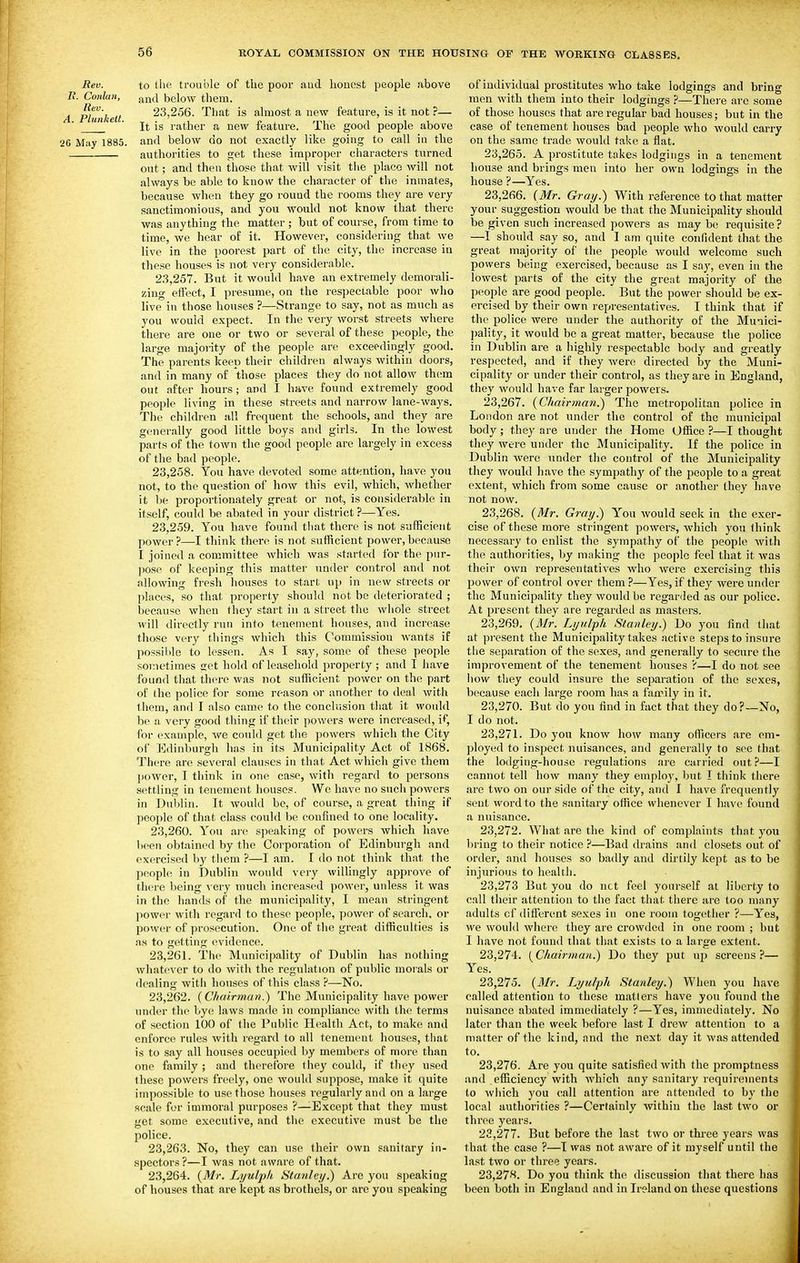 Rev. to the trouble of the poor aud honest people above /?. Conlan, ^11(1 below them. A Plunkett 23,256. That is almost a new feature, is it not ?— ' It is rather a new feature. The good people above 26 May 1885. and below do not exactly like going to call in the authorities to get these improper characters turned out; and then those that will visit the place will not always be able to know the character of the inmates, because when they go round the rooms they are very sanctimonious, and you would not know that there was anything the matter ; but of course, from time to time, we hear o£ it. However, considering that we live in the poorest part of the city, the increase in these houses is not very considerable. 23.257. But it would have an extremely demoi-ali- zing effect, I presume, on the respectable poor who live in those houses ?—Strange to say, not as much as you would expect. In the very Avorst streets where there are one or two or several of these people, the large majority of the people are exceedingly good. The parents keep their children always within doors, and in many of those places they do not allow them out after hours; and I have found extremely good people living in these streets and narrow lane-ways. The children all frequent the schools, and tliey are generally good little boys and girls. In the lowest parts of the town the good people are largely in excess of the bad people. 23.258. You have devoted some attention, have you not, to the question of how this evil, which, whether it be proportionately great or not, is considerable in itself, could be abated in your district ?—Yes. 23.259. You have found that there is not sufficient power?—I think there is not sufficient power,because I joined a committee which was started for the pur- pose of keeping this matter under control and not allowing fresh iiouses to start up in new streets or places, so that property should not be deteriorated ; because when they start in a street the whole street will directly run into tenement houses, and increase those very things which this Commission wants if possible to lessen. As I say, some of these people sometimes cet hold of leasehold property ; and I have found that there was not sufficient power on the part of the police for some reason or another to deal with them, and I also came to the conclusion that it would be a very good thing if their powers were increased, if, for example, we could get the powers which the City of Edinburgh has in its Municipality Act of 1868. There are several clauses in that Act whicli give them power, I think in one case, with regard to persons settling in tenement houses. We have no such powers in Dublin. It woukl be, of course, a great thing if people of that class could be confined to one locality. 23.260. You are speaking of powers which have been obtained by the Corporation of Edinburgh and exercised by them ?—I am. I do not think that the people in Dublin would very willingly approve of there being \ ery much increased power, unless it was in the hands of the municipality, I mean stringent power with regard to these people, power of search, or power of prosecution. One of the great difficulties is as to getting (ividence. 23.261. Tlie Municipality of Dublin has nothing whatever to do with the regulation of public morals or dealing with houses of this class ?—No. 23.262. {Chairman.) The Municipality have jiower under the bye laws made in compliance with the terms of section 100 of the Public Health Act, to make and enforce rules with regard to all tenement houses, tliat is to say all houses occupied by members of more than one family ; and therefore they could, if tliey used these powers freely, one would suppose, make it quite impossible to use those houses regularly and on a large scale for immoral purposes ?—^Except that they must get some executive, and tlie executive must be tlie police. 23.263. No, they can use their own sanitary in- spectors ?—I was not aware of that. 23.264. {Mr. Lyuljih Stanley.) Are you speaking of houses that are kept as brothels, or are you speaking of individual prostitutes who take lodgings and bring men with them into their lodgings ?—Thei'c arc some of those houses that are regular bad houses; but in the case of tenement houses bad people who would carry on the same txade would take a flat. 23.265. A prostitute takes lodgings in a tenement house and brings men into her own lodgings in the house ?—Yes. 23.266. (Mr. Gray.) With reference to that matter your suggestion would be that the Municipality should be given such increased powers as may be requisite? —I should say so, and I am quite confident that the great majority of the people woukl welcome such powers being exercised, because as I say, even in the lowest parts of the city the great majority of the people are good people. But the power should be ex- ercised by their own representatives. I think that if the police were under the authority of the Munici- pality, it would be a great matter, because the police iu Dublin are a highly respectable body aud greatly respected, and if they were directed by the Muni- cipality or under their control, as they are in England, they would have far larger powers. 23.267. {Chairman.) The metropolitan police in London are not under the control of the municipal body; they are under the Home Office ?—I thought they were under the Municipality. If the police in Dublin were under the control of the Municipality tliey would have the sympathy of the people to a great extent, which from some cause or another they have not now. 23.268. {Mr. Gray.) You would seek in the exer- cise of these more stringent powers, which you think necessary to enlist the sympathy of the peopk^ with the authorities, by making tiie people feel that it was their own representatives who were exercising this power of control over them ?—Yes, if they were under the Municipality they would be regarded as our police. At present they are regarded as masters. 23.269. {Mr. Lyulph Stanley.) Do you find that at present the Municipality takes active steps to insure the separation of the sexes, and generally to secure the improvement of the tenement houses ?—I do not see liow they could insure the separation of the sexes, because each large room has a family in it. 23.270. But do you find in fact that they do?—No, I do not. 23.271. Do you know how many officers are em- ployed to inspect nuisances, and generally to see that the lodging-house regulations are carried out?—I cannot tell how many they employ', but I think tiicre are two on our side of the city, and I have frequently sent word to the sanitary office whenever I have found a nuisance. 23.272. What are the kind of complaints that you bring to their notice ?—Bad drains and closets out of order, and liouses so badly and dirtily kept as to be injurious to health. 23,273 But you do net feel yourself at liberty to call their attention to the fact that there are too many adults cf difierent sexes in one room together ?—Yes, we would where they are crowded in one room ; but I have not found that that exists to a large extent. 23.274. {Chairman.) Do they put up screens?— Yes. 23.275. {Mr. Lyulph Stanley.) When you have called attention to these matters have you found the nuisance abated immediately ?—Yes, immediately. No later than the week before last I drew attention to a matter of the kind, and the next day it was attended to, 23.276. Are you quite satisfied with the promptness and efficiency with which any sanitary requirements to which you call attention are attended to by the local authorities ?—Certainly within the last two or three years. 23.277. But before the last two or thi-ee years was that the case ?—I was not aware of it myself until the last two or three years. 23.278. Do you think the discussion that there has been both in England and in Ireland on these questions