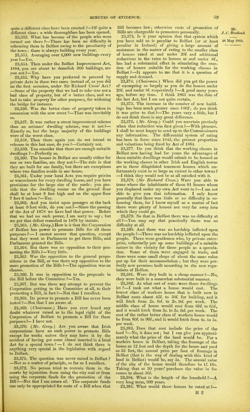 quite a different class have been erected ?—Of quite a different class; a wide thoroughfare has been opened, 23.352. What has become of the people who were turned out there ?—There has been no difficulty in rehousing them in Belfast owing to the peculiarity of the town; there is always building every year. 23.353. Averaging over 1,000 new buildings every year ?—Yes. 23.354. Then under the Belfast Improvement Act, 1884, you are about to demolish 360 buildings, are you not ?—Yes. 23.355. Why have you preferred to proceed by private Acts in these two cases instead of, as you did on the first occasion, under Sir Richard Cross' Act ? —Some of the property that we had to take was not a bad class of property, but of a better class, and we had to take property for other purposes, for widening the bridge for instance, 23.356. Was the better class of property taken in connexion with the new street ?—That was inevitably so. 23.357. It was rather a street improvement scheme than an artizaus' dwelling scheme, was it not ?— Exactly so, but the large majority of the buildings were of the worst class, 23.358. Then there again you do not intend to rehouse in this last case, do you ?—Certainly not, 23.359. You consider that there are enough suitable dwellings ?—Perfectly so, 23.360. The houses in Belfast are usually either for one or two families, are they not ?—The rule is that they are built for one family, but there are exceptions where two families reside in one house, 23.361. Under your local Acts you require privies or waterclosets for every dwelling house, and you have provisions for the large size of the yards; you pro- vide that the dwelling rooms on the ground floor shall be at least 8 feet high and on the upper floor 7 feet 6 inches ?—Yes, 23.362. And you insist upon passages at the back at least 9 feet wide, do you not ?—Since the passing of the Act of 1878 we have had that power. Before that we had no siich power, I am sorry to say; but we got that defect remedied in 1878 by statute, 23.363. (Mr. Gray.') How is it that the Corporation of Belfast has power to promote Bills for all these purposes ? — 1 cannot answer that question, except that they went to Parliament to get these Bills, and Parliament granted the Bills. 23.364. But there was no opposition to their pro- moting the Bills ?—Very little, 23.365. Was the opposition to the general propo- sitions in the Bill, or was there any opposition to the mere promotion of the Bills ?—The opposition was on clauses, 23.366. It was in opposition to the proposals in the Bill before the Committee ?—Yes. 23.367. But was there any attempt to prevent the Corporation getting to the Committee at all, to their promoting a Bill, in fact ?—Not that I recollect. 23.368. Its power to promote a Bill has never been tested ?—Not that I am aware of. 23.369. {Ckairman.) Have you ever heard any doubt whatever raised as to the legal right of the Corporation of Belfast to promote a Bill for these purposes ?— I have not. 23.370. {Mr. Gray.) Are you aware that Irish corporations have no such power to promote Bills except for works unless they may have it by the accident of having got some clause inserted in a local Act for a special town ? — I do not think there is anything very special in the legislation with regard to Belfast. 23.371. The question was never raised in Belfast ? —Not as a matter of principle, so far as I recollect. 23.372. No person tried to restrain them in the courts by injunction from using the city seal or from using the corporate funds for the promotion of the Bill ?—Not that I am aware of. The corporate funds can only be appropriated for costs of a Bill when that Bill becomes law; otherwise costs of promotion of Bills are chargeable to promoters personally. jr. c. Bretland. 23.373. Is it your opinion that that system which you have told us is peculiar to Belfast (or at least 26 May 1885. peculiar in Ireland) of giving a large amount of assistance in the matter of rating to the smaller class of houses rated at and under 20/. and additional reductions in the rates to houses at and under 8/., has had a substantial effect in stimulating the erec- tion of houses suitable for the working classes in Belfast ?—It appears to me that it is a question of supply and demand. 23.374. (Chairman.) When did you get the power of exempting so largely as you do the houses under 20/. and under 8/. respectively ?—A good many years ago, before my time. I think 1865 was the date of the last Act, but I am not quite certain. 23.375. The increase in the number of new build- ings has been much greater since 1862; do you think it was prior to that ?—The years vary a little, but I do not think there is any great difference. 23.376. (Mr. Gray.) Could you ascertain precisely when that reduction was first given ?—With pleasure. I shall be most happy to send up to the Commissioners any information. The differential system of rating has been in force since 1845, the present proportion and valuations being fixed by Act of 1864. 23.377. Do you think that the working classes in Belfast now having had for years the advantages of these suitable dwellings would submit to be housed as the working classes in other Irish and English towns are in these dilapidated tenement houses which un- fortunately exist to so large an extent in other towns ? —I think they would not be at all satisfied with it. 23.378. {Sir Richard Cross.) Were you able to trace where the inhabitants of those 91 houses whom you displaced under my own Act went to ?—I am not able to give you that information. I only know generally that there was little or no difficulty in re- housing them, for I know myself as a matter of fact there were plenty of houses not very far away into which they could go. 23.379. So that in Belfast there was no difficulty at all ?—You may say that practically there was no difficulty at all. 23.380. And there was no hardship inflicted upon the people ?—There was no hardship inflicted upon the people. There were gentlemen who, by private enter- prise, voluntarily put up some buildings of a suitable nature in the vicinity for these people as a specula- tion. Some of them were engaged in trade, and there were some small shops of about the same value put up for their accommodation ; but they were per- fectly new premises built according to the new regu- lations of Belfast. 23.381. Were they built in a cheap manner ?—No, they were built in a somewhat substantial manner. 23.382. At what sort of rents were those dwellings let ?—I took out what a house would cost. The lowest class of workers house that is built now in Belfast costs about 45/. to 50/. for building, and it will fetch from 2s. 6d. to 2s. 9d. per week. The middle class of house would cost from 60/. to 65/., and it would fetch from 3s. to 3s. 6d, per week. The cost of the rather better class of workers house would be from 80/. to 90/., and it would fetch from 4*. to 5s. per week. 23.383. Does that cost include the price of the land ?—No, it does not; but I can give you approxi- mately what the price of the land would be. For a workers house in Belfast, taking the frontage of the house as 12 feet and the depth for the house and yard as 33 feet, the annual price per foot of frontage in Belfast (that is the way of dealing with this kind of land in Belfast) would be, say 3*. The annual value of the site of the house would therefore be 1/. 16s. Taking that at 20 years' purchase the value in fee comes to about 36/, 23.384. What is the length of the leasehold ?—A very long term, 999 years. 23.385. What would those houses be rated at ?—
