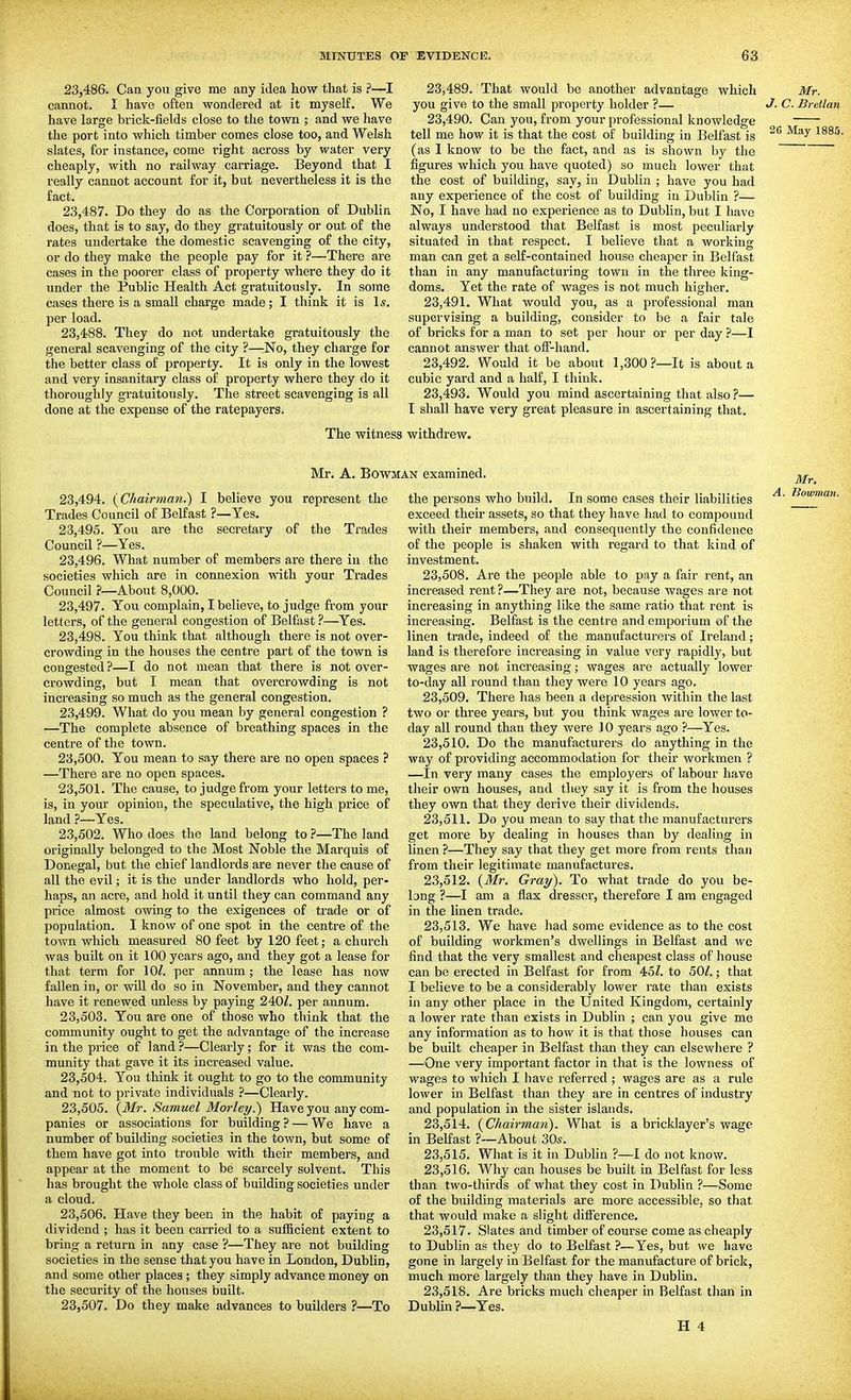 23.486. Can you give me any idea how that is ?—I cannot. I have often wondered at it myself. We have large brick-fields close to the town ; and we have the port into which timber comes close too, and Welsh slates, for instance, come right across by water very cheaply, with no railway carriage. Beyond that I really cannot account for it, but nevertheless it is the fact. 23.487. Do they do as the Corporation of Dublin does, that is to say, do they gratuitously or out of the rates undertake the domestic scavenging of the city, or do they make the people pay for it ?—Thei'e are cases in the poorer class of property where they do it under the Public Health Act gratuitously. In some cases there is a small charge made; I think it is l*. per load. 23.488. They do not undertake gratuitously the general scavenging of the city ?—:No, they charge for the better class of property. It is only in the lowest and very insanitary class of property where they do it thoroughly gratuitously. The street scavenging is all done at the expense of the ratepayers. The witnes 23.489. That would be another advantage which Mr. you give to the small property holder ?— J- C. Bretlan 23.490. Can you, from your professional knowledge tell me how it is that the cost of building in Belfast is (as I know to be the fact, and as is shown by the figures which you have quoted) so much lower that the cost of building, say, in Dublin ; have you had any expei'ience of the cost of building in Dublin ?— No, I have had no experience as to Dublin, but I have always understood that Belfast is most peculiarly situated in that respect. I believe that a workiug man can get a self-contained house cheaper in Belfast than in any manufacturing town in the three king- doms. Yet the rate of wages is not much higher. 23.491. What would you, as a professional man supervising a building, consider to be a fair tale of bricks for a man to set per hour or per day ?—I cannot answer that off-hand. 23.492. Would it be about 1,300?—It is about a cubic yard and a half, I think. 23.493. Would you mind ascertaining that also ?— I shall have very great pleasure in ascertaining that. withdrew. Mr. A. Bowman examined. 23.494. {Chairman.') I believe you represent the Trades Council of Belfast ?—Yes. 23.495. You are the secretary of the Trades Council ?—Yes. 23.496. What number of members are there iu the societies which are in connexion with your Trades Council ?—About 8,000. 23.497. You complain, I believe, to judge from your letters, of the general congestion of Belfast ?—Yes. 23.498. You think that although there is not over- crowding in the houses the centre part of the town is congested ?—I do not mean that there is not over- crowding, but I mean that overcrowding is not increasing so much as the general congestion, 23.499. What do you mean by general congestion ? —The complete absence of breathing spaces in the centre of the town. 23.500. You mean to say there are no open spaces ? —There are no open spaces. 23.501. The cause, to judge from your letters to me, is, in your opinion, the speculative, the high price of land ?—Yes. 23.502. Who does the land belong toThe land originally belonged to the Most Noble the Marquis of Donegal, but the chief landlords are never the cause of all the evil; it is the under landlords who hold, per- haps, an acre, and hold it until they can command any price almost owing to the exigences of trade or of population. I know of one spot in the centre of the town which measured 80 feet by 120 feet; a church was built on it 100 years ago, and they got a lease for that term for 10/. per annum; the lease has now fallen in, or will do so in November, and they cannot have it renewed unless by paying 240/. per annum. 23.503. You are one of those who think that the community ought to get the advantage of the increase in the price of land ?—Cleai-ly; for it was the com- munity that gave it its increased value, 23.504. You think it ought to go to the community and not to private individuals ?—Clearly. 23.505. {Mr. Samuel Morley.) Have you any com- panies or associations for building ? — We have a number of building societies in the town, but some of them have got into trouble with their members, and appear at the moment to be scarcely solvent. This has brought the whole class of building societies under a cloud. 23.506. Have they been in the habit of paying a dividend ; has it been carried to a sufficient extent to bring a return in any case ?—They are not building societies in the sense that you have in London, Dublin, and some other places ; they simply advance money on the security of the houses built. 23.507. Do they make advances to builders ?—To the persons who build. In some cases their liabilities exceed their assets, so that they have had to compound with their members, and consequently the confidence of the people is shaken with regard to that kind of investment. 23.508. Are the people able to pay a fair rent, an increased rent ?—They are not, because wages are not increasing in anything like the same ratio that rent is increasing. Belfast is the centre and emporium of the linen trade, indeed of the manufacturers of Ireland; land is therefore increasing in value very rapidly, but wages are not increasing; wages are actually lower to-day all round than they were 10 years ago. 23.509. There has been a depression within the last two or three years, but you think wages are lower to- day all round than they were 10 years ago ?—Yes. 23.510. Do the manufacturers do anything in the way of providing accommodation for their workmen ? —In very many cases the employers of labour have their own houses, and they say it is from the houses they own that they derive their dividends. 23.511. Do you mean to say that the manufacturers get more by dealing in houses than by dealing in linen ?—They say that they get more from rents than from their legitimate manufactures. 23.512. {Mr. Gray). To what trade do you be- long ?—I am a flax dressor, therefore I am engaged in the linen trade. 23.513. We have had some evidence as to the cost of building workmen's dwellings in Belfast and we find that the very smallest and cheapest class of house can be erected in Belfast for from 45/. to 50/.; that I believe to be a considerably lower rate than exists in any other place in the United Kingdom, certainly a lower rate than exists in Dublin ; can you give me any information as to how it is that those houses can be built cheaper in Belfast than they can elsewhere ? —One very important factor in that is the lowness of wages to which I have referred ; wages are as a rule lower in Belfast than they are in centres of industry and population in the sister islands, 23.514. {Chairman). What is a bricklayer's wage in Belfast ?~About 30s. 23.515. What is it in Dublin ?—I do not know. 23.516. Why can houses be built in Belfast for less than two-thirds of what they cost in Dublin ?—Some of the building materials are more accessible, so that that would make a slight difference. 23.517. Slates and timber of course come as cheaply to Dublin as they do to Belfast ?—Yes, but we have gone in largely in Belfast for the manufacture of brick, much more largely than they have in Dublin. 23.518. Are bricks much cheaper in Belfast than in Dublin ?—Yes.