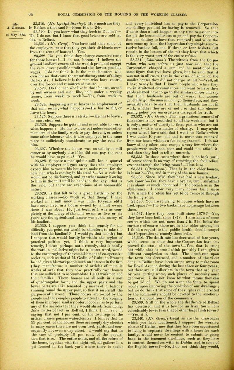 Mr. 23,519. (Mr. Lyulph Stanley). How much are they A. Bowman, in Belfast a thousand ?—From 16s. to 24s. 23,520. Do you know what they fetch in Dublin ?— 26 May 1885. -^^^ j (Jq f,Qt^ jjyf [ know that good bricks are sold at 24s. in Belfast. 23.521. {Mr. Gray). You have said that some of the employers state that they get their dividends now from the rents of houses ?—Yes. 23.522. Do you think they charge excessive rents for those houses ?—I do not, because I believe the ground landlord exacts all the wealth produced except the very lowest possible profit and the lowest possible wages. I do not think it is the manufacturers who own houses that cause the unsatisfactory state of things that exists; I believe it is the men Avho have control over the forces and resources of nature. 23.523. Do the men who live in those houses, owned by mill owners and such like, hold under a weekly tenure, from week to week ?—Yes, from week to week. 23.524. Supposing a man leaves the employment of that mill owner, what happens ?—He has to flit, or leave the house. 23.525. Suppose there is a strike ?—He has to leave ; he must clear out. 23.526. Suppose he gets ill and is not able to work, what happens ?—He has to clear out unless some other members of the family work to pay the rent, or unless some other labourer who is also employed in the same place is sufficiently considerate to pay the rent for him. 23.527. Whether the house was owned by a mill owner or by anybody else if he did not pay the rent he would have to go out ^—Yes. 23.528. Suppose a man quits a mill, has a quarrel with his emplo3^er and goes away, does the employer expect him to vacate his house to make room for the new man who is coming in his stead ?—As a rule he would not be discharged, and get what money is owing to him in the mill until he hands in the key; that is the rule, but there are exceptions of an honourable nature. 23.529. Is that felt to be a great hardship by the working classes ?—So much so, that though I have worked in a mill since I was under 10 years old I have never lived in a house owned by a mill owner since I was about 14, just because I was as com- pletely at the mercy of the mill owner as five or six years ago the agricultural farmer was at the mercy of his landlord. 23.530. I suppose you think the remedy for the difficulty you point out would be, therefore, to take the land from the landlord ?—I would go that length ; but I suppose that would hardly be within the region of practical politics yet. I think a very important remedy, I mean perhaps not a remedy, that is hardly the word, a palliative might be a better word, would be the encouraging of the establishment of co-operati\ e societies, such as that of M, Godin, of Guise, in France; he had given his workpeople such an interest in the firm (they manufacture a number of articles of metallic works of art) that they now practically own houses that are sufficient to accommodate 1,400 workmen and their families. Those houses are all built in a sort of quadrangular form, and the upper parts and the lower parts are alike tenanted by means of a balcony running round the upper part, so that it servos all the purposes of a street. Those houses are owned by the people and they employ people to attend to the keeping of them in proper sanitary order, nobody has to perform any of the services that they would shrink from doing. As a matter of fact in Belfast, I think I am safe in saying that not 1 per cent, of the dwellings of the artizan classes possess waterclosets ; I believe that in 99 per cent, of the houses there are simply dry closets; in many cases there are not even back yards, and con- sequently not even a dry closet. I would say that in the case of probably 10 pei' cent, of the popula- tion that is so. The entire ashes, and all the refuse of the house, together with the night soil, all gathers in a pit formed in the back yard where there is such; and every individual has to pay to the Corporation one shilling per load for having it removed. So that if more than a load happens at any time to gather into the pit the householder has to go and pay the Corpora- tion one shilling to have that removed; and when the men come up from the Corporation they simply remove twelve baskets full, and if three or four baskets full remain in the bottom of the pit they leave that which is the very worst part of the entire refuse. 23.531. (Chairman.) The witness from the Corpo- ration who was before us just now said that the Corporation charged a sum, and he mentioned the same figure that you have given, but he said that it was not in all cases, that in the cases of some of the smaller houses they did not charge at all ?—Well, all I have to say is that I know people who when they are in straitened circumstances and want to have their yards cleaned have to go to the sanitary officer and say that their husbands ai'e out of work; the women generally go, the men seldom go themselves, and they invariably have to say that their husbands are not in work, whether they are or not ; so that this cheese- paring policy you see creates a disregard for truth. 23.532. (Mr. Gray.) Then a gratuitous removal of this refuse is not accorded to all the workmen, but it is only a matter of charity to those parties who are out of work ?—It is as a mattei' of charity. I may again repeat what I have said, that I went to Belfast when 1 was under 10 years old and it never was removed from our house without a fee being exacted. I do not know of any other case, except a very few where the people were really too poor and could not affijrd it, and then they had to tell an untruth. 23.533. In those cases where there is no back yard, of course there is no way of removing the foul refuse except through the living room —That is so. 23.534. (Chairman.) That is in the older houses, is it not ?—Yes, and in many of the new houses. 23.535. Since 1878 they have had a new byelaw, you know ?—Yes, they have a byelaw, but I am afraid it is about as much honoured in the breach as in the observance. I know very many houses built since 1878 where the refuse has yet to be removed through the living room. 23.536. You are referring to houses which have no back space ?—The two backs have no passage between them. 23.537. Have they been built since 1878 ?—Yes, they have been built since 1878. I also know of some sewers which are not more than 2 ft. 6 in. below the surface; of course those are in the older streets, but I tliink a regard to the public health should compel the Corporation to remedy those evils. 23.538. The death-rate has decreased of late years, which seems to show that the Corporation have im- proved the state of the town ?—Yes, that is true: but while that is true I think probably I can give a different complexion to that. The death-rate upon the town has decreased, and a number of the vilest dens in Belfast have been swept away to make room for Royal Avenue, during the last three or four years ; but there are still districts in the town that are year by year getting worse, such places of necessity must get worse. I do not know by what means they can be got rid of. We do not want the State to spend money upon improving the condition of our dwellings ; but we do think that some of the surplus value created by the community should be devoted to the ameliora- tion of the condition of the community. 23.539. Still on the whole, the death-rate of Belfast has decreased, and it is low for an Irish tovvn; it is considerably lower than that of other large Irish towns ? —Yes, it is. 23.540. {3'lr. Gray.) Great as are the drawbacks which you have mentioned, I suppose the working classes of Belfast, now that they have been accustomed to living in separate dwellings with a house for each family, would never be content to submit to going back to the tenement dwellings, such as they have to content themselves with in Dublin and in some of the English towns ?—No, I do not think they would,
