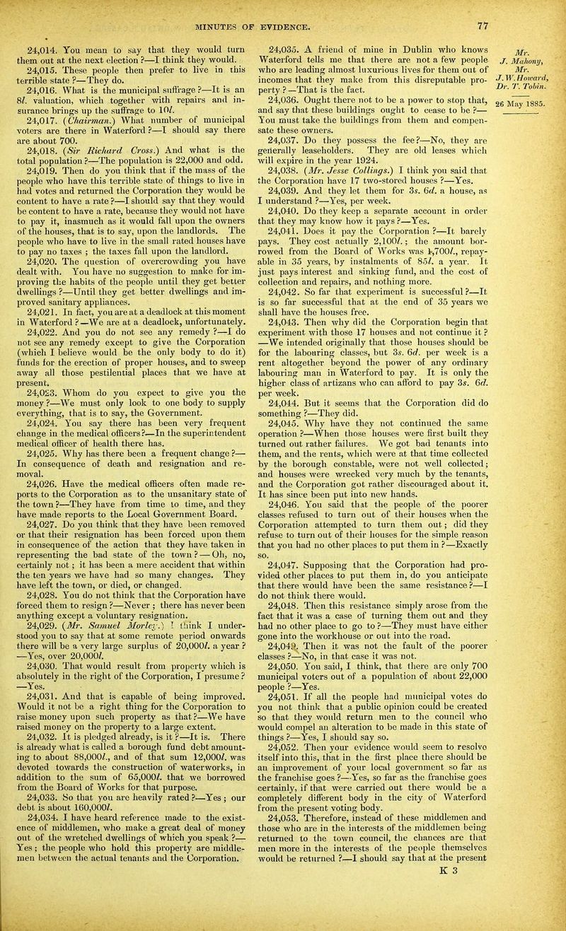 24.014. You meiin to say that they would turn them out at the next election ?—I think they would. 24.015. These people then prefer to live in this terrible state ?—They do. 24.016. What is the municipal suftrage ?—It is an 8/. valuation, which together with repairs and in- surance brings up the suffrage to 10/. 24.017. (Chairman.) What number of municipal voters are there in Waterfoi'd ?—I should say there are about 700. 24.018. (Sir Richard Cross.) And what is the total population ?—The population is 22,000 and odd. 24.019. Then do you think that if the mass of the people who have this terrible state of things to live in had votes and returned the Corporation they would be content to have a rate ?—I should say that they would be content to have a rate, because they would not have to pay it, inasmuch as it would fall upon the owners of the houses, that is to say, upon the landlords. The people who have to live in the small rated houses have to pay no taxes ; the taxes fall upon the landlord. 24.020. The question of overcrowding you have dealt with. You have no suggestion to make for im- proving the habits of the people until they get better dwellings ?—Until they get better dwellings and im- proved sanitary appliances. 24.021. In fact, you are at a deadlock at this moment in Waterford ? —We .ire at a deadlock, unfortunately. 24.022. And you do not see any remedy ?—I do not see any remedy except to give the Corporation (which I believe would be the only body to do it) funds for the erection of proper houses, and to sweep away all those pestilential places that we have at present. 24.023. Whom do you expect to give you the money ?—We must only look to one body to supply everything, that is to say, the Government. 24.024. You say there has been very frequent change in the medical officers?—In the superintendent medical ofl&cer of health there has. 24.025. Why has there been a frequent change ?— In consequence of death and resignation and re- moval. 24.026. Have the medical officers often made re- ports to the Corporation as to the unsanitary state of the town ?—They have from time to time, and they have made reports to the Local Government Board. 24.027. Do you think that they have been removed or that their resignation has been forced upon them in consequence of the action that they have taken in representing the bad state of the town ? — Oh, no, certainly not; it has been a mere accident that within the ten years we have had so many changes. They have left the town, or died, or changed. 24.028. You do not think that the Corporation have forced them to resign ?—Never ; there has never been anything except a voluntary resignation. 24.029. {Mr. Samuel Morlev.) I lliink I under- stood you to say that at some remote period onwards there will be a very large surplus of 20,000/. a year ? —Yes, over 20,000/. 24.030. That would result from property which is absolutely in the right of the Corporation, I presume ? —Yes. 24.031. And that is capable of being improved. Would it not be a right thing for the Corporation to raise money upon such property as that}—V/e have raised money on the property to a large extent. 24.032. It is pledged already, is it ?—It is. There is already what is called a borough fund debt amount- ing to about 88,000/., and of that sum 12,000/. was devoted towards the construction of waterworks, in addition to the sum of 65,000/. that we borrowed from the Board of Works for that purpose. 24.033. So that you are heavily rated ?—Yes ; our debt is about 160,000/. 24.034. I have heard reference made to the exist- ence of middlemen, who make a great deal of money out of the wretched dwellings of which you speak ?— Yes; the people who hold this property are middle- men between the actual tenants and the Corporation. 24.035. A friend of mine in Dublin who knows j^^. Waterford tells me that there are not a few people j, Mahowj, who are leading almost luxurious lives for them out of Mr. incomes that they make from this disreputable pro- J-W.Hoioard, perty ? -That is the fact. '^obm. 24.036. Ought there not to be a power to stop that, ^ggg and say that these buildings ought to cease to be ?— ' Ton must take the buildings from them and compen- sate these owners. 24.037. Do they possess the fee?—No, they are generally leaseholders. They are old leases which will expire in the year 1924. 24.038. (3Ir. Jesse Collings.) I think you said that the Corporation have 17 two-stored houses ?—Yes. 24.039. And they let them for 3s. 6d. a house, as I understand ?—Yes, per week. 24.040. Do they keep a separate account in order that they may know how it pays ?—Yes. 24.041. Does it pay the Corporation ?—It barely pays. They cost actually 2,100/.; the amount bor- rowed from the Board of Works was l-,700/., repay- able in 35 years, by instalments of 85/. a year. It just pays interest and sinking fund, and the cost of collection and repairs, and nothing more. 24.042. So far that experiment is successful?—It is so far successful that at the end of 35 years we shall have the houses free. 24.043. Then why did the Corporation begin that experiment with those 17 houses and not continue it ? —We intended originally that those houses should be for the labouring classes, but 3s. Qd. per week is a rent altogether beyond the power of any ordinary labouring man in Waterford to pay. It is only the higher class of artizans who can afford to pay 3s. 6d. per week. 24.044. But it seems that the Corporation did do something ?—They did. 24.045. Why have they not continued the same operation ?—When those houses were first built they turned out rather failures. We got bad tenants into them, and the rents, which were at that time collected by the borough constable, were not Avell collected; and houses wei'e wrecked very much by the tenants, and the Corporation got rather discouraged about it. It has since been put into new hands. 24.046. You said that the people of the poorer classes refused to turn out of their houses when the Corporation attempted to turn them out; did they refuse to turn out of their houses for the simple reason that you had no other places to put them in ?—Exactly so. 24.047. Supposing that the Corporation had pro- vided other places to put them in, do you anticipate that there would have been the same resistance ?—I do not think there would. 24.048. Then this resistance simply arose from the fact that it was a case of turning them out and they had no other place to go to ?—They must have either gone into the workhouse or out into the road. 24,04C^. Then it was not the fault of the poorer classes ?—No, in that case it was not. 24.050. You said, I think, that there are only 700 municipal voters out of a population of about 22,000 people ?—Yes. 24.051. If all the people had municipal votes do you not thinlc that a puljlic opinion could be created so that they would return men to the council who would compel an alteration to be made in this state of things ?—Yes, I should say so. 24.052. Then your evidence would seem to resolve itself into this, that in the first place there should be an improvement of your local government so far as the franchise goes ?—Yes, so far as the franchise goes certainly, if that were carried out there would be a completely different body in the city of Waterford from the present voting body. 24.053. Therefore, instead of these middlemen and those who are in the interests of the middlemen being returned to the town council, the chances are that men more in the interests of the people themselves would be returned ?—I should say that at the present