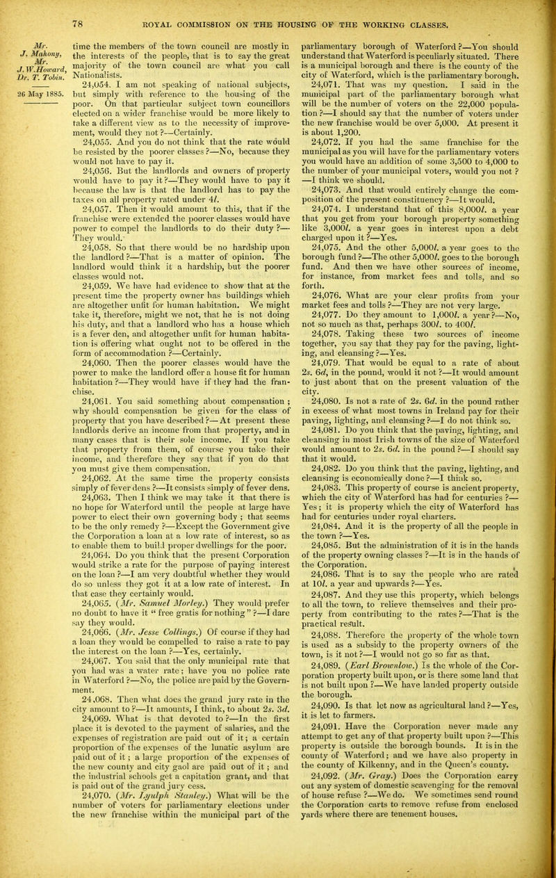 Mr. time the members of the town council are mostly in Mahony, ^j^g interests of the people, tliat is to say the great J W Howard ™^j*7 town council are what you call -DV, T. ToUn! Nationalists. 24,054. I am not speaking of national subjects, 26 May 1885. but simply with reference to the housing of the poor. On that particular subject town councillors elected on a wider franchise would be more likely to take a different view as to the necessity of improve- ment, would they not ?—Certainly. 24.055. And you do not think that the rate would be resisted by the poorer classes ?—No, because they would not have to pay it. 24.056. But the landlords and owners of property would have to pay it ?—They would have to pay it because the law is that the landlord has to pay the taxes on all property rated under 4Z. 24.057. Then it would amount to this, that if the franchise were extended the poorer classes would have power to compel the landlords to do their duty ?— They would. 24.058. So that there would be no hardship upon the landlord ?—That is a matter of opinion. The landlord would think it a hardship, but the poorer classes would not. 24.059. We have had evidence to show that at the present time the property owner has buildings which are altogether unfit for human habitation. We might take it, therefore, might we not, that he is not doing his duty, and that a landlord who has a house which is a fever den, and altogether unfit for human habita- tion is offering what ought not to be offered in the form of accommodation ?—Certainly. 24.060. Then the poorer classes would have the power to make the landlord offer a house fit for human habitation ?—They would have if they had the fran- chise. 24.061. You said something about compensation ; why should compensation be given for the class of property that you have described ?— At present these landlords derive an income from that property, and in many cases that is their sole income. If you take that property from them, of course you talte their income, and therefore they say that if you do that you must give them compensation. 24.062. At the same time the property consists simply of fever dens ?—It consists simply of fever dens. 24.063. Then I think we may take it that there is no hope for Waterford until the people at large have power to elect their own governing body ; that seems to be the only remedy ?—Except the Government give the Corporation a loan at a low rate of interest, so as to enable them to build proper dwellings for the poor. 24.064. Do you think that the present Corporation would strike a rate for the purpose of paying interest on the loan ?—I am very doubtful whether they would do so unless they got it at a low rate of interest. In that case they certainly would. 24.065. {Mr. Samuel Morley.) They would prefer no doubt to have it  free gratis for nothing ?—I dare say they would. 24.066. {3Ir. Jesse Callings.) Of course if they had a loan they would be compelled to raise a rate to pay the interest on the loan ?—Yes, certainly. 24.067. You said that the only municipal rate that you had was a water rate; have you no police I'ate in Waterford ?—No, the police are paid by the Govern- ment. 24.068. Then what does the grand jury rate in the city amount to ?—It amounts, I think, to about 2s. 3d. 24.069. What is that devoted to ?-—In the first place it is devoted to the payment of salaries, and the expenses of registration are paid out of it; a certain proportion of the expenses of the lunatic asylum are paid out of it; a large proportion of the expenses of the new county and city gaol are paid out of it; and the industrial schools get a capitation grant, and that is paid out of the grand jury cess. 24.070. {3Ir. Lytilph Stanleij.) What will be the number of voters for parliamentary elections under the new franchise within the municipal part of the parliamentary borough of Waterford ?—You should understand that Waterford is pecuharly situated. There is a municipal borough and there is the county of the city of Waterford, which is the parliamentary borough. 24.071. That was my question. I said in the municipal part of the parliamentary borough what will be the number of voters on the 22,000 popula- tion ?—I should say that the number of voters under the new franchise would be over 5,000. At present it is about 1,200. 24.072. If you had the same franchise for the municipal as you will have for the parliamentary voters you would have an addition of some 3,500 to 4,000 to the number of your municipal voters, would you not ? —I think we should. 24.073. And that would entirely change the com- position of the present constituency ?—It would. 24.074. I understand that of this 8,000Z. a year that you get from your borough pj'operty something like 3,000Z. a year goes in interest upon a debt charged upon it ?—Yes. 24.075. And the other 5,000/. a year goes to the borough fund ?—The other 5,000/. goes to the borough fund. And then we have other sources of income, for instance, from market fees and tolls, and so forth. 24.076. What are your clear profits from your market fees and tolls ?—They are not very large. 24.077. Do they amount to 1,000/. a year?—No, not so much as that, perhaps 300/. to 400/. 24.078. Taking these two sources of income together, you say that they pay for the paving, light- ing, and cleansing ?—Yes. 24.079. That would be equal to a rate of about 2s. 6d, in the pound, would it not ?—It would amount to just about that on the present valuation of the city. 24.080. Is not a rate of 2s. Qd. in the pound rather in excess of what most towns in Ireland pay for their paving, lighting, and cleansing?—I do not think so. 24.081. Do you think that the paving, lighting, and cleansing in most Irish towns of the size of Waterford would amount to 2s. 6d. in the pound —I should say that it would. 24.082. Do you think that the paving, lighting, and cleansing is economically done ?—I think so. 24.083. This property of course is ancient property, which the city of Waterford has had for centuries ?— Yes; it is property which the city of Waterford has had for centuries under royal charters. 24.084. And it is the property of all the people in the town ?—Yes. 24.085. But the administration of it is in the hands of the property owning classes ?—It is in the hands of the Corporation. ^ 24.086. That is to say the people who are rated at 10/. a year and upwards ?—Yes. 24.087. And they use this property, which belongs to all the town, to relieve themselves and their pro- perty from contributing to the rates?—That is the practical result. 24.088. Therefore the property of the whole town is used as a subsidy to the property owners of the town, is it not ?—I would not go so far as that. 24.089. {Earl Brownlotv.) Is the whole of the Cor- poration property built upon, or is there some land that is not built upon ?—We have landed property outside the borough. 24.090. Is that let now as agricultural land ?—Yes, it is let to farmers. 24.091. Have the Corporation never made any attempt to get any of that property built upon ?—This property is outside the borough bounds. It is in the county of Waterford; and we have also property in the county of Kilkenny, and in the Queen's county. 24.092. (3Ir. Gray.) Does the Coqioration carry out any system of domestic scavenging for the removal of house refuse ?—We do. We sometimes send round the Corporation carts to remove refuse from enclosed yards where there are tenement houses.