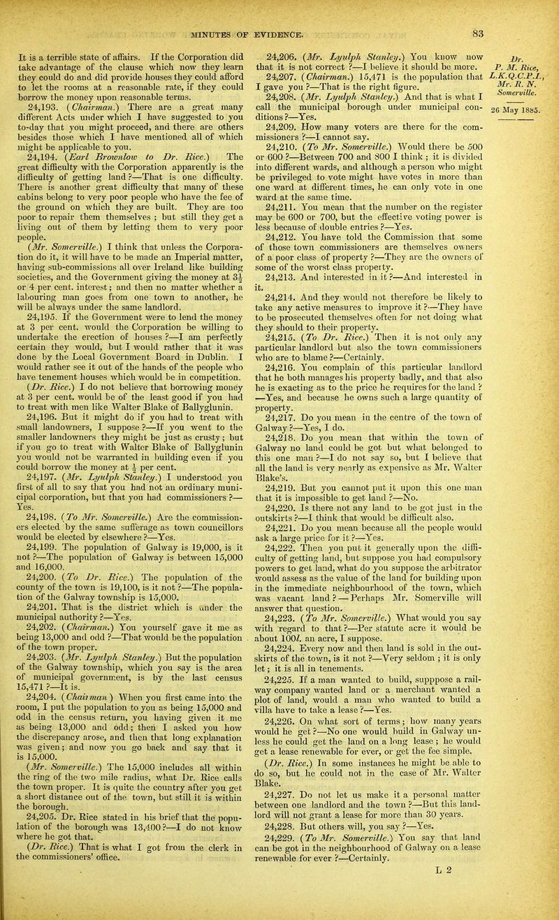 It is a terrible state of affairs. If the Corporation did take advantage of the clause which now they learn they could do and did provide houses they could afford to let the rooms at a reasonable rate, if they could borrow the money upon reasonable terms. 24.193. {Chairman.) There are a great many different Acts under which I have suggested to you to-day that you might proceed, and there are others besides those which I have mentioned all of which might be applicable to you. 24.194. {Earl Broionlow to Dr. Rice.) The great difficulty with the Corporation apparently is the difficulty of getting land ?—That is one difficulty. There is another great difficulty that many of these cabins belong to very poor people who have the fee of the ground on which they are built. They are too poor to repair them themselves ; but still they get a living out of them by letting them to very poor people. {Mr. Somerville.) I think that unless the Corpora- tion do it, it will have to be made an Imperial matter, having sub-commissions all over Ireland like building societies, and the Government giving the money at 3^ or 4 per cent, interest; and then no matter whether a labouring man goes from one town to another, he will be always under the same landlord. 24.195. If the Government were to lend the money at 3 per cent, would the Corporation be willing to undertake the erection of houses ?—I am perfectly certain they would, but I would rather that it was done by the Local Government Board in Dublin. I would rather see it out of the hands of the people who have tenement houses which would be in competition. {Dr. Rice.) I do not believe that borrowing money at 3 per cent, would be of the least good if you had to treat with men like Walter Blake of Ballyglunin. 24.196. But it might do if you had to treat with small landowners, I suppose ?—If you went to the smaller landowners they might be just as crusty ; but if you go to treat with Walter Blake of Ballyglunin you would not be warranted in building even if you could borrow the money at \ per cent. 24.197. {BIr. Lyulph Stanley.) I understood you first of all to say that you had not an ordinary muni- cipal corporation, but that you had commissioners ?— Yes, 24.198. {To Mr. Somerville.) Are the commission- ers elected by the same sufferage as town councillors would be elected by elsewhere 7—Yes. 24.199. The population of Galway is 19,000, is it not ?—The population of Galway is between 15,000 and 16,000. 24.200. {To Dr. Rice.) The population of the county of the town is 19,100, is it not ?—The popula- tion of the Galway township is 15,000. 24;20L That is the district which is under the municipal authority ?—Yes. 24.202. {Chairman.) You yourself gave it me as being 13,000 and odd ?—That would be the population of the town proper. 24.203. {Mr. Lyulph Stanley.) But the population of the Galway township, which you say is the area of municipal government, is by the last census 15,471 It is. 24.204. {Chaiiman) When you first came into the room, I put the population to you as being 15,000 and odd in the census return, you having given it mo as being 13,000 and odd; then I asked you how the discrepancy arose, and then that long explanation was given; and now you go back and say that it is 15,000. {Mr. Somerville.) The 15,000 includes all within the ring of the two mile radius, what Dr. Rice calls the town proper. It is quite the country after you get a short distance out of the town, but still it is within the borough. 24.205. Dr. Rice stated in his brief that the popu- lation of the borough was 13,400?—I do not know where he got that. {Dr. Rice.) That is what I got from the clerk in the commissioners' office. 24.206. {Mr. Lyulph Stanley.) You know now x'r. that it is not correct ?—I believe it should be more. P. M. Rice, 24.207. {Chairman.) 15,471 is the population that L.K.Q.C.F.I., I gave you ?—That is the right figure. 24.208. {Mr. Lyulph Stanley.) And that is what I call the municipal borough under municipal con- 35 y^^y i^aa. ditions ?—Yes. 24.209. How many voters are there for the com- missionei's ?—I cannot say. 24.210. {To Mr. Somerville.) Would there be 500 or GOO ?—Between 700 and 800 I think ; it is divided into different wards, and although a person who might be privileged to vote might have votes in more than one ward at different times, he can only vote in one ward at the same time. 24.211. You mean that the number on the register may be 600 or 700, but the efEective voting power is less because of double entries ?—Yes. 24.212. You have told the Commission that some of those town commissioners are themselves owners of a poor class of property ?—They are the owners of some of the worst class propeity. 24.213. And interested in it ?—And interested in it. 24.214. And they would not therefore be likely to take any active measures to improve it ?—They have to be prosecuted themselves often for not doing what they should to their property. 24.215. {To Dr. Rice.) Then it is not only any particular landlord but also the town commissioners who are to blame ?—Certainly. 24.216. Yon complain of this particular landlord that he both manages his property badly, and that also he is exacting as to the price he requires for the land ? —Yes, and because he owns such a large quantity of property. 24.217. Do you mean in the centre of the town of Galway ?—Yes, I do. 24.218. Do you mean that within the town of Galway no land could be got but what belonged to this one man ?—I do not say so, but I believe that all the land is very nearly as expensive as Mr. Walter Blake's. 24.219. But you cannot put it upon this one man that it is impossible to get land ?—No. 24.220. Is there not any land to be got just in the outskirts ?—I think that would be difficult also. 24.221. Do you mean because all the people would ask a large price for it ?—Yes. 24.222. Then you put it generally upon the diffi- culty of getting land, but suppose you had compulsory powers to get land, what do you suppose the ai'bitrator would assess as the value of the land for building upon in the immediate neighbourhood of the town, which was vacant land? — Perhaps Mr. Somerville will answer that question. 24.223. {To 3Ir. Somerville.) What would you say with regard to that ?—Per statute acre it would be about 100^. an acre, I suppose. 24.224. Every now and then land is sold in the out- skirts of the town, is it not ?—Very seldom ; it is only let; it is all in tenements. 24.225. If a man wanted to build, supppose a rail- way company wanted land or a merchant wanted a plot of land, would a man who wanted to build a villa have to take a lease ?—Yes. 24.226. On what sort of terms; how many years would he get ?—No one would build in Galway un- less he could get the land on a long lease ; he would get a lease renewable for ever, or get the fee simple. {Dr. Rice.) In some instances he might be able to do so, but he could not in the case of Mr. Walter Blake. 24.227. Do not let us make it a personal matter between one landlord and the town ?—But this land- lord will not grant a lease for more than 30 years. 24.228. But others will, you say ?—Yes. 24.229. {To Mr. Somerville.) Yon say that land can be got in the neighbourhood of Galway on a lease renewable for ever ?—Certainly.