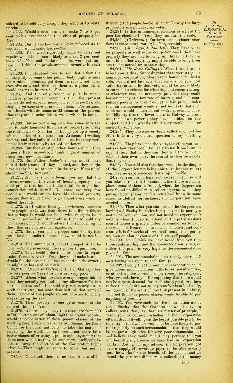 sidered to be sold very cheap ; they went at 16 years' purchase. 24.263. Would a man expect to make 7 to 8 per cent, on his investment in that class of property?— Yes. 24.264. But if the law was strictly enforced as to repairs he would make less ?—Yes. 24.265. If he were rigorously made to carry out repairs would he be more likely to make 2 per cent, than 8 ?—Yes, and if those houses were put into repair. I think the people are not destructive in their habits. 24.266. I understand you to say that either the municipality or some other pubhc body might acquire those ruinous premises, put them in repair, not at an excessive cost, and then let them at a price which would cover the interest ?—Yes. 24.267. And the only reason why it is not a lucrative property at present is that the present owners do not expend money on repairs ?—Yes, and they charge excessive prices for them. For instance, for a house with 26 rooms or 22 rooms at the present time they are clearing 22s. a M'eek, which is far too much. 24.268. But no competing man has come into the field to build houses of this class of property to bring the rent down ?—No ; Father Dooley got up a society which he hoped to make an Artizans' Dwelling Society, and they built 10 or 12 houses, but they were immediately taken up by retired pensioners. 24.269. But they vacated other houses which they formerly lived in ?—No, I think a great number of them were new inhabitants. 24.270. But Father Dooley's society might have picked their tenants if they pleased, and they might have let the houses to people in the town if they had chosen ?—Yes, they could. 24.271. At any rate, although you say that the present owners of this class of house property make good profits, that has not induced others to go into competition with them ?—No, there are very few people who would care to have this class of property because they would have to go round every week to collect the rents. 24.272. As I gather from your evidence, there are more people in Galway than there is a living for, so that perhaps it would not be a wise thing to build more houses ?—I would not advise them to build any new houses, but I would advise the remodelling of those that are at present in existence. 24.273. But if you had a proper municipality that could be done under the present law, could it not ?— No. 24.274. The municipality could compel it to be done ?—There is no compulsory power to purchase. 24.275. They could order them to be put in repair under Torrens's Act ?—Yes ; they could make it unde- sirable for the present landlord to continue the owner ; he might be harassed so much. 24.276. {Mr. Jesse Collings.) But in Galway they are very poor ?—Yes; this class are very poor. 24.277. About what are their average wages, taking what they actually get, and making allowance for loss of time and so on ?—I should say not nearly 10s. a week at present; not more than half of that some of them. Some of the people are out of work for many weeks during the year. 24.278. Then poverty is one great cause of the state of things?—Yes. 24.279. At present you say that there are from 500 to 700 electors out of about 15,000 or 16,000 people ; Avould it not be better if those poorer classes of the working people had votes, so as to influence the Town Council or the local authority to take the matter of reforming the dwellings up ; would not there be a better chance of creating a public opinion, seeing that those men would, as they become more intelligent, be able to carry the election of the Corporation them- selves ?—They might in years to come, but not at present. 24.280. You think there is no chance now of in- fluencing the people ?—No, when in Galway the large -Dr. proprietors can put, say, six votes. l'k^ c'p'l 24.281. Is that in municipal elections as well as the })^'. '^V poor law elections ?—Yes ; they can turn the scale. Somerville. 24.282. ( Chairman.^ For town commissioners elec- tions is there plural voting ?—Yes, certainly. 26 May 1885. 24.283. {Mr. Lyulph Stanley.) They have votes for property as well as for occupation ?—If they have property they are able to bring up three; if they are rated in another way they might be able to bring from one to six, according to the rating. 24.284. {Mr. Jesse Collings.) What I want to put before you is this : Supposing that there were a regular municipal corporation, where every householder had a vote, would it not be likely that such a body, a local authority, created by that vote, would be more likely to carry out a scheme for rehousing and reconstructing, or whatever may be necessary, provided they could borrow money at a low rate of interest, and had com- pulsory powers to take land at a fair price ; under such an arrangement would it not be likely that such a scheme would be carried out ?—At present I must candidly say that the lower class in Galway will not use their own powers ; they have no ideas on the subject, and I am greatly afraid they Avould be led or misled by some one. 24.285. They have never been called upon yet ?— No ; it is a very delicate question to say anything about. 24.286. They have not the vote, therefore you can- not say how they would be likely to use it ?—I cannot say. I fear that if they can they will try to put in some of their own body, the nearest to their own body that they can. 24.287. You said also that there would be the danger of the Corporation not being able to collect the rents ; you have no experience on that subject ?—No. 24.288. You are perhai)s not aware, and if so will you take it from this Commission, that there are many places, some of them in Ireland, where the Corporation have found no ditficulty in collecting rents when they put up decent places at fair rents ?—I know in some cases, in Belfast for instance, the Corporation have erected houses. 24.289. Then what you state as to the Corporation having -a difliculty in collecting the rent is merely a matter of your opinion, and not based on experience ? —Only when I have to attend at the petty sessions court I notice a great number of summonses to evict those tenants from rooms in tenement houses, and con- stantly it is for weeks of arrears of rent; it is purely my own opinion of course of this class of people. 24.290. And 1 think we have heard from you that those rents are high and the accommodation is bad, or rather the price is very high for the accommodation given ?—Yes. 24.291. The accommodation is extremely miserable ? —Allowing one room to each family. 24.292. Seeing that the municipal corporation could give decent accommodation at the lowest possible price, or at such a price as would simply recoup the ratepayer, what grounds have you for supposing that there would not be a great demand for such cheap good dwellings rather than a desire not to pay rent for them ?—Eeally, on account of the want of work at present in Galway, I do not think the poorer classes would be able to pay anything at present. 24.293. You gave such positive information about the difficulty that the Corporation would have to collect rents that, as that is a matter of principle, I want you to consider whether if the Corporation offered decent dwellings at the lowest possible price, the tenantry or the dwellers would not be more likely to pay rent regularly for such accommodation than they would be to pay a high price for very poor accommodation ? —I believe they would, but 1 may perhaps tell you another little experience we have had in Corporation works. Acting on my advice, the Corporation got over a supply of sewerage pipes to be able to carry out the works for the benefit of the people, and we found the greatest difficulty in collecting the money