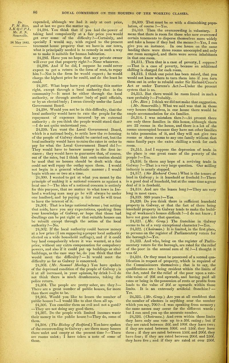 Br. expended, although we had it only at cost price, P. M. Rice, and at last we gave the matter up. ^'m^r 'a'^' 24,294. You think that if you had the power of Someruille taking land compulsorily at a fair price you would  get over some of the difficulty ?—Certainly, and 26 May 1885. specially I would say, with regard to the present tenement house property that we have in our town, what is principally needed is to remedy in such a way as to make it suitable for human habitation. 24.295. Have you no hope that any private owner will ever put that property right ?— None whatever. 24.296. And if he did, I suppose he could never expect to get a return in the ibrm of rent, to repay him ?—Not in the form he would expect; he would charge the highest price he could, and do the least he could. 24.297. What hope have you of putting this matter right, except through a local authority that is the community?—It must be either through the local authority, or through another body of paid officials, or by an elected body; I mean directly under the Local Government Board. 24.298. Would you not be in this difficulty, that the local authority wonld have to rate the people for the repayment of expenses incurred by an external authority ; do you think the people would stand that ? —I do not quite understand you. 24.299. You want the Local Government Board, which is a national body, to settle how the re-housing of the people of Galway should be carried out, but the local authority would have to raise the rates in order to pay for what the Local Government Board did ?— They would have to borrow money in the first in- stance ; they would have to guarantee that, of course, out of the rates, but I think that such caution should be used that no houses should be dealt with that could not well repay the outlay upon them. I would not begin in a general wholesale manner ; I would begin with one or two at a time. 24.300. I wanted to get at what you meant by the principle of making it a national concern as against a local one ?—The idea of a national concern is entirely for this purpose, that no matter to what town in Ire- land a working man may go ho will always be under one landlord, and by paying a fair rent he will trust to have the interest of it. 24,30L That is a large national scheme ; but setting that aside, have you any expectations, speaking from your knowledge of Galway, or hope that those bad dwellings can be put right or that suitable houses can be rebuilt except through the action of the local authority ?—No. 24.302. If the local authority could borrow money at a low price (I am supposing a proper local authority elected on a wide household suffrage), and if it could buy land compulsorily where it was wanted, at a fair price, without any extra compensation for compulsory powers, and also i£ it could put up buildings or alter buildings, as the case may be, do you think that that would meet the difficulty? — It would meet the difficulty as far as Galway is concerned. 24.303. {3Ir. Samuel Morley.) You have spoken of the depressed condition of the people of Galway ; is it at all increased, in your opinion, by drink ?—I do not think there is much drunkenness, faking the police return. 24.304. The people are pretty sober, are they ?— There are a great number of public houses, far more than there ought to be. 24.305. Would you like to lessen the number of public houses ?—I would like to shut them all up. 24.306. You consider them an evil and not a good ? —They are not doing any good there. 24.307. Do the people with limited incomes waste their money in the public house ?—They do, some of them. 24.308. {The Bishop of Bedford.) You have spoken of the overcrowding in Galway ; are there many houses there unlet and empty at the present time ?—There aie rooms unlet ; I have taken a note of some of those. 24.309. That must be so with a diminishing popu- lation, of course ?—Yes. 24.310. Then the overcrowding is voluntary. I mean that there is room for those who now overcrowd certain tenements to disperse themselves more widely and take a house if they had the means ?—Yes, I can give you an instance. In one house on the same landing there were three rooms unoccupied and only one room occupied, and there were seven inhabitants in that one room. 24.311. Then that is a case of poverty, I suppose? —That is a case of poverty, because an additional shilling is charged for each room. 24.312. I think one point has been raised, that you would not know where to turn them into if you turn them out in order to rebuild under Sir Richard Cross's Act or under Torrens's Act.?—Under the present system that is so. 24.313. But there would be room found in such a case probably ?—Probably. {Dr. Rice.) I think we did not make that suggestion. {3Ir. Somei-ville.) What we said was that in those very houses themselves, in one house there would be ample accommodation for six families. 24.314. I was mistaken then?—At present there are only three families in this house, although there are 22 rooms in the house, and there is a lot of the rooms unoccupied because they have not other families to take possession of it, and they will not give two rooms or three rooms to any one family without that same family pays the extra shilling a week for each room. 24.315. And I suppose the depression of trade in the place is one great cause of the poverty of the people ?—Yes. 24.316. Is there any hope of a reviving trade in Galway ?—That is a very iarge question. Our milling industry is nearly stopped. 24.317. {Sir Richard Cross.) What is the tenure of land in Galway ; is it leasehold or freehold ?—There is a good deal of leasehold, but at the same time a great deal of it is freehold. 24.318. And are the leases long?—They are very long in most cases. 24.319. 999 years ?—Yes. 24.320. Do you think there is sufficient leasehold property in Galway, or that the fact of there being leasehold property in Gahvay tends to make the build- ing of workmen's houses difficult ?—1 do not know; I have not gone into that question. 24.321. {Mr. Gray.) The franchise in Galway seems to be of a very exceptional character ?—Yes. 24.322. ( Chairman.) It is limited, in the first place, to persons on the register of Parliamentary voters for the borough ?—Yes. 24.323. And who, being on the register of Parlia- mentary voters for the borough, are rated for the relief of the poor in the annual sum of 8^. ?—I thought it was 6/. 24.324. Or they must be possessed of a second qua- lification in respect of property, which is required of the Commissioners themselves ; that is to say, the qualifications are : being resident within the limits of the Act, rated for the relief of the poor upon a rate- able value of 20/. and upwards, and having paid all rates or being in the possession of rents or profits from lands to the value of 201. or upwards within those limits. It is an extremely artificial franchise ? — Yes. 24.325. {Mr. Gray.) Are you at all confident that the number of electors is anything near the number which you say, 700.?—I was speaking from memory ; the same names may occur for the different wards ; but I can send you up the accurate number. 24.326. (Chairman.) And even within those limits they have only one vote up to a 50/. rating; but if they are rated between 50/. and 100/. they have two; if they are rated between 100/. and 150/. they have three ; if they are rated between 150/. and 200/. they have four; if they are rated between 200/, and 250/. they have five ; and if they are rated at over 250/.