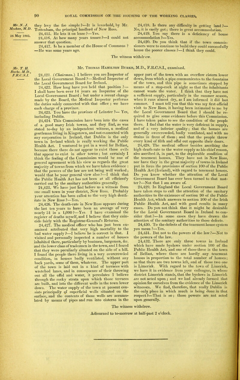 Mr. N. J. Meehan, M.D. 26 May 1885. they levy the fee simple ?—It is leasehold, by Mr. Tottenham, the principal landlord of New Ross. 24,415. He lets it on lease?—Yes. 24,4)6. At how many years tenm'ei*—I could not answer that question. 24,417. Ts he a member of the House of Commons ? ■—He was some years ago. 24.418. Is there any difficulty in yetting land?— No, it is easily got; there is great accommodation. 24.419. You say there is a deficiency of house accommodation ?—Yes. 24.420. Do you think that if the town commis- sioners were to continue to build they could successfully house the poorer classes ?—I think they could. The witness withdrew. Mr. T. H. Burke. M.D.. F.R.C.S.I. Mr. Thomas Hamilton Burke, M.D., F.R.C.S.I., examined. 24.421. f Chairman.) I believe you are Inspector of the Local Government Board ?—Medical Inspector of the Local Government Board for Ireland. 24.422. How long have you held that position ?— I shall have been over 14 years an Inspector of the Local Government Board ; but under a recent change made by the Board, the Medical Inspector performs the duties solely connected with that office ; we have eacli charge of a province. 24.423. You have the province of Leinster ?— Yes, including Dublin. 24.424. This Commission have been into the cases of a good many Irish towns, and they find, as was stated to-day by an independent witness, a medical gentleman living in Kingstown, and not connected Avith any corporation in Ireland, that Dublin is the only town in Ireland which is really working the Public Health Act. I ventured to put in a word for Belfast, because there there do not appear to exist those evils that appear to exist in other towns ; but certainly I tliink the feeling of the Commission would be one of general agreement with his view as regards the great majority of towns from which we have taken evidence : that the powers of the law are not being well worked ; would that be your general view also ?—I think that the Public Health Act has not been at, all efficiently carried out by the sanitary authorities generally. 24.425. We have just had before us a witness from one small town in your district, New Ross. Probably your attention has been called to the very high death- rate in New Ross ?—Yes. 24.426. The death-rate in New Ross appears during the last ten years to have been an average of very nearly 31 in a 1,000?—Yes. I have examined the register of deaths myself, and I believe that they coin- cide fairly with the Registrar-General's Returns. 24.427. The medical officer who has just been ex- amined attributed that very high mortality to the bad water supply ?—I believe he is correct in that. I visited and personally inspected a number of houses inhabited there, particularly by boatmen, bargemen, &c. and the lower class of tradesmen in the town, and I found that they were peculiarly situated on the side of a hill. I found the people there living in a very overcrowded condition, in houses badly ventilated, without any back yards, some of them, whatever. The upper part of the town is laid out in a kind of terraces with wretched lanes, and in consequence of their throwing out all the offal and water, it percolates I believe through the rocky strata upon which those terraces are built, and into the different wells in the town lower down. The water supply of the town at present con- sists principally gf superficial wells situated on the surface, and the contents of those wells are accumu- lated by means of pipes and run into cisterns in the upper part of the town with an overflow cistern lower down, from which a pipe communicates to the fountains of the town, ajid this pipe is sometimes stopped by means of a stop-cock at night so that the inhabitants cannot waste the water. I think that they have not a sufficient supply, particularly in the summer season, when it runs almost dry, as I am informed it did last summer. I must tell you that this was my first official visit to New Ross, it having been intimated to me by the Local Government Board that I should be re- quired to give some evidence before this Commission. I have taken pains to see the condition of the people there. I find that the water is very deficient in supply, and of a very inferior quality; that the houses are generally overcrowded, badly ventilated, and with no drains in front of them ; and that the people throw every kind of filth and offal out opposite their doors. 24.428. The medical officer besides ascribing the high death-rate to the water supply as his chief reason, also ascribed it, in part, to the deplorable condition of the tenement houses. They have not in New Ross, nor have they in the great majority of towns in Ireland put in force the provisions of section 100 of the Public Health Act (Ireland), with regard to tenement houses. Do you know whether the attention of the Local Government Board has ever been turned to that mat- ter ?—Not that I am aware of. 24.429. In England the Local Government Board have taken steps to call the attention of the sanitary authorities to the existence of section 90 of the Public Health Act, which ansAvers to section 100 of the Irish Public Health Act, and with good results in many cases. Do you not think that it might be desirable for the Local Government Board in Ireland to con- sider that ?—In some cases they have drawn the attention of the sanitary authorities to those defects. 24.430. To the defects of the tenement house system you mean ?—Yes. 24.431. But not to the powers of the law?—Not to the powers of the law. 24.432. There are only three towns in Ireland Avhich have made byelaws under section 100 of the Public Health Act, and one of those three is the town of Belfast, where there are hardly any tenement houses in proportion to the total number of houses; so that there are two towns left, and of those two one is Limerick. With regard to the town of Limerick, we have it in evidence from yoiu' colleague, in whose district Limerick stands, that the byelaws in Limerick are not acted upon ; and we had already formetl that opinion for ourselves from the evidence of the Limerick witnesses. We find, therefore, that really Dublin is the only place in which much is being done in that respect ?—That is so ; those powers are not acted upon generally. The witness withdrew. Adjourned to to-morrow at half-past 2 o'clock.