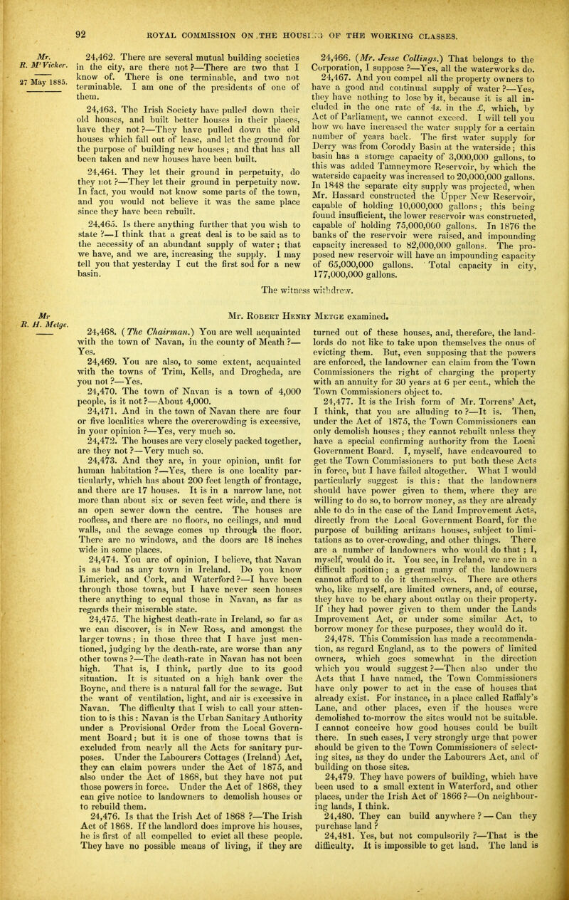 Mr. 24,462. There are several mutual building societies B.M'Vicker. ;„ the city, are there not ?—There are two that I 27 Ma~l885 ^^^^ There is one terminable, and two not terminable. I am one of the presidents of one of them. 24.463. The Irish Society have pulled down their old houses, and built better houses in their places, have they not ?—They have pulled down the old houses which fall out of lease, and let the ground for the purpose of building new houses; and that has all been taken and new houses have been built. 24.464. They let their ground in perpetuity, do they not ?—They let their ground in perpetuity now. In fact, you would not know some parts of the town, and you would not believe it was the same place since they have been rebuilt. 24,46o. Is there anything further that you wish to state ?—I think that a great deal is to be said as to the necessity of an abundant supply of water; that we have, and we are, increasing the supply. I may tell you that yesterday I cut the first sod for a new basin. The witnos 24.466. (Mr. Jesse Collings.) That belongs to the Corporation, I suppose ?—Yes, all the waterworks do. 24.467. And you compel all the property owners to have a good and continual supply of water ?—Yes, they have nothing to lose by it, because it is all in- cluded in the one rate of 4s. in the £, which, by Act of Parliament, we cannot exceed. 1 will tell you how wfc have increased the water supply for a certain number of years back. The first water supply for Derry was from Coroddy Basin at the waterside; this basin has a storage capacity of 3,000,000 gallons, to this was added Tamneymore Eeservoir, by which the waterside capacity was increased to 20,000,000 gallons. In 1848 the separate city supply was projected, when Mr. Hassard constructed the Upper New Reservoir, capable of holding 10,000,000 gallons; this being found insufficient, the lower reservoir was constructed, capable of holding 75,000,000 gallons. In 1876 the banks of the reservoir were raised, and impounding capacity increased to 82,000,000 gallons. The pro- posed new reservoir will have an impounding capacity of 65,000,000 gallons, ' Total capacity in city, 177,000,000 gallons. withdrew. Mr Mr. Robert Heni R. H. Melge. 24,468. {The Chairman.) You are well acquainted with the town of Navan, in the county of Meath ?— Yes. 24.469. You are also, to some extent, acquainted with the towns of Trim, Kells, and Drogheda, are you not ?—Yes. 24.470. The town of Navan is a town of 4,000 people, is it not ?—About 4,000. 24.471. And in the town of Navan there are four or five localities where the overcrowding is excessive, in your opinion 7—Yes, very much so. 24.472. The houses are very closely packed together, are they not ?—Very much so. 24.473. And they are, in your opinion, unfit for human habitation ?—Yes, there is one locality par- ticularly, which has about 200 feet length of frontage, and there are 17 houses. It is in a narrow lane, not more than about six or seven feet wide, and there is an open sewer down the centre. The houses are roofless, and there are no floors, no ceilings, and mud walls, and the sewage comes up through the floor. There are no windows, and the doors are 18 inches wide in some places. 24.474. You are of opinion, I believe, that Navan is as bad as any town in Ireland. Do you know Limerick, and Cork, and Waterford ?—I have been through those towns, but I have never seen houses there anything to equal those in Navan, as far as regards their miserable state. 24.475. The highest death-rate in Ireland, so far as we can discover, is in New Ross, and amongst the larger towns; in those three that I have just men- tioned, judging by the death-rate, are worse than any other towns ?—The death-rate in Navan has not been high. That is, I think, partly due to its good situation. It is situated on a high bank over the Boyne, and there is a natural fall for the sewage. But the want of ventilation, light, and air is excessive in Navan. The difficulty that I wisli to call your atten- tion to is this : Navan is the Urban Sanitary Authority under a Provisional Order from the Local Govern- ment Board; but it is one of those towns that is excluded from nearly all the Acts for sanitary pur- poses. Under the Labourers Cottages (Ireland) Act, they can claim powers under the Act of 1875, and also under the Act of 1868, but they have not put those powers in force. Under the Act of 1868, they can give notice to landowners to demolish houses or to rebuild them. 24.476. Is that the Irish Act of 1868 ?—The Irish Act of 1868. If the landlord does improve his houses, he is first of all compelled to evict all these people. They have no possible means of living, if they are Metge examined. turned out of these houses, and, therefore, the land- lords do not like to take upon themselves the onus of evicting them. But, even supposing that the powers are enforced, the landowner can claim from the Town Commissioners the right of charging the property with an annuity for 30 years at 6 per cent., which the Town Commissioners object to. 24.477. It is the Irish form of Mr. Torrens' Act, I think, that you are alluding to ?—It is. '^rhen, under the Act of 1875, the Town Commissioners can only demolish houses; they cannot rebuilt unless they have a special confirming authority from the Local Government Board. I, myself, have endeavoured to get the Town Commissioners to put both tliese Acts in force, but I have failed altogether. What I would particularly suggest is this: that the landowners should have power given to them, where they are willing to do so, to borrow money, as they are already able to do in the case of the Land Improvement Acts, directly from the Local Government Board, for the purpose of building artizans houses, subject to limi- tations as to over-crowding, and other things. There are a number of landowners Avho would do that ; I, myself, would do it. You see, in Ireland, we are in a difficult position; a great many of the landowners cannot afford to do it themselves. There are others who, like myself, are limited owners, and, of course, they have to be chary about outlay on their property. If ihey had power given to them under the Lands Improvement Act, or under some similar Act, to borrow money for these purposes, they would do it. 24.478. This Commission has made a recommenda- tion, as regard England, as to the powers of limited owners, which goes somewhat in the direction which you would suggest}—Then also under the Acts that I have named, the Town Commissioners have only power to act in the case of houses that already exist. For instance, in a place called Raffaly's Lane, and other places, even if the houses Averc demolished to-morrow the sites would not be suitable. I cannot conceive how good houses could be built there. In such cases, I very strongly urge that power should be given to the Town Commissioners of select- ing sites, as they do under the Labourers Act, and of building on those sites. 24.479. They have powers of building, which have been used to a small extent in Waterford, and other places, under the Irish Act of 1866 ?—On neighbour- ing lands, I think. 24.480. They can build anywhere ? — Can they purchase land ? 24.481. Yes, but not compulsorily ?—That is the difficulty. It is impossible to get land. The land is