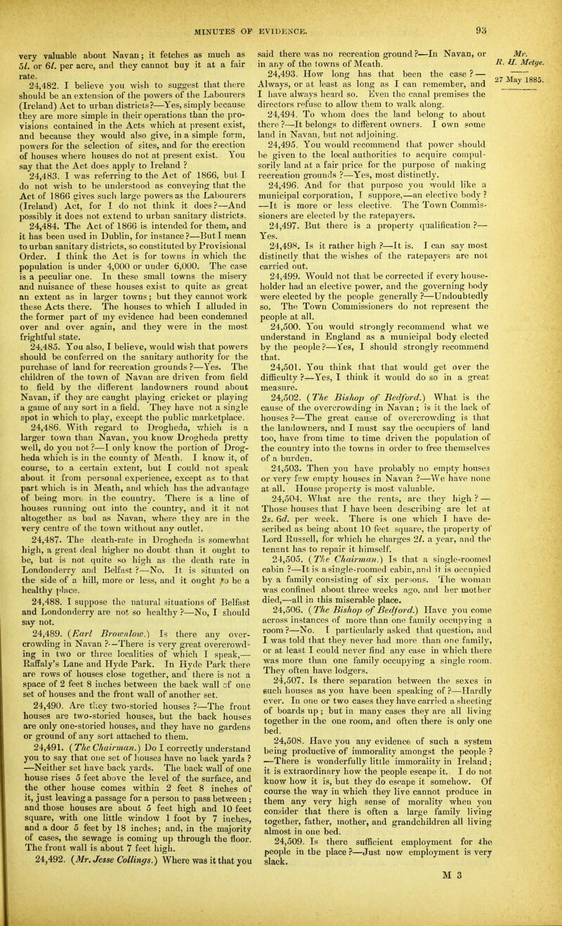 very valuable about Navan; it fetches as much as 51. or 6/. per acre, and they cannot buy it at a fair rate. 24.482. I believe you wish to suggest that there should be an extension of the powers of the Labourers (Ireland) Act to urban districts?—Yes, simply because they are more simple in their operations than the pro- visions contained in the Acts which at present exist, and because they would also give, in a simple form, powers for the selection of sites, and for the erection of houses where houses do not at present exist. You say that the Act does apply to Ireland ? 24.483. I was referring to the Act of 1866, but I do not wish to be understood as conveying that the Act of 1866 (lives such large powers as the Labourers (Ireland) Act, for I do not think it does ?—And possibly it does not extend to urban sanitary districts. 24.484. The Act of 1866 is intended for them, and it has been used in Dublin, for instance?—But I mean to urban sanitary districts, so constituted by Provisional Order. 1 think the Act is for towns in which the population is under 4,000 or under 6,000. The case is a peculiar one. In these small towns the misery and nuisance of these houses exist to quite as great an extent as in larger towns; but they cannot work these Acts there. The houses to which I alluded in the former part of my evidence had been condemned over and over again, and they were in the most frightful state. 24.485. You also, I believe, would wish that powers should be conferred on the sanitary authority for the purchase of land for recreation grounds ?—Yes. The children of the town of Navan are driven from field to field by the different landowners round about Navan, if they are caught playing cricket or playing a game of any sort in a field. They have not a single spot in which to play, except the public marketplace. 24.486. With regard to Drogheda, which is a larger town than Navan, you know Drogheda pretty well, do you not ?—I only know the portion of Drog- heda which is in the county of Meath. I know it, of course, to a certain extent, but I could not speak about it from personal experience, except as to that part which is in Meath, and which has the advantage of being more in the country. There is a line of houses running out into the country, and it it not altogether as bad as Navan, where they are in the very centre of the town without any outlet. 24.487. The death-rate in Drogheda is somewhat high, a great deal higher no doubt than it ought to be, but is not quite so high as the death rate in Londonderry and Belfast ?—No. It is situated on the side of a hill, more or less, and it ought ,*o be a healthy pi sice. 24.488. I suppose the natural situations of Belfast and Londonderry are not, so healthy ?—No, I should say not. 24.489. (Earl Brownlow.) Is there any over- crowding in Navan ?-—There is very great overcrowd- ing in two or three localities of which I speak,— EafEaly's Lane and Hyde Park. In Hyde Park there are rows of houses close together, and there is not a space of 2 feet 8 inches between the back wall of one set of houses and the front wall of another set. 24.490. Are they two-storied houses ?—The front houses are two-storied houses, but the back houses are only one-storied houses, and they have no gardens or ground of any sort attached to them. 24,49L {The Chairman.) Do I correctly understand you to say that one set of houses have no back yards ? —Neitlier set have back yards. The back wall of one house rises 5 feet above the level of the surface, and the other house comes within 2 feet 8 inches of it, just leaving a passage for a person to pass between ; and those houses are about 5 feet high and 10 feet square, with one little window 1 foot by 7 inches, and a door 5 feet by 18 inches; and, in the majority of cases, the sewage is coming up through the floor. The front wall is about 7 feet high. 24,492. {Mr. Jesse Collings.) Where was it that you said there was no recreation ground ?—In Navan, or Mr. in any of the towns of Meath. H. Metge. 24.493. How long has that been the case?— „^ ' 7 ^7 Mav 1885 Always, or at least as long as I can remember, and  ____ ' I have always heard so. Even the canal premises the directors refuse to allow them to walk along. 24.494. To whom does the land belong to about there ?—It belongs to different owners. I own gome land in Navan, but not adjoining. 24.495. You would recommend that power should be given to the local authorities to acquire compul- sorily land at a fair price for the purpose of making recreation grounds ?—Yes, most distinctly. 24.496. And for that purpose you would like a municipal corporation, I suppose,—an elective body ? —It is more or less elective. The Town Commis- sioners are elected by the ratepayers. 24.497. But there is a property qualification ?— Yes. 24.498. Is it rather high ?—It is. I can say most distinctly that the wishes of the ratepayers are not carried out. 24.499. Would not that be corrected if every house- holder had an elective power, and the governing body were elected by the people generally ?—Undoubtedly so. The Town Commissioners do not represent the people at all. 24.500. You would strongly recommend what we understand in England as a municipal body elected by the people ?—Yes, I should strongly recommend that. 24.501. You think that tliat would get over the difficulty ?—Yes, I think it would do so in a great measure. 24.502. (The Bishop of Bedford.) What is the cause of the overcrowding in Navan; is it the lack of houses ?—The great cause of overcrowding is that the landowners, and I must say the occupiers of land too, have from time to time driven the population of the country into ihe towns in order to free themselves of a burden. 24.503. Then you have probably no empty houses or very few empty houses in Navan ?—We have none at all. tlouse property is most valuable. 24.504. What are the rents, are they high ? — Those houses that I have been describing are let at 2s. 6d. per week. There is one which I have de- scribed as being about 10 feet square, the property of Lord Russell, for which he charges 21. a year, and the tenant has to repair it himself. 24.505. (77/6 Chairman.) Is that a single-roomed cabin ?—It is a single-roomed cabin, and it is occupied by a family consisting of six per.-jons. The woman was confined about three weeks ago, and her mother died,—all in this miserable place. 24.506. ( The Bishop of Bedford.) Have you come across instances of more than one family occupying a room ?—No. I particularly asked that question, and I was told that they never had more than one family, or at least I could never find any case in which there was more than one family occupying a single room. They often have lodgers. 24.507. Is there separation between the sexes in such houses as you have been speaking of ?—^Hardly ever. In one or two cases they have carried a sheeting of boards up ; but in many cases they are all living- together in the one room, and often there is only one bed. 24.508. Have you any evidence of such a system being productive of immorality amongst the people ? —There is wonderfully little immorality in Ireland; it is extraordinary how the people escape it. I do not know how it is, but they do eseape it somehow. Of course the way in which they live cannot produce in them any very high sense of morality when you consider that there is often a large family living together, father, mother, and grandchildren all living almost in one bed. 24.509. Is there sufficient employment for the people in the place ?—Just now employment is very slack.