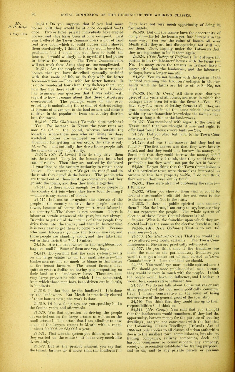 Mr. 24,510. Do you suppose that if you had more I. Metge. j^ouses built they would be at once occupied ?—At Too- once. Two or three private individuals have erected lay 1885. , , , , , -it. liouses, and they have been at once occupied. Last year I offered the Town Commissioners a plot of laud reut free upon which to build houses, and I showed them conclusively, I think, that they would have been profitable, but I could not get them to build the houses. I would willingly do it myself if I had power to borrow the money. The Town Commissioners will not work these Acts; they are too complicated. 24.511. Are the people who live in these Avretched houses that you have described generally satisfied with that mode of life, or do they wish for better accommodation ?—They wish for better houses. It is quite wonderful how clean they do keep them, and how they live there at all, but they do live. I should like to answer one question that I was asked with regard to how it comes about that these districts are overcrowded. The principal cause of the over- crowding is undoubtedly the system of district rating. It became of advantage to the land owners and tenants to drive in the population from the country districts into the towns. 24.512. [The Chairman.) To make close parishes ? —Yes. For instance, in Navau the poor rates are now 2s. 8</. in the pound, whereas outside the boundary, where these men who are living in these wretched houses are employed, on whom we are dependent for getting in our crops, the rate is only Hd. or 7</. ; and naturally they drive those people into the towns on every opportunity. 24.513. (Sir R. Cross.) How do they drive them into the toAvns ?—They let the houses get into a bad state of repair. Then they are noticed by tlie board of guardians or the sanitary authority to repair those houses. The answer is,  We get no rent ; and in the result they demolish the houses. The people who are turned out of them nuist go somewhere, and they go into the towns, and then they huddle together. 24.514. Is there labour enough for those people in the country districts wliere they have been dwelling ? —There is any amount of labour. 24.515. Is it not rather against the interests of the people in the country to drive these people into the towns, because of course they must want labour in the coirntry ?—The labour is not constant. There is labour at certain seasons of the year, but not always. In order to get rid of the incubus of those people they drive them into the towns ; and then in harvest time it is very easy to get them to come to work. Persons who want labourers go into the Navan market, and those people are standing about, and they take them out in their carts 6 or 7 or 10 miles. 24.516. Are the landowners in the neighbourhood large or small ?—Some of them are very large. 24.517. Do you find that the same system prevails on the large estates as on the small estates ?—The landowners are not so much to blame in that matter as the tenant farmers. The tenant fixrniers have ({uite as great a dislike to having people squatting on their land as the landoAvners have. There are some very largo properties with which I am acquainted, from which those men have been driven out in shoals, in hundreds. 24.518. Is that done by the landlord?—It is done l)y the landowner. But Meath is practically cleared of those houses now ; the work is done. 24.519. Of how along ago are you speaking ?—In the famine years, and afterwards. 24.520. Was that operation of driving the people out carried out on the large estates as avoU as on the small estates ?—Tiie estate that I am alluding to now is one of tlie lamest estates in Meath, with a rent;il of about 20,000/.'^or 25,000/. a year. 24.521. That was the system you think upon which they carried on the estate ?—It looks very much like it, tcrtaiuly. 21.522. But at the present moment you say that the tenant farmers do it more thau the landlords ?— They have not very much opportunity of doing it, fortunately. 24.523. But did the farmer have the opportunity of doing it ?—He let the houses get into disrepair in the same way. You see the ruins of houses all over Meath still; they are fast disappearing, but still you see them. Now, happily, under the Labourers Act, they are beginning to build them again. 24.524. (The Bishop of Bedford.) Is it always the custom to let the labourers' houses with the farms ?— No. In many cases the tenants in Ireland have a longer title than the landowner, and the labourers, perhaps, have a longer one still. 24.525. Y'ou are not familiar with the system of the landlord retaining the labourers' cottages in his own hands while the farms are let to others ?—No, not at all. 24.526. (Sir R. Cross.) All these cases that you give, of late years at all events, are cases in which the cottages have been let with the farms ?—Yes. We have very few cases of letting farms at all; they are grass farms, and in all the cases which have come within my own immediate knowledge the farmers have nearly as long a title as the landowners. 24.527. Y'ou mentioned with regard to the town of Navan itself that you thought it wise and i-ight to offer land free if houses were built ?—Yes. 24.528. Did you offer that land to the Town Com- missioners ?—Yes. 24.529. And was their answer that they had no funds ?—The first answer was that they were heavily rated, and that they could not borrow the money. I found out that they could borrow the money, and I proved satisfactorily, I think, that they could make it profitable ; but they would not put the Act in force. 24.530. Do you think that the Town Commissioners of this particular town were themselves interested as owners of this bad property ?—No, I do not think they were; they were simply timid. 24.531. They were afraid of burdening the rates ?— I think so. 24.532. When you showed them tliat it could be done at a reasonable profit, did they not seem to l ise to the occasion ?—Not in the least. 24.533. Is there no public spirited man amongst them ?—Not the least, I am sorry to say, because they do not represent the people. The whole system of election of these Town Commissioners is bad. 24.534. What is the franchise upon which they are elected ?—It is the same as the elective franchise, 10/. 24.535. (i¥r. Jesse Collings.) That is to say 10/. valuation ?—Y'es. 24.536. {Sir Richard Cross.) That jou would like to see altered ?—I would certainly. The Town Com- missioners in Navan are practically self-elected. 24.537. Do you think that if the franchise was made the same as the parliamentary franchise you would then get a better set of men elected as Town Commissioners ?—I am confident we should. 24.538. You would get more public-spirited men ? —We should get more public-spirited men, because they would lie more in touch with the people. I think the people would have an influence, and I believe it would be a conservative influence too. 24.539. We do not talk about Conservatives or any other parties?—I did not mean politically conserva- tive ; I meant conservative in the sense of being conservative of the general good of the townshij). 24.540. You think that tliey would rise up to tlieir responsibilities ?—I think so. 24.541. {Mr. Gray.) Yow. said that you tliought that the landowners would sometimes, if they had the opportunity, borrow money for the purpose of erecting dwellings ; are you not conversant with the fact that the Labouring Classes Dwellings (Ireland) Act of 1866 not only applies to all classes of urban authorities down to the smallest town commissioners, but also to trading companies, railway companies, dock and harbour companies or commissioners, any company, society, or association established for trading purposes, and so on, and to auy private person or persons