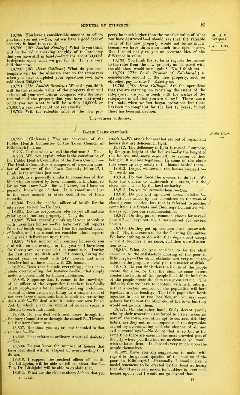 18.788. You have a considerable amount to collect yet, have you not ?—Yes, but we have a good deal of property in hand to cover it. 18.789. {Mr. Lyulph Stanley.') What do you think will be the value, speaking roughly, of the property that you have still in hand ?—Perhaps about 30,000/. It depends upon what we get for it. It is a very dull time now. 18.790. {Mr. Jesse Collings.) What do you con- template will be the ultimate cost to the ratepayers when you have completed your operations ?—I have said about 300,000/. 18.791. {Mr. Lyulph Stanley.) What do you think will be the rateable value of the property that will exist on all your new lots, as compared with the rate- able value of the property that you have destroyed; could you say what it will be within 10,000/. or 20,000/. a year ?—I could not say exactly. 18.792. Will the rateable value of the new pro- perty be much higher than the rateable value of what you have destroyed?—I should say that the rateable value of the new property would not be so much because we have thrown so much into open space?. But I could not give you an accurate idea of the difference in value. 18.793. You think that so far as regards the income to the rates from the new property rs compared with the old, there would be no gain ?—No, I think not. 18.794. {The Lord Provost of Edinburgh.) A considerable amount of the new property, such as churches, pay no rates ?—Exactly so. 18.795. {Mr. Jesse Collings.) Are the operations that you are carrying on receiving the assent of the ratepayers; are you in touch with the wishes of the ratepayers in all that you are doing ?—There was a little noise when we first began operations, but there lias been no complaint for the last 17 years; indeed there has been satisfaction. Mr. J. K. Crawford. 4 April 188.5. y The witness withdrew. Bailie Clabk examined. Bailie Clark. J 18.796. {Chairman.) You are convener of the Public Health Committee of the Town Council of Edinburgh ?—I am. 18.797. Is that what we call the chairman ?—Yes. 18.798. Will you explain what is the constitution of tiie Public Health Committee of the Town Council ?— The Health Committee is composed of a certain num- ber of members of the Town Council; 16 or 17, I think, is the number just now. 18.799. Is it generally similar to committees of that kind who are elected by town councils in England, so far as you know ?—So far as I know, but I have no personal knowledge of that. It is constituted just in the same manner as other committees of town countils. / 18,800. Does the medical officer of health for the ^ city report to you ?—He does. 18.801. Do the corporation refer to you all matters ^/telating to insanitary property ?—They do. 18.802. What, generally speaking, is your procedure with insanitary houses ?—We have very full reports from the burgh engineer and from the medical officer of health, and the committee considers those reports and gives a deliverance upon them. 18.803. What number of insanitary houses do you deal with on an average in the year ?—I have been for three years convener of that committee. During the fii'st year we dealt with 174 houses, during the second year we dealt with 242 houses, and since October last we have dealt with 236 houses. 18.804. Does that include everything; does it in- J elude overcrowding, for instance ?—No ; that simply includes houses unfit for human habitation. I858O5. Supposing that it comes to the knowledge of an officer of the corporation that there is a family of 10 people, say a father, mother, and eight children, several of them grown up, living in a single room of not very large dimensions, how is such overcrowding dealt with ?—We deal with it under our own Police Act, by which a certain amount of cubical space is allotted to each individual. , 18,806. Do you deal with such cases through the ^ Sanitary Committee or through the council ?—Through the Sanitary Committee. 18.807. But those you say are not included in that «^ number ?—No. 18.808. That relates to ordinary structural defects ? Yes. 18.809. Do you know the number of houses tliat have been dealt with in respect of overcrowding ?—I do not. 18.810. I suppose the medical officer of health. Dr. Littlejohn, will be able to tell us about that ?— Yes, Dr. Littlejohn will be able to explain that. 18.811. What are the chief sanitary defects that you 0 17557, attack ?—We attack houses that are out of repair and houses that are deficient in light. 18.812. The deficiency in light is caused, I suppose, by the great height of the houses ?—By the height of the houses, and more especially by reason of their being built so close together. In some of the closes they come up very nearly to the houses behind them. 18.813. Do you whitewash the houses yourself ?— No, we do not. 18.814. Do you force the owners to do it?—We force the owners to whitewash the stairs, but the / closes are cleaned by the local authority. 18.815. Do you whitewash them r—Yes. 18.816. Do you put up closet accommodation ?— Attention is called by our committee to the want of closet accommodation, but that is referred to another y committee, the Streets and Buildings Committee, who always act upon our recommendation. 18.817. Do they put up common closets for several houses ? — They put up a watercloset for several houses. 18.818. Do they put up common dust-bius or ash- pits ?—No, that comes under the Cleaning Committee. We have nothing to do with that department except where it becomes a nuisance, and then we call atten- tion to it. 18.819. What do you consider to be the chief obstacles to the satisfactory housing of the poor in Edinburgh ?—The chief obstacles are very much the^ habits of the people, especially in the matter of drink. 18.820. Do you think that the habits of the people create the slum, or that the slum to some extent creates the habits of the people ?—I think the habits of the people create the slum to a great extent. The difficulty that we have to contend with in Edinburgh is that a certain number of tlie population will herd together in one locality. The Irish population herds together in one or two localities, and you may erect palaces for them at the other end of the town but they would not go near them. 18.821. On the other hand, fairly decent people who by their avocations are forced to live in a central part of the town, are rather apt to contract driuking habits, are they not, in consequence of the depression caused by overcrowding and the absence of air and evil surroundings ?—No doubt that is so, but at the same time there are cases in the most crowded part of the city where you find houses as clean as you would wish to have them. It depends very much upon the people themselves. 18.822. Have you any suggestions to make with regard to the general question of the housing of the poor in Edinburgh ?—Personally I should like a model tenement to be erected by the local authority that should serve as a model for builders to erect such houses upon ; but I would not go beyond that. D