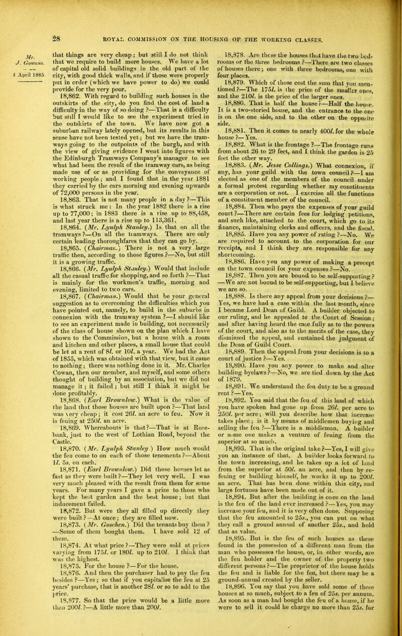 ^f^. thai things are very cheap; but still I do not think J. Gowaiis. that we require to build more houses. We have a lot .. — of capital old solid buildings in the old part of the 4 April 1885. city, with good thick walls, and if those were properly put in order (which we have power to do) we could provide for the very poor. 18.862. With regard to building such houses in the outskirts of the city, do you find the cost of land a difficulty in the way of so doing ?—That is a difficulty but still I would like to see the experiment tried in the outskirts of the town. We have now got a suburban railway lately opened, but its results in this sense have not been tested yet; but we have the tram- ways going to the outpoints of the burgh, and with the \'iew of giving evidence I went into figures with the Edinburgh Tramways Company's manager to see what had been the result of the tramway cars, as being made use of or as providing for the conveyance of working people; and I found that in the year 1881 they carried by the cars morning and evening upwards of 72,000 persons in the year. 18.863. That is not many people in a day ?—This is what struck me: In the year 1882 there is a rise up to 77,000; in 1883 there is a rise up to 88,458, and last year there is a rise up to 113,361. 18.864. (Mr. Lyulph Stanley.) Is that on all the tramways ?—On all the ti am ways. There are only certain leading thoroughfares that they can go by. 18.865. {Chairman.) There is not a very large traffic then, according to those figures?—No, but still it is a growing traffic. 18.866. {Mr. Lyulph Stanley.) Would that include all the casual traffic for shopping, and so forth ?—That is mainly for the workmen's traffic, morning and evening, limited to two cars. 18.867. {Chairman.) Would that be your general suggestion as to overcoming the difficulties which you have pointed out, namely, to build in the suburbs in connexion with the tramway system ?—I should like to see an experiment made in building, not necessarily of the class of house shown on the plan which I have shown to the Commission, but a house with a room and kitchen and other places, a small house that could be let at a rent of 8/. or 10/. a year. We had the Act of 1855, which was obtained with that view, but it came to nothing; there was nothing done in it. Mr. Charles Cowan, then our member, and myself, and some others thought of building by an association, but we did not manage it ; it failed ; but still I think it might be done profitably. 18.868. (Earl Brownlow.) What is tbe value of the land that those houses are built upon ?—That land was Aery cheap; it cost 26/. an acre to feu. Now it is feuing at 250/. an acre. 18.869. Whereabouts is that?—That is at Eoee- bank, just to the west of Lothian Eoad, beyond the Castle. 18.870. {Mr. Lyulph Stanley ) How much would the feu come to on each of those tenements ?—About 1/. 5s. on each. 18.871. {Earl Brownlow.) Did those houses let as fast as they were built ?—They let very well. I was very much pleased with the result from them for some years. For many years I gave a prize to those who kept the best garden and the best house; but that inducement failed. 18.872. But were they all filled up directly they were built?—At once; they are filled now. 18.873. {Mr. Goschen.) Did the tenants buy them? —Some of them bought them, I have sold 12 of these. 18.874. At what price ?—They were sold at prices varying from 175/. or 180/. up to 210/. I think that was the highest. 18.875. For the house ?—For the house. 18.876. And then the purchaser had to pay the feu besides ?—Yes ; so that if you capitalise the feu at 25 years' purchase, that is another 28/. or so to add to the price. 18.877. So that the price would be a little more than 200/. ?—A little more than 200/. 18,378. Are these the houses thnthave the two bed' rooms or the three bedrooms ?—There are two classes of houses there; one with three bedrooms, one with four places, 18.879. Which of those cost the sum that you men- tioned ?—The 175/. is the price of the smaller ones, and the 210/. is the price of the larger ones. 18.880. That is half the bouse i—Half the house. It is a two-storied house, and the entrance to the one is on the one side, and to the other on the opposite side. 18.881. Then it comes to nearly 400/. for the whole house ?—Yes. 18.882. What is the frontage ?—The frontage runs from about 26 to 29 feet, and I think the garden is 25 feet the other way, 18.883. {Mr. Jesse Callings.) What connexion, if any, has your guild with the town council ?■—I am elected as one of the members of the council under a formal protest regarding whether my constituents are a corporation or not. I exercise all the functions of a constituent member of the council. 18.884. Then who pays the expenses of yoar guild court ?—There are certain fees for lodging petitions, and such like, attached to the court, which go to its finance, maintaining clerks and officers, and the fiscal. 18.885. Have you any power of rating ?—No. We are required to account to the corporation for our receipts, and I think they are responsible for any shortcoming. 18.886. Have you any power of making a precept on the town council for your expenses ?—No. 18.887. Then you are bound to be self-supporting ? —We are not bound to be self-supporting, but I believe we are so. 18.888. Is there any appeal from your decisions — Yes, we have had a case within the last month, since I became Lord Dean of Guild. A builder objected to our ruling, and he appealed to the Court of Session ; and after having heard the caf.e fully as to the powers of the court, and also as to the merits of the case, they dismissed the appeal, and sustained the judgment of the Dean of Guild Court. 18.889. Then the appeal from your decisions is lo a court of justice ?—Yes. 18.890. Have you any power to make and alter building byelaws ?—No, we are tied down by the Act of 1879. 18.891. We understand the feu duty to be a ground rent ?—Yes. 18.892. You said that the feu of this land of which you have spoken had gone up from 26/. per acre to 250/. per acre; will you describe how that increase takes place; is it by m-cans of middlemen buying and selling the feu ?—There is a middleman. A builder or some one makes a venture of feuing from the superior at so much. 18.893. That is the original take?—Yes,I will give you an instance of that. A builder looks forward to the town increasing, and he takes up a lot of hind from the superior at 50/. an acre, and then by re- feuing or building himself, he woik.s it up to 200/. an acre. That has been done witiiin this city, and large fortunes have been made out of it. 18.894. But after the building is once on the land is the feu of the land ever increased ?—Yes, you may increase your feu, and it is very often done. Supposing that the feu amounted to 25s., you can put on what they call a ground annual of another 25s., and hold that as value. 18.895. But is the feu of such houses as these found in the possession of a different man from the man Avho possesses the house, or, in other words, are the feu holder and the owner of the property two different persons ?—The proprietor of the house holds the feu and is liable for the feu, but there may be a ground-annual created by the seller. 18.896. Y''ou say that you have sold some of these houses at so much, subject to a feu of 25j. per annum. As soon as a man had bought the feu of a house, if he were to sell it could he charge no more than 255. for