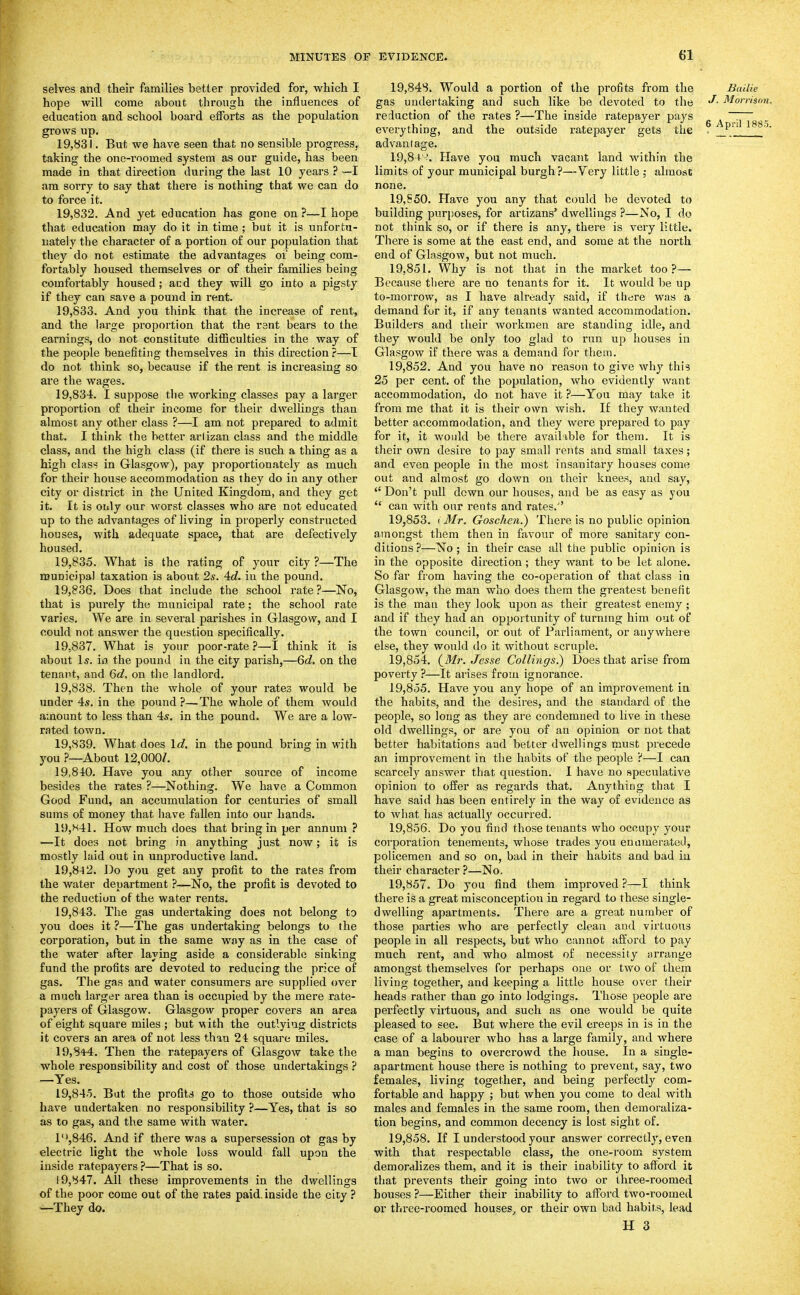 selves and their families better provided for, which I hope will come about through the influences of education and school board efforts as the population grows up. 19.831. But we have seen that no sensible progress, taking the one-roomed system as our guide, has been made in that direction during the last 10 years ? —I am sorry to say that there is nothing that we can do to force it. 19.832. And yet education has gone on ?—I hope that education may do it in time ; but it is unfortu- nately the character of a portion of our population that they do not estimate the advantages of being com- fortably housed themselves or of their families being comfortably housed; acd they will go into a pigsty if they can save a pound in rent. 19.833. And you think that the increase of rent, and the large proportion that the rent bears to the earnings, do not constitute difficulties in the way of the people benefiting themselves in this direction ?—T do not think so, because if the rent is increasing so are the wages. 19.834. I suppose the Avorking classes pay a larger proportion of their income for their dwellings than almost any other class ?—I am not prepared to admit that. I think the better arlizan class and the middle class, and the high class (if thei'e is such a thing as a high class in Glasgow), pay proportionately as much for their house accommodation as they do in any other city or district in the United Kingdom, and they get it. It is only our worst classes who are not educated up to the advantages of living in properly constructed houses, with adequate space, that are defectively housed. 19.835. What is the rating of your city ?—The municipal taxation is about 2s. 4d. iu the pound. 19.836. Does that include the school rate ?—No, that is purely the municipal rate; the school rate varies. We are iu several parishes in Glasgow, and I could not answer the question specifically. 19.837. What is your poor-rate ?—I think it is about Is. ia the pound in the city parish,—6d, on the tenant, and 6d, on the landlord. 19.838. Then the whole of your rates would be under 4s. in the pound ?—The whole of them would amount to less than 4s. in the pound. We are a low- rated town. 19.839. What does Id. in the pound bring in with you ?—About 12,000/. 19.840. Have you any other source of income besides the rates ?—Nothing. We have a Common Good Fund, an accumulation for centuries of small sums of money that have fallen into our hands. 1U,H41. How much does that bring in per annum ? —It does not bring in anything just now; it is mostly laid out in unproductive land. 19.842. Do you get any profit to the rates from the water department ?—No, the profit is devoted to the reduction of the water rents. 19.843. The gas undertaking does not belong to you does it ?—The gas undertaking belongs to the corporation, but in the same way as in the case of the water after laying aside a considerable sinking fund the profits are devoted to reducing the price of gas. The gas and water consumers are supplied over a much larger area than is occupied by the mere rate- payers of Glasgow. Glasgow proper covers an area of eight square miles ; but with the outlying districts it covers an area of not less than 24 square miles. 19,84-4. Then the ratepayers of Glasgow take the whole responsibility and cost of those undertakings ? —Yes. 19,84-5. But the profits go to those outside who have undertaken no responsibility ?—Yes, that is so as to gas, and the same with water. l'',846. And if there was a supersession ot gas by electric light the whole loss would fall upon the inside ratepayers ?—That is so. 19,847. All these improvements in the dwellings of the poor come out of the rates paid, inside the city ? —They do. 19,848. Would a portion of the profits from the Bailie gas undei'taking and such like be devoted to the Morrison. reduction of the rates ?—The inside ratepayer pays ^ ^ ~^ ^ everything, and the outside ratepayer gets the . P^' 188.5. advantage. 19,84-?. Have you much vacant land within the limits of your municipal burgh?—Very little ; almost none. 19,650. Have you any that could be devoted to building purposes, for artizans' dwellings ?—No, I do not think so, or if there is any, there is very little. There is some at the east end, and some at the north end of Glasgow, but not much. 19.851. Why is not that in the market too?— Because there are no tenants for it. It would be up to-morrow, as I have already said, if there was a demand for it, if any tenants wanted accommodation. Builders and their workmen are standing idle, and they would be only too glad to run up houses in Glasgow if there was a demand for them. 19.852. And you have no reason to give why this 25 per cent, of the population, who evidently want accommodation, do not have it ?—You may take it from me that it is their own wish. If they wanted better accommodation, and they were prepared to pay for it, it would be there available for them. It is their own desire to pay small rents and small taxes; and even people in the most insanitary houses come out and almost go down on their knees, and say, Don't pull down our houses, and be as easy as you  can with our rents and rates.'' 19.853. I Mr. Goschcn.) There is no public opinion amongst them then in favour of more sanitary con- ditions ?—No; in their case all the public opinion is in the opposite direction; they want to be let alone. So far from having the co-operation of that class in Glasgow, the man who does them the greatest benefit is the man they look upon as their greatest enemy ; and if they had an opportunity of turnnig him out of the town council, or out of Parliament, or anywhere else, they would do it without scruple. 19.854. (Mr. Jesse CoUings.) Does that arise from poverty ?—It arises from ignorance. 19.855. Have you any hope of an improvement in the habits, and the desires, and the standard of the people, so long as they are condemned to live in these old dwellings, or are you of an opinion or not that better habitations and better dwellings must precede an improvement in the habits of the people ?—1 can scarcely answer that question. I have no speculative opinion to offer as regards that. Anything that I have said has been entirely in the way of evidence as to what has actuall}' occurred. 19.856. Do you find those tenants who occupy your corporation tenements, whose trades you enumerated, policemen and so on, bad in their habits and bad iii their character ?—No. 19.857. Do you find them improved ?—I think there is a great misconception in regard to these single- dwelling apartments. There are a great number of those parties who are perfectly clean and virtuous people in all respects, but who cannot afford to pay much rent, and who almost of necessity orrange amongst themselves for perhaps one or two of them living together, and keeping a little house over their heads rather than go into lodgings. Those people are perfectly virtuous, and such as one would be quite pleased to see. But where the evil creeps in is in the case of a labourer Avho has a large family, and where a man begins to overcrowd the house. In a single- apartment house there is nothing to prevent, say, two females, living together, and being perfectly com- fortable and happy ; but when you come to deal with males and females in the same room, then demoraliza- tion begins, and common decency is lost sight of. 19.858. If I understood your answer correctly, even with that respectable class, the one-room system demoralizes them, and it is their inability to afford it that prevents their going into two or three-roomed bouses ?—Either their inability to afford two-roomed or three-roomed houses^ or their own bad habits, lead