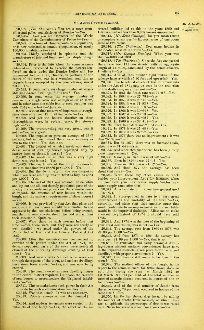 Mr. James Gentle examined. 20,.589. (The Chairman.) You are a town coun- cillor and police commissioner of Dundee ?—Yes. ?0,590-l. And you are Convener of the Works Committee of the Commissioners of Police ?—Yes. 20.592. The town of Dundee contains a population, or is now estimated to contain a population, of nearly 160,000 inhabitants ?—Yes. 20.593. Chiefly employed in spinnino: and the manufacture of jute and linen, and iron shipbuilding ? —Yes. 20.594. Prior to the date when the commissioners obtained and proceeded to exercise the powers con- ferred on them under the Dundee Police and Im- provement Act of 1871, Dundee, in portions of the centre of the town, was in a wretched condition as regards houses occupied by the poor classes, was it not ?—Yes. 20.595. It contained a very large number of miser- able single-room dwellings, did it not ?—Yes. 20.596. In some cases the average number of persons to a single room was as high as six or more, and in other cases the cubic feet to each occupier was only 2071 cubic feet ?—Quite so. 20.597. At that time too several important thorough- fares were only from 12 to 25 feet wide ?—Yes. 20.598. And yet the houses abutting on those thoroughfares were, in several cases, five storeys high ?—Yes. 20.599. The overcrowding was very great, was it not ?—Yes, very great. 29.600. The population gave an average of 33 7 per acre, but in one district there were as many as 723 to the acre ?—Yes, that is so. 20.601. The district of which I speak contained a dense mass of dwelling-houses separated only by narrow lanes or closes, is that so ?—Yes. 20.602. The result of all this was a very high death rate, was it not ?—Yes. 20.603. The death rate of the burgh previous to 1871 at that time was 28-86 per 1,000 Yes. 20.604. But the death rate in the one district to which you were alluding was in 1870 as high as 58*4 per 1,000?—Yes. 20.605. The Act of 1871 was obtained to demolish and lay out the old and densely populated parts of the town ; it also conferred powers on the commissioners as regards the erection of new houses within the burgh, and the sanitary requirements of those houses ? —Yes. 20.606. It was provided by that Act that plans and sections of all new houses should be submitted to and approved by the commissioners before being erected, and that no new streets should be laid out without their sanction ?—Quite so. 20.607. Were there no such powers before that time ?—Yes, there were, but they were not nearly so well detailed ; we acted under the powers of the Police Act of 1851 and the General Police Act of 1862. 20.608. After the commissioners commenced to exercise their powers under the Act of 1871, the densely populated parts of the town were nearly all cleared of the unhealthy dwellings existing at that time ?—Yes. 20.609. And new streets 60 feet wide were run through those parts of the town, and modern dwellings have since been erected ?—Yes, and are now being erected. 20.610. The demolition of so many dwelling-houses in the central district required, I suppose, the erection of new houses to accommodate the displaced inhabi- tants ?—Yes. 20.611. The commissioners took power in their Act to provide for such accommodation ?—They did. 20.612. Was that done ?—It was not necessary. £9,613. Private enterprise met the demand? — Yes. 20,614. And modern tenements were erected in the outskirts of the burgh ?—Yes, the effect of the in- creased building led to this in the years 1880 and 1881 we had no less than 3,338 houses unoccupied. 20.615. (Mr. Jesse Collings.) Do you mean rooms or complete structures ?—Houses, some of one room some of two rooms. 20.616. (The Chairman.) You mean houses in the Scotch sense of the word ?—Yes. 20.617. {Mr. Lyulph Stanley.) What year was that ?—1880 and 1881. 20.618. { The Chairman.) Since the Act was passed there have been 171 new streets, with an aggregate length of 14 miles, sanctioned by the commissioners, I believe ?—Yes. 20.619. And of that number eight-ninths of the mileage have a width of 40 feet and upwards ?—Yes. 20.620. The beneBcial effects of the improvements under the Act of 1871 may be seen in tha reduction of the death rate, may they not ?—Yes. 20.621. In 1861 the death rate was 27-2 ?—Yes. 20.622. In 1862 it was 27-78 ?—Yes. 20.623. In 1863 it was 28-41 ?—Yes. 20.624. In 1864 it was 31 83 ?—Yes. 20.625. In 1865 it was 30-13 ?—Yes. 20.626. In 1866 it was 30-64?—Yes. 20.627. In 1867 it was 28-23 ?—Yes. 20.628. In 1868 it was 27-02 ?—Yes. 20.629. In 1869 it was 32-41 ?—Yes, 20.630. Then in 1870 it was 27-61 ?—Yes. 2^0,631. In 1871 it was 27-48 ?—Yes. 20.632. In 1872 it was 27-97 ?—Yes. 20.633. In 1873 there was an improvement; it was then 25-58.?—Yes. 20.634. But in 1874 there was an increase again, when it was 31-64 ?—Yes. 20.635. And since that time there has been a very great improvement ?—Yes. 20.636. Namely, in 1875 it was 24-42 ?—Yes. 20.637. Then in 1876 it was 22*1 ?—Yes. 20.638. Then in 1877 it was 21-17?-Yes. 20.639. And since 1877 the average has been about that rate ?—Yes. 20.640. Were there any other causes at work besides your Improvement Act ; for instance, when did you have your new water supply ?—Our new water supply came after that. 20,641 At what date did it come into general use? —In 1874. 20.642. It corresponded in date to a very great improvement in the mortality of the town ?—Yes, naturally, and since that time another cause that would contribute to an improvement in the mortality would be the improved drainage. Allow me to make a correction; instead of 1874 I should have said 1876. 20.643. And 1874 wa? the date of the beginning of your great demolition, was it not ?—Y(is. 20.644. The average rate from 1864 to 1875 was 28-86 per 1,000?—Yes. 20.645. And from 1874 to 1884 the average has only been 21-09 per 1,000?—Yes, that is so. 20.646. Ill ventilated and badly arranged dwell- ing-houses without sanitary conveniences have now, in the improved districts, given place to well arrauged dwellings with proper conveniences ?—l''es. 20.647. But there is still much to be done in the town ?—Yes. 20.648. The medical officer of the burgh, in his report to the commissioners for ) 883, shows, does he not, that during the year 1st March 1882 to 1st March 1833, 74 per cent, of the total number of cases of zymotic disease occurred in houses of one or two rooms ?—Yes. 20.649. And of the total number of deaths from the same cause, 78 per cent, occurred in houses of the same size ?—Y'^es. 20.650. He further shows, does he not, by adding the number of deaths from measles, of which there was an epidemic, the per-centage of deaths was raised to 89 • 94 in houses of one and two rooms ?—Yes. Mr. J. Gentle. 7 April 18M.