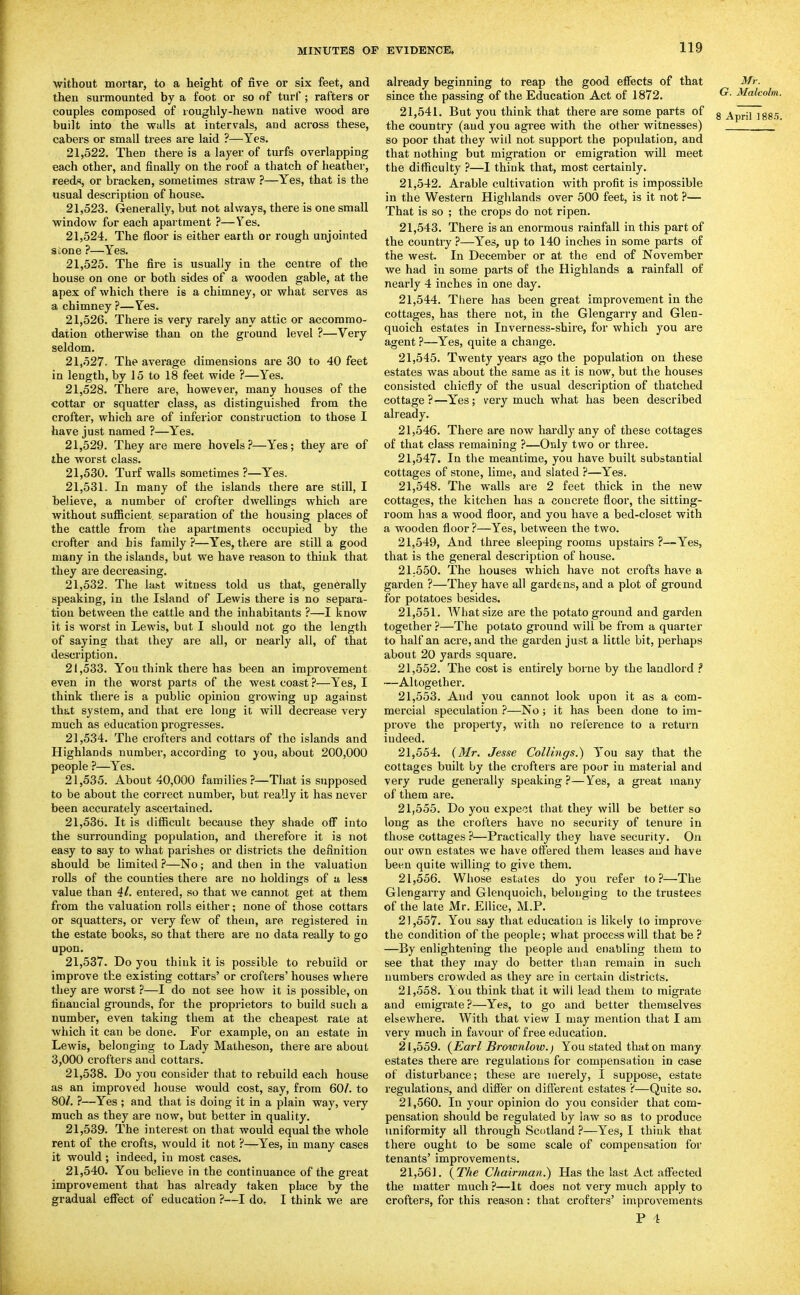 without mortar, to a height of five or six feet, and then surmounted by a foot or so of turf; rafters or couples composed of loughly-hewn native wood are built into the walls at intervals, and aci'oss these, cabers or small trees are laid ?—Yes. 21.522. Then there is a layer of turfs overlapping each other, and finally on the roof a thatch of heather, reeds, or bracken, sometimes straw ?—Yes, that is the usual description of house. 21.523. Generally, but not always, there is one small window for each apartment ?—Yes. 21.524. The floor is either earth or rough unjointed stone ?—Yes. 21.525. The fire is usually in the centre of the house on one or both sides of a wooden gable, at the apex of which there is a chimney, or what serves as a chimney ?—Yes. 21.526. There is very rarely any attic or accommo- dation otherwise than on the ground level ?—Very seldom. 21.527. The average dimensions are 30 to 40 feet in length, by 15 to 18 feet wide ?—Yes. 21.528. There are, however, many houses of the cottar or squatter class, as distinguished from the crofter, which ai-e of inferior construction to those I have just named ?—Yes. 21.529. They are mere hovels?—Yes; they are of the worst class. 21.530. Turf walls sometimes ?—Yes. 21.531. In many of the islands there are still, I believe, a number of crofter dwellings which are without sufiicient. separation of the housing places of the cattle from the apartments occupied by the crofter and his family ?—Yes, there are still a good many in the islands, but we have reason to think that they are decreasing. 21.532. The lafet witness told us that, generally speaking, in the Island of Lewis there is no separa- tion between the cattle and the inhabitants ?—I know it is worst in Lewis, but I should not go the length of saying that they are all, or nearly all, of that description. 21.533. You think there has been an improvement even in the worst parts of the west coast?—Yes, I think there is a public opinion growing up against that system, and that ere long it will decrease very much as education progresses. 21.534. The crofters and cottars of the islands and Highlands number, according to you, about 200,000 people ?—Yes. 21.535. About 40,000 families?—That is supposed to be about the correct number, but really it has never been accurately ascertained. 21.536. It is difiicult because they shade ofi into the surrounding population, and therefore it is not easy to say to what parishes or districts the definition should be limited ?—No; and then in the valuation rolls of the counties there are no holdings of a less value than 41. entered, so that we cannot get at them from the valuation rolls ei ther; none of those cottars or squatters, or very few of thein, are registered in the estate books, so that there are no data really to go upon. 21.537. Do you think it is possible to rebuild or improve the existing cottars' or crofters'houses where they are worst ?—I do not see how it is possible, on financial grounds, for the proprietors to build such a number, even taking them at the cheapest rate at which it can be done. For example, on an estate in Lewis, belonging to Lady Matheson, there ai'e about 3,000 crofters and cottars. 21.538. Do you consider that to rebuild each house as an improved house would cost, say, from 60/. to 80/. ?—Yes ; and that is doing it in a plain way, very much as they are now, but better in quality. 21.539. The interest on that would equal the whole rent of the crofts, would it not ?—Yes, in many cases it would ; indeed, in most cases. 21.540. You believe in the continuance of the great improvement that has already taken place by the gradual effect of education ?—I do, I think we are already beginning to reap the good effects of that Mr. since the passing of the Education Act of 1872. ^- ^^^'^ 21.541. But you think that there are some parts of g ^^riTT the country (and you agree with the other witnesses) so poor that they wid not support the population, and that nothing but migration or emigration will meet the difficulty ?—I think that, most certainly. 21.542. Arable cultivation with profit is impossible in the Western Highlands over 500 feet, is it not ?— That is so ; the crops do not ripen. 21.543. There is an enormous rainfall in this part of the country ?—Yes, up to 140 inches in some parts of the west. In December or at the end of November we had iu some parts of the Highlands a rainfall of nearly 4 inches in one day. 21.544. There has been great improvement in the cottages, has there not, in the Glengarry and Glen- quoich estates in Inverness-shire, for which you are agent ?—Yes, quite a change. 21.545. Twenty years ago the population on these estates was about the same as it is now, but the houses consisted chiefly of the usual description of thatched cottage ?—Yes; very much what has been described already. 21.546. There are now hardly any of these cottages of that class remaining ?—Only two or three. 21.547. In the meantime, you have built substantial cottages of stone, lime, and slated ?—Yes. 21.548. The walls are 2 feet thick in the new cottages, the kitchen has a concrete floor, the sitting- room has a wood floor, and you have a bed-closet with a wooden floor ?—Yes, between the two. 21.549. And three sleeping rooms upstairs ?—Yes, that is the general description of house. 21-550. The houses which have not crofts have a garden ?—They have all gardens, and a plot of ground for potatoes besides. 21.551. What size are the potato ground and garden together ?—The potato ground will be from a quarter to half an acre, and the garden just a little bit, perhaps about 20 yards square. 21.552. The cost is entirely borne by the landlord ? —Altogether. 21.553. And you cannot look upon it as a com- mercial speculation ?—No; it has been done to im- prove the property, with no rel'erence to a return indeed. 21.554. (Mr. Jesse Collings.) You say that the cottages built by the crofters are poor in material and very rude generally speaking?—Yes, a great many of them are. 21.555. Do you expeit that they will be better so long as the crofters have no security of tenure in those cottages ?—Practically they have security. On our own estates we have offered them leases and have been quite willing to give them. 21.556. Whose estates do you refer to?—The Glengarry and Glenquoich, belonging to the trustees of the late Mr. Ellice, M.P. 21.557. You say that education is likely to improve the condition of the people; what process will that be ? —By enlightening the people and enabling them to see that they may do better than remain in such numbers crowded as they are in certain districts. 21.558. lou think that it will lead them to migrate and emigrate ?—Yes, to go and better themselves elsewhere. With that view I may mention that I am very much in favour of free education. 21.559. (Earl Broivnlow.) You stated that on many estates there are regulations for compensation in case of disturbance; these are merely, I suppose, estate regulations, and differ on different estates ?—Quite so. 21.560. In your opinion do you consider that com- pensation should be regulated by law so as to produce uniformity all through Scotland ?—Yes, I think that there ought to be some scale of compensation for tenants' improvements. 21.561. (The Chairman.^ Has the last Act affected the matter much ?—It does not veiy much apply to crofters, for this reason: that crofters' improvements