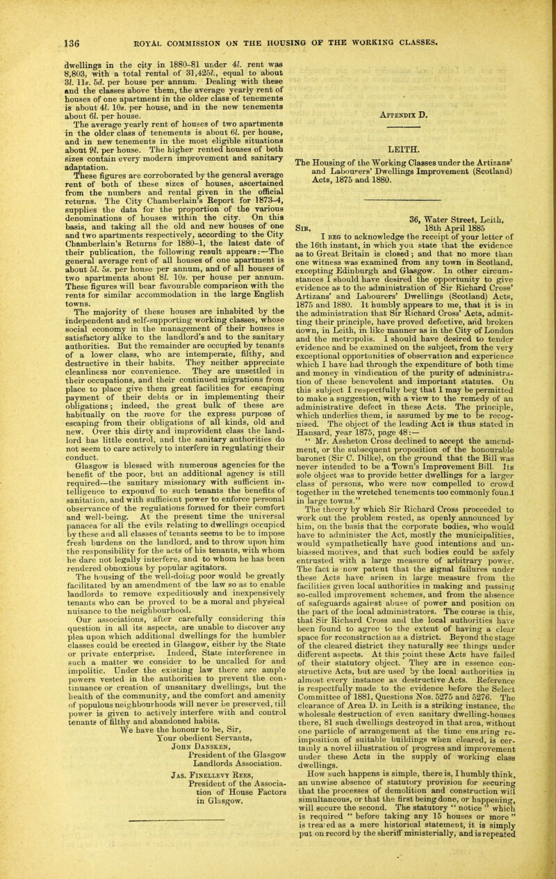 dwellings in the city in 1880-81 under 41. rent was 8,803, with a total rental of 31,425^., equal to about SI. lis. 5d. per house per annum. Dealing with these and the classes above them, the average yearly rent of houses of one apartment in the older class of tenements is about 41. lOa. per house, and in the new tenements about 61. per house. The average yearly rent of houses of two apartments in the older class of tenements is about 61. per house, and in new tenements in the most eligible situations about 91. per hoiise. The higher rented houses of both fiizes contain every modern improvement and sanitary adaptation. These figures are corroborated by the general average rent of both of these sizes of houses, ascertained from the numbers and rental given in the official returns. The City Chamberlain's Report for 1873-4, supplies the data for the proportion of the various denominations of houses within the city. On this basis, and taking all the old and new houses of one and two apartments respectively, according to the City Chamberlain's Returns for 1880-1, the latest date of their publication, the following result appears:—The general average rent of all houses of one apartment is about bl. 5s. per house per annum, and of all houses of two apartments about 81. 10s. per house per annum. These figures will bear favourable comparison with the rents for similar accommodation in the large English towns. The majority of these houses are inhabited by the independent and self-supporting working classes, whose social economy in the management of their houses is satisfactory alike to the landlord's and to the sanitary authorities. But the remainder are occupied by tenants of a lower class, who are intemperate, filthy, and destructive in their habits. They neither appreciate cleanliness nor convenience. They are unsettled in their occupations, and their continued migrations from place to place give them great facilities for escaping payment of their debts or in implementing their obligations; indeed, the great bulk of these a^e habitually on the move for the express purpose of escaping from their obligations of all kinds, old and new. Over this dirty and improvident class the land- lord has little control, and the sanitary authorities do not seem to care actively to interfere in regulating their conduct. Glasgow is blessed with numerous agencies for the benefit of the poor, but an additional agency is still required—the sanitary missionary with sufficient in- telligence to expound to such tenants the benefits of sanitation, and with sufficient power to enforce personal observance of the regulations fonned for their comfort and well-being. At the present time the universal panacea for all the evils relating to dwellings occupied by these and all classes of tenants seems to be to impose fresh burdens on the landlord, and to throw upon him the responsibility for the acts of his tenants, with whom he dare not legally interfere, and to whom he has been rendered obnoxious by popular agitators. The housing of the well-doing poor would be greatly facilitated by an amendment of the law so as to enable landlords to remove expeditiously and inexpensively tenants who can be proved to be a moral and physical nuisance to the neighbourhood. Our associations, after carefully considering this question in all its aspects, are unable to discover any plea upon which additional dwellings for the humbler classes could be erected in Glasgow, either i:>y the State or private enterprise. Indeed, State interference in such a matter we consider to be uncalled for and impolitic. Under the existing law there are ample powers vested in the authorities to prevent the con- tinuance or creation of unsanitary dwellings, but the health of the community, and the comfort and amenity of populous neighbourhoods will never be preserved, till power is given to actively interfere with and control tenants of filthy and abandoned habits. We have the honour to be. Sir, Your obedient Servants, John Dansken, President of the Glasgow Landlords Association. Jas. Finellevy Rees, President of the Associa- tion of House Factors in Glasgow. Appendix D. LEITH. The Housing of the Working Classes under the Artizans' and Labourers' Dwellings Improvement (Scotland) Acts, 1875 and 1880. 36, Water Street, Leith, SiK, 18th April 1885 I BEG to acknowledge the receipt of your letter of the 16th instant, in which you state that the evidence as to Great Britain is closed; and that no more than one witness was examined from any tovm in Scotland, excepting Edinburgh and Glasgow. In other circum- stances I should have desired the opportunity to give evidence as to the administration of Sir Richard Cross' Artizans' and Labourers' Dwellings (Scotland) Acts, 1875 and 1880. It humbly appears to me, that it is in the administration that Sir Richard Cross' Acts, admit- ting their principle, have proved defective, and broken down, in Leith, in like manner as in the City of London and the metropolis. I should have desired to tender evidence and be examined on the subject, from the very exceptional opportunities of observation and experience which I have had through the expenditure of both time and money in vindication of the purity of administi'a- tion of these benevolent and important statutes. On this subject I respectfully beg that I may be permitted to make a suggestion, with a view to the remedy of an administrative defect in these Acts. The principle, which underlies them, is assumed by me to be recog- nised. The object of the leading Act is thus stated in Hansard, year 1875, page 48:—  Mr. Assheton Cross declined to accept the amend- ment, or the subsequent proposition of the honourable baronet (Sir C. Dilke), on the ground that the Bill was never intended to be a Town's Improvement Bill. Its sole object was to provide better dwellings for a larger class of persons, who were now compelled to crowd together in the wretched tenements too commonly found in large towns. The theory by which Sir Richard Cross proceeded to work out the problem rested, as openly announced by him, on the basis that the corporate bodies, who would have to administer the Act, mostly the municipalities, would sympathetically have good intentions and un- biassed motives, and that such bodies could be safely entrusted with a large measure of arbitrary power. The fact is now patent that the signal failures under these Acts have arisen in large measure from the facilities given local authorities in making and passins; so-called improvement schemes, and from the absence of safeguards against abuse of power and position on the part of the local administrators. The course is this, that Sir Richard Cross and the local authorities have been found to agree to the extent of having a clear space for reconstruction as a district. Beyond the stage of the cleared district they naturally see things under different aspects. At this point these Acts have failed of their statutory object. They are in essence con- structive Acts, but are used by the local authorities iu almost every instance as destructive Acts. Reference is respectfully made to the evidence before the Select Committee of 1881, Questions Nos. 5275 and 5276. The clearance of Area D. in Leith is a striking instance, the wholesale destruction of even sanitary dwelling-houses there, 81 such dwellings destroyed in that area, without one particle of arrangement at the time ens.iring re- imposition of suitable buildings when cleared, is cer- tainly a novel illustration of progress and improvement under these Acts in the supply of working class dwellings. How such happens is simple, there is, I humbly think, an unwise absence of statutory provision for securing that the processes of demolition and construction will simultaneous, or that the first being done, or happening, will secure the second. The statutory  notice  which is required  before taking any 16 houses or more  is trea:edas a mere historical statement, it is simply put on record by the sheriff ministerially, and is repeated