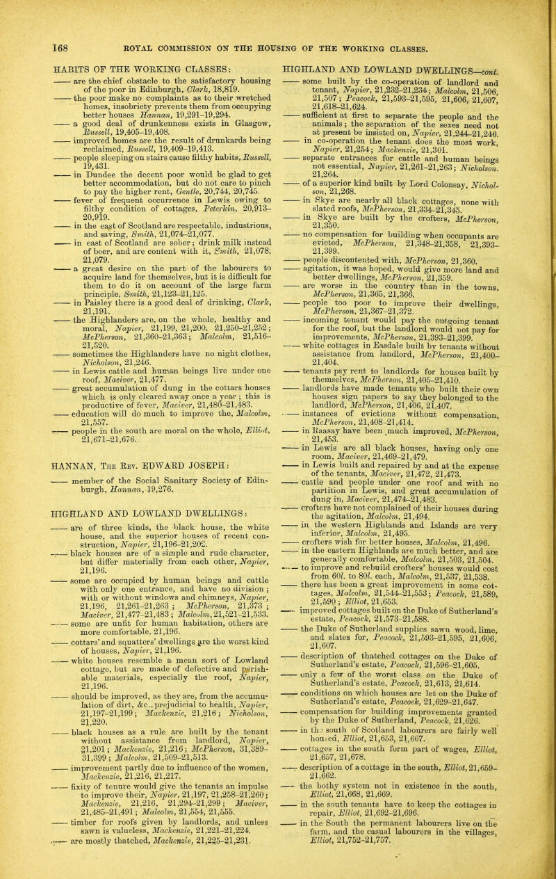 HABITS OF THE WORKING CLASSES: are the chief obstacle to the satisfactory housing of the poor in Edinburgh, Gla/rh, 18,819. the poor make no complaints as to their wretched homes, insobriety prevents them from occupying better houses Hannan, 19,291-19,294. a good deal of drunkenness exists in Glasgow, Bussell, 19,405-19,408. improved homes are the result of drunkards being reclaimed, Bussell, 19,409-19,413. ■ people sleeping on stairs cause filthy habits, Bussell, 19,431. in Dundee the decent poor would be glad to get better accommodation, but do not care to pinch to pay the higher rent. Gentle, 20,744, 20,745. fever of frequent occurrence in Lewis owing to filthy condition of cottages, Peterhin, 20,913- 20,919. in the east of Scotland are respectable, industrious, and saving. Smith, 21,074-21,077. in east of Scotland are sober; drink milk instead of beer, and are content with it. Smith, 21,078, 21,079. a great desire on the part of the labourers to acquire land for themselves, but it is difficult for them to do it on account of the large farm principle. Smith, 21,123-21,125. in Paisley there is a good deal of drinking, Clark, 21,191. ■rr- the Highlanders are, on the whole, healthy and moral, Na:pier, 21,199,21,200, 21,260-21,252; McPhersan, 21,360-21,363; Malcolm, 21,516- 21,520. sometimes the Highlanders have no night clolhes, Nicholson, 21,246. in Lewis cattle and human beings live under one roof, Maciver, 21,477. great accumulation of dung in the cotiars houses \yhich is only cleared away once a year ; this is productive of fever, Maciver, 21,480-21,483. education will do much to improve the, Malcolm, 21,657. r-— people in the south are moral on the whole, Elliot, 21,671-21,676.. HANNAN, The Eev. EDWAED JOSEPH: member of the Social Sanitary Society of Edin- burgh, Hannan, 19,276. HIGHLAND AND LOWLAND DWELLINGS: are of three kinds, the black house, the white house, and the superior houses of recent con- struction, Napier, 21,196-21,202. —— black houses are of a simple and rude character, but differ materially from each other, Napier, 21,196. some are occupied by human beings and cattle with only one entrance, and have no division ; with or without windows and chimneys, Napier, 21,196, 21,261-21,263 ; McPhersan, 21,373 ; Maciver, 21,477-21,483 ; Ma?cote, 21,521-21,633. some are unfit for hurc).an habitation, others are more comfortable, 21,196. cottars' and squatters' dwellings g-re the worst kind of houses, Napier, 21,196. white houses resemble a mean sort of Lowland cottage, but are made of defective and p'^rish- able materials, especially the roof, Napier, 21,196. should be improved, as they are, from the accumu- lation of dirt, &c.,prejudicial to health, Napier, 21,197-21,199; Mackenzie, 21,216; Nicholson, 21,220. black houses as a rule are built by the tenant without assistance from landlord, Napier, gl,201; Mackenzie, 21,216; McPhersan, 31,389- 31,399 ; Malcolm, 21,509-21,513. improvement partly due to influence of the women, Mackenzie, 21,216, 21,217. fixity of tenure would give the tenants an impulse to improve their, Napier, 21,197, 21,258-21,260; Mackenzie, 21,216, 21,294-21,299; Maciver, 21,485-21,491; Malcolm, 21,554, 21,655. timber for roofs given by landlords, and unless sawn is valueless, Mackenzie, 21,221-21,224. — B,ve mostly thatched, Mackenzie, 21,225-21,231. HIGHLAND AND LOWLAND DWELLINGS—coraf. some built by the co-operation of landlord and tenant, Napier, 21,232-21,234; Malcahn, 21 506 21,507; Peacock, 21,693-21,595, 21,606, 21,607' 21,618-21,624. sufficient at first to separate the people and the animals ; the separation of the sexes need not at present be insisted on, Napier, 21,244-21,246. in co-operation the tenant does the most work, Napier, 21,254; Mackenzie, 21,301. separate entrances for cattle and human beings not essential, Napier, 21,261-21,263; Nicholson. 21,264. of a superior kind built by Lord Colonsav, Nichol- son, 21,268. in Skye are nearly all black cottages, none with slated roofs, MePherson, 21,334-21,345. ^^21 350 ^^'^ crofters, McPhersan, no compensation for building when occupants are evicted, McPhersan, 21,348-21,358, 21,393- 21,399. people discontented with, McPhersan, 21,360. agitation, it was hoped, would give more land and better dwellings, MePherson, 21,359. are worse in the country than in the towns, McPhersan, 21,366, 21,366. people too poor to improve their dwellings McPhersan, 21,367-21,372. incoming tenant would pay the outgoing tenant . for the roof, but the landlord would not pay for improvements, MePherson, 21,393-21,399. white cottages in Easdale built by tenants without assistance from landlord, McPJierson, 21,400- 21,404. tenants pay rent to landlords for houses built by themselves, McPhersan, 21,405-21,410. landlords have made tenants who built their own: houses sign papers to say they belonged to the landlord, MePherson, 21,406, 21,407. instances of evictions without compensation, MePherson, 21,408-2^,414.. in llaasay have been much improved, MePherson _ ■ 21,463. in Lewis are all black houses, having only one room, Maciver, 21,469-21,479. in Lewis built and repaired by and at the expense of the tenants, Maciver, 21,472, 21,473. cattle and people under one roof and with no partition in Lewis, and great accumulation of dung in, Maciver, 21,474-21,483. -r,—• crofters have not complained of their houses during the agitation, Malcolm, 21,494. in the western Highlands and Islands are very inferior, Malcolm, 21,495. crofters wish for better houses, Malcolm, 21,496. in the eastern Highlands are much better, and are generally comfortable, Malcolm, 21,503, 21,504. to improve and rebuild crofters' houses would cost from 601. to 801. each, Malcolm, 21,537, 21,538. there has been a great improvement in some cot- tages, Malcolm, 21,544-21,553; Peacock, 21,589, 21,590; miiat, 21,65^. —- improved cottages built on the Duke of Sutherland's estate. Peacock, 21,673-21,688. ■ the Duke of Sutherland supplies sawn wood, lime, and slates for. Peacock, 21,593-21,695, 21,606 21,607. — descriptipn of thatched cottages on the Duke of Sutherland's estate. Peacock, 21,596-21,605. only a few of the worst class on the Duke of Sutherland's estate, Peacock, 21,613, 21,614. —— conditions on which houses are let on the Duke of Sutherland's estate, Peacock, 21,629-21,647. —— compensation for building improvements granted by the Duke of Sutherland, Peacock, 21,626. in tho south of Scotland labourers are fairly well housed, Elliot, 21,653, 21,667. cottages in the south form part of wages, Elliot, 21,657, 21,678. description of a cottage in the south, Elliot, 21,669- 21,662. the bothy system not in existence in the south, Elliot, 21,668, 21,669. in the south tenants have to keep the cottages in repair, Elliot, 21,692-21,696. ■ in the South the permanent labourers live on the farm, and the casual labourers in the villages, Elliot, 21,762-21,767.