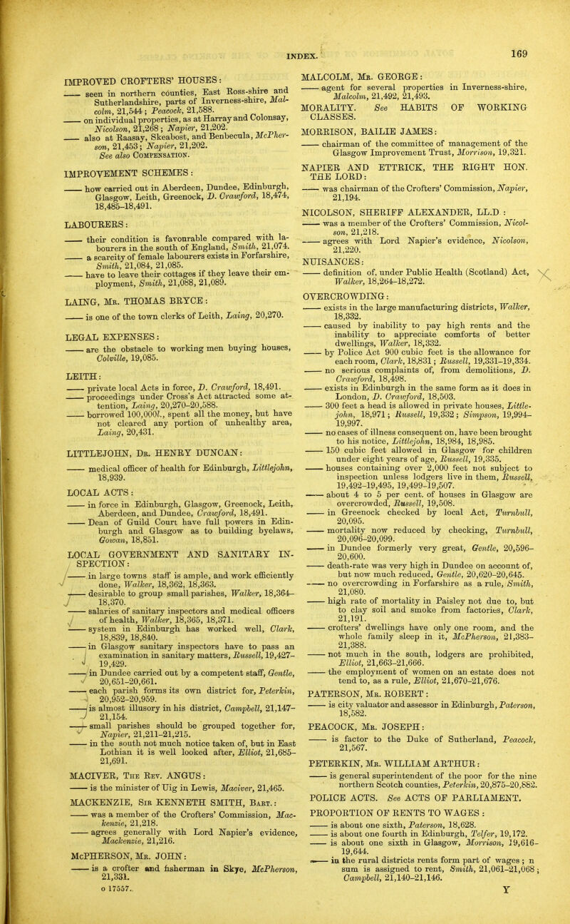 IMPROVED CROPTEES' HOUSES: seen in northern counties, East Ross-shire and Sutherlandshire, parts of Inverness-shire, Mal- colm, 21,644; Peacock, 21,588. on individual properties, as at Harray and Colonsay, Nicolson, 21,268 ; Napier, 21,202. also at Raasay, Skeabost, and Benbecnla, Mcl lier- sm, 21,453; Napier, 21,202. See also Compensation. IMPROVEMENT SCHEMES : how carried out in Aberdeen, Dundee, Edinburgh, Glasgow, Leith, Greenock, D. Crawford, 18,474, 18,485-18,491. LABOURERS: their condition is favourable compared with la- bourers in the south of England, Smith, 21,074. a scarcity of female labourers exists in Forfarshire, Smith, 21,084, 21,085. have to leave their cottages if they leave their em- ployment. Smith, 21,088, 21,089. LAING, Mr. THOMAS BRTCE: is one of the town clerks of Leith, Laing, 20,270. LEGAL EXPENSES: are the obstacle to working men buying houses, Colville, 19,085. LEITH: private local Acts in force, D. Crawford, 18,491. proceedings under Cross's Act attracted some at- tention, Laing, 20,270-20,588. borrowed lOO.OOOL, spent all the money, but have not cleared any portion of unhealthy area, Laing, 20,431. LITTLE JOHN, Dr. HENRY DUNCAN: medical officer of health for Edinburgh, Littlejohn, 18,939. LOCAL ACTS: in force in Edinburgh, Glasgow, Greenock, Leith, Aberdeen, and Dundee, Crawford, 18,491. Dean of Guild Court have full powers in Edin- burgh and Glasgow as to building byelaws, Gowan, 18,851. LOCAL GOVERNMENT AND SANITARY IN- SPECTION: in large towns staff is ample, and work efficiently done. Walker, 18,362, 18,363. desirable to group small parishes. Walker, 18,364- 18,370. salaries of sanitary inspectors and medical officers J of health. Walker, 18,365, 18,371. system in Edinburgh has worked well, Clark, 18,839, 18,840. ^in Glasgow sanitary inspectors have to pass an I examination in sanitary matters, Russell, 19,427- 19,429. -—/in Dundee carried out by a competent staflF, Gentle, >/ 20,651-20,661. each parish forms its own district for, Peterkin, ^; 20,952-20,959. /is almost illusory in his district, Campbell, 21,147- J 21,154. —-4-small parishes should be grouped together for, Napier, 21,211-21,215. in the south not much notice taken of, but in East Lothian it is well looked after, Ulliot, 21,685- 21,691. MACrVER, The Rev. ANGUS: is the minister of Uig in Lewis, Maciver, 21,465. MACKENZIE, Sir KENNETH SMITH, Bart. : was a member of the Crofters' Commission, Mck- kenzie, 21,218. agrees generally with Lord Napier's evidence, Mackenzie, 21,216. Mcpherson, Mr. john: is a crofter and fisherman in Skye, McPJierson, 21,331. o 17557.. MALCOLM, Mr. GEORGE: agent for several properties in Inverness-shire, Malcolm, 21,492, 21,493. MORALITY. See HABITS OP WORKING CLASSES. MORRISON, BAILIE JAMES: chairman of the committee of management of the Glasgow Improvement Trust, Morrison, 19,321. NAPIER AND ETTRICK, THE RIGHT HON. THE LORD: was chairman of the Crofters' Commission, Napier, 21,194. NICOLSON, SHERIFF ALEXANDER, LL.D : was a member of the Crofters' Commission, Nicol- son, 21,218. agrees with Lord Napier's evidence, Nicolson, 21,220. NUISANCES: definition of, under Public Health (Scotland) Act, \/ Walker, 18,264-18,272. OVERCROWDING: exists in the large manufacturing districts. Walker, 18,332. caused by inability to pay high rents and the inability to appreciate comforts of better dwellings. Walker, 18,332. by Police Act 900 cubic feet is the allowance for each room, Clark, 18,831; Russell, 19,331-19,334. no serious complaints of, from demolitions, D. Crawford, 18,498. _ exists in Edinburgh in the same form as it does in London, D. Crawford, 18,503. 300 feet a head is allowed in private houses, Little- john, 18,971; Russell, 19,332; Simpson, 19,994- 19,997. no cases of illness consequent on, have been brought to his notice, Littlejohn, 18,984, 18,985. 150 cubic feet allowed in Glasgow for children under eight years of age, Russell, 19,335. houses containing over 2,000 feet not subject to inspection unless lodgers live in them, Russell, 19,492-19,495, 19,499-19,507. about 4 to 5 per cent, of houses in Glasgow are overcrowded, Russell, 19,508. in Greenock checked by local Act, Turnbull, 20,095. mortality now reduced by checking, Turnbull, 20,096-20,099. in Dundee formerly very great. Gentle, 20,596- 20,600. death-rate was very high in Dundee on account of, but now much reduced. Gentle, 20,620-20,645. —— no overcrowding in Forfarshire as a rule. Smith, 21,080. high rate of mortality in Paisley not due to, but to clay soil and smoke from factories, Clark, 21,191. crofters' dwellings have only one room, and the whole family sleep in it, McPherson, 21,383- 21,388. not much in the south, lodgers are prohibited, Elliot, 21,663-21,666. the employment of women on an estate does not tend to, as a rule, Elliot, 21,670-21,676. PATERSON, Mr. ROBERT: is city valuator and assessor in Edinburgh, Paterson, 18;582. PEACOCK, Mr. JOSEPH: is factor to the Duke of Sutherland, Peacock, 21,667. PETERKIN, Mr. WILLIAM ARTHUR: is general superintendent of the poor for the nine northern Scotch counties, Peterkin, 20,875-20,882. POLICE ACTS. See ACTS OF PARLIAMENT. PROPORTION OF RENTS TO WAGES : is about one sixth, Paterson, 18,628. is about one fourth in Edinburgh, Telfer, 19,172. is about one sixth in Glasgow, Morrison, 39,616- 19,644. » iu the rural districts rents form part of wages ; n sum is assigned to rent. Smith, 21,061-21,068; Campbell, 21,140-21,146.