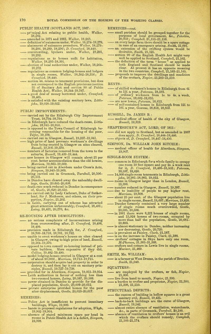 PUBLIC HEALTH (SCOTLAND) ACT, 1867: prrncipal Act relating to public health, Walker, 18,262. amended in 1871 and 1882, Walker, 18,263. definition'of nuisances under. Walker, 18,274-18,278. abatement of nuisances procedure, Walker, 18,279- 18,286, 18,289, 18,290; B. Crcmford, 18,440. OTercrowding, byelaws under. Walker, 18,291, 18,292. regulations as to houses unfit for habitation, Walker, 18,293-18,301. election of local authorities under, Walker, 18,264- 18,272. regulations as common lodging-houses and lodgers in single rooms, Walker, 18,302-18,316; D. Crawford, 18,440. section 44, relates to tenement provisions, but does not correspond to the English provisions (section 35 of Sanitary Act and section 90 of Public Health Act), Walker, 18,344-18,347. a good deal of money borrowed under, Crawford, 18,465. is satisfied with the existing sanitary laws, Little- john, 19,018-19,022. PUBLIC IMPROVEMENTS: carried out by the Edinburgh City Improvement Trust, 18,704-18,794. in Edinburgh have reduced the death-rates. Little' John, 18,941-18,950. is opposed to the Town Council of Edinburgh be- coming responsible for the housing of the poor, Telfer, 19,188. carried out in Glasgow, Bussell, 19,337-19,341. high price of land prevents workmen's dwellings from being erected in Glasgow on sites cleared, Bussell, 19,366-19,370. numbers of factories removed from the town to the suburbs, Bussell, 19,439-19,444. new houses in Glasgow will contain about 21 per cent, better accommodation than the old houses, Morrison, 19,663-19,669. being carried out in Aberdeen under Cross's Acts, Simpson, 19,943-19,969. being carried out in Greenock, Turnhull, 20,106- 20,131. in Dundee have cleared away the unhealthy dwell- ings. Gentle, 20,605-20,608. death-rate much reduced in Dundee inconsequence of, Geyitle, 20,620-20,650. are carried out by Lady Cathcart, Duke of Suther- land, Sir J. Matheson, and others, on their pro- perties, Napier, 21,202. in Leith, carrying out of scheme has attracted great attention unfavourably; Crawford, 18,491; Laimg, 20,431, 20,270, &c. RE-HOUSING AFTER DEMOLITIONS: . no serious complaints of inconvenience arising from overcrowding after, Z>. Crawford, 18,498, 18,499. provision made in Edinburgh for, J. Crawford, 18,709-18,718, 18,781, 18,782. unable to erect workmen's houses on sites cleared in Glasgow, owing to high price of land, Bussell, 19,364-19,370. opposed to town council re-housing instead of pri- vate builders. More expensive if they did, Collins, 19,482-19,490. model lodging-houses erected in Glasgow at a cost of about 90,000Z., Morrison, 19,713-19,715. . corporation should acquire bad property in order to destroy it. and then lay it out on sanitary prin- ciples, Bussell, 19,727-19,738. provided for in Aberdeen, Simpson, 19,951-19,954. Leith authorities in favour of nothing less than two-roomed houses, Laing, 20,587, 20,588. ■ power obtained in Dundee to provide for the dis- placed population. Gentle, 20,609-20,612. private enterprise provided homes for the poor after displacement, Gentle, 20,613-20,617. REMEDIES: Police Act is insufiBcient to prevent insanitary buildings, Wliyie, 19,900. hands in proposed regulations for adoption, Whyte, 19,902-19,901. absence of stated minimum space per head in rooms in Public Health Act is a defect, Sim/pson, 19,998. REMEDIES—co7i<. small parishes should be grouped together for the purposes of local government, &c., Peterkin, 20,959; Campbell, 21,155-21,158. on every large farm there should be a spare cottage in case of an emergency arising. Smith, 21,091. an extension of the crofting system would be desirable, Smith, 21,125. section 90 of the English Health Act might very well be applied to Scotland, Campbell, 21,162. the definition of the term house as applied to both England and Scotland should be made clear. At present it has an opposite meaning in the two countries, Campbell, 21,163-21,165. proposals to improve the dwellings and condition of the crofters, Napier, 21,203-21,210. RENTS: of skilled workmen's houses in Edinburgh from 61. to Ibl. a year, Paterson, 18,593. of ordinary workmen from Is. to 4s, a week, Paterson, 18,602-18,610. are now lower, Paterson, 18,613. of self-contained houses in Edinburgh from 12L to 161. a year, Gowans, 18,858, 18,859. RUSSELL, De. JAMES B.: ■ medical officer of health of the city of Glasgow, Bussell, 19,319. SHAFTESBURY'S ACT, LORD, OP 1851: did not apply to Scotland, but as amended in 1867 does apply, D. Crawford, 18,444-18,446. objects of, D. Crawford, 18,447-18,450. SIMPSON, Da. WILLIAM JOHN RITCHIE: medical officer of health for Aberdeen, Simpson, 19,907. SINGLE-ROOM SYSTEM: common in Edinburgh for a whole family to occupy one room 10 feet square and pay 2s. a week rent for it, D. Crawford, 18,498-18,502; Paterson, 18,597, 18,626. 14,000 single-room tenements in Edinburgh, Little- john, 18,981-18,983, 19,012. rooms in Glasgow larger than in London, Bussell, 19,396. number reduced in Glasgow, Bussell, 19,397. due to inability of people to pay higher rent, Morrison, 19,608. about 25 per cent, of the Glasgow population live in single rooms, i^MsseiZ, 19,607 ;M<yrrison, 19,620. Dundee formerly contained a very large number of single rooms much overcrowded, Gentle, 20,595, 20,596. in 1881 there were 8,221 houses of single rooms, and 15,924 houses of two rooms, occupied by more than half the population. Gentle, 20,681- 20,693. is almost stationary in Dundee, neither increasing nor decreasing. Gentle, 20,720. is prevalent at Paisley, Clark, 21,187. is on the increase in Paisley, Clark, 21,188. crofters' cottages in Skye have only one room, McPherson, 31,383-31,388. crofters and cottars in Lewis live in single rooms, Maciver, 21,469. SMITH, Mk. WILLIAM: is a farmer at West Drums, in the parish of Brechin, Smith, 21,040. SQUATTERS: are employed by the crofters, or fish, Napier, 21,300. live from hand to mouth, Napier, 21,300. a burden to crofter and proprietor, Napier, 21,300, 21,208, 21,210. STRUCTURAL DEFECTS: the custom of building in hollow squares is a great sanitary evil, Bussell, 19,435. back-to-back buildings are the curse of Glasgow, Bussell, 19,542. almost entire absence of ventilation, waterclosets, &c., in parts of Greenock, Turnbull, 20,100. absence of ventilation to crofters' houses is an evil which the crofters should remedy, Campbell, 21,166-21,174.
