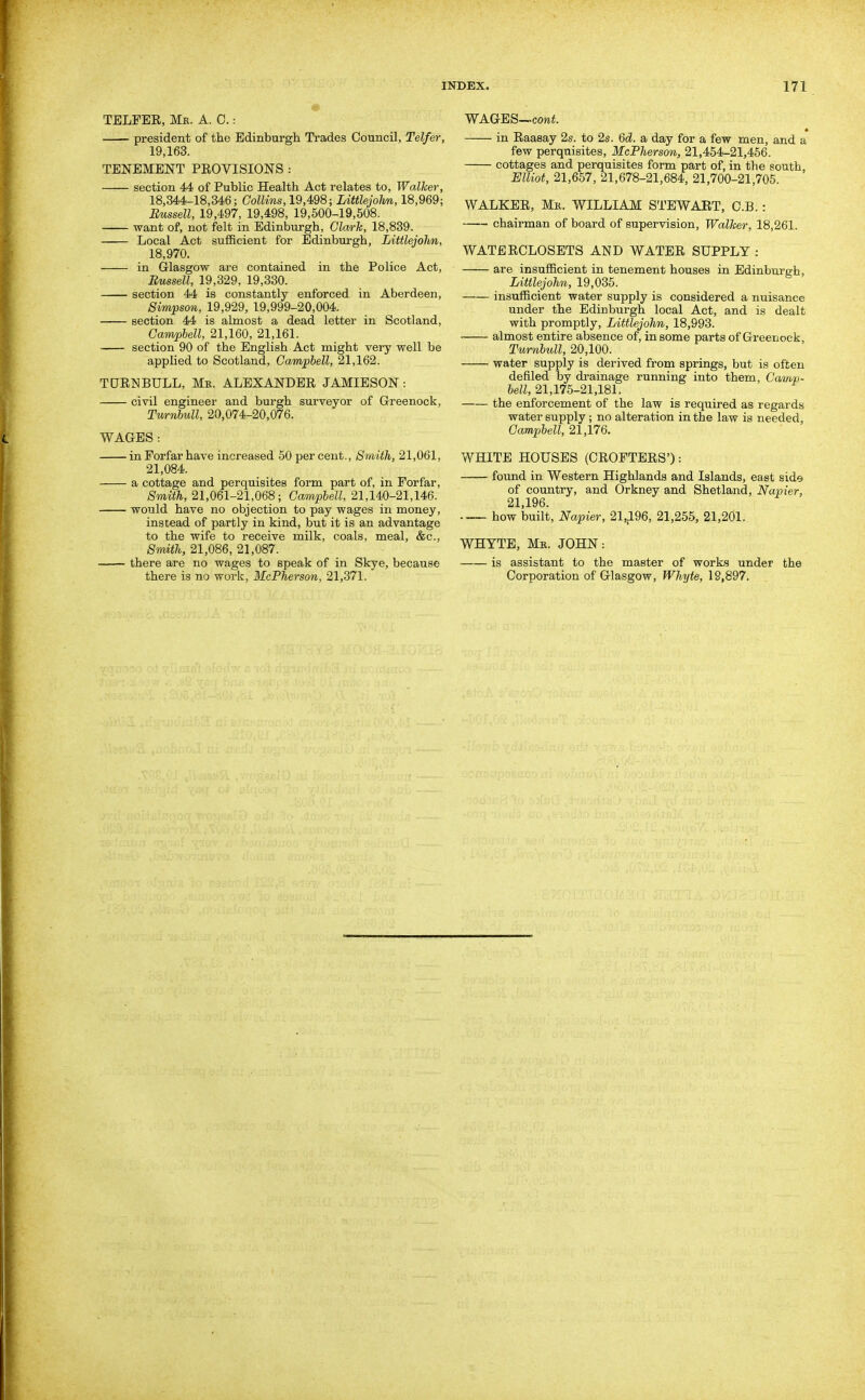 « TELFEE, Me. A. 0.: president of the Edinburgh Trades Council, Telfer, 19,163. TENEMENT PEOVISIONS : section 44 of Public Health Act relates to, Walker, 18,344-18,346; CoWiws, 19,498; Littlejolm, 18,969; Emssell, 19,497, 19,498, 19,500-19,508. want of, not felt in Edinburgh, Glwrk, 18,839. Local Act sufficient for Edinburgh, Littlejolm, 18,970. in Glasgow are contained in the Police Act, Russell, 19,329, 19,330. section 44 is constantly enforced in Aberdeen, Simpson, 19,929, 19,999-20,004. section 44 is almost a dead letter in Scotland, Campbell, 21,160, 21,161. section 90 of the English Act might very well be applied to Scotland, Campbell, 21,162. TCTRNBULL, Mr. ALEXANDER JAMIE SON: civil engineer and burgh surveyor of Grreenock, Tmnbull, 20,074-20,076. WAGES : in Forfar have increased 50 per cent.. Smith, 21,061, 21,084. a cottage and perquisites form part of, in Forfar, Smith, 21,061-21,068; Campbell, 21,140-21,146. would have no objection to pay wages in money, instead of partly in kind, but it is an advantage to the wife to receive milk, coals, meal, &c., Smith, 21,086, 21,087. —— there are no wages to speak of in Skye, because there is no work, McPherson, 21,371. WAGES—cowi. « in Raasay 2s. to 2s. Qd. a day for a few men, and a few perquisites, McPherson, 21,454-21,456. cottages and perquisites form part of, in the south, Elliot, 21,657, 21,678-21,684, 21,700-21,705. WALKER, Mk. WILLIAM STEWART, C.B. : chairman of board of supervision. Walker, 18,261. WATERCLOSETS AND WATER SUPPLY: are insufficient in tenement houses in Edinburgh, Littlejohn, 19,035. insufficient water supply is considered a nuisance under the Edinburgh local Act, and is dealt with promptly, Littlejohn, 18,993. almost entire absence of, in some parts of Greenock, Turnbull, 20,100. water supply is derived from springs, but is often defiled by drainage running into them, Camp- bell, 21,175-21,181. the enforcement of the law is required as regards water supply; no alteration in the law is needed, Campbell, 21,176. WHITE HOUSES (CROFTERS'): found in Western Highlands and Islands, east side of country, and Orkney and Shetland, Napier, 21,196. how built, Napier, 21,196, 21,255, 21,201. WHYTE, Mk. JOHN: is assistant to the master of work<) under the Corporation of Glasgow, Whyte, 19,897.