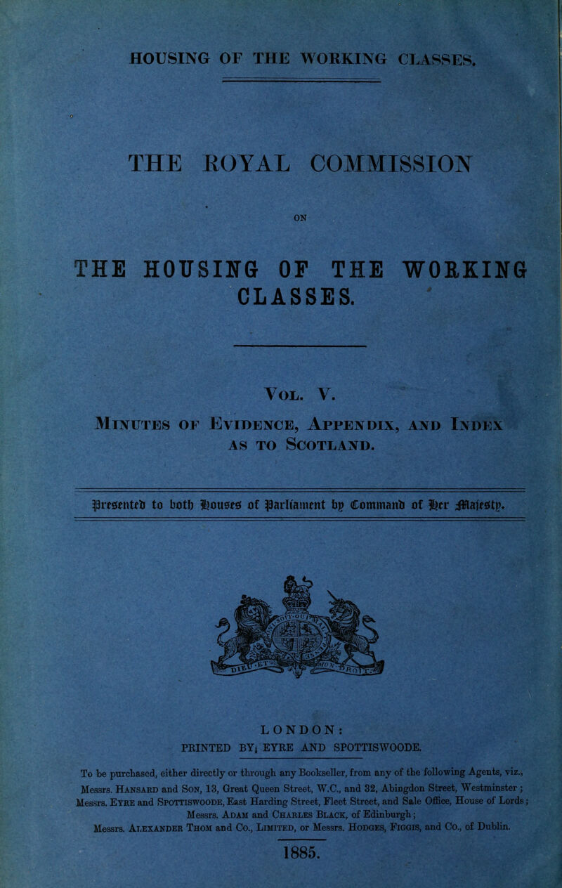 HOUSING OF THE WORKING CLASSES. THE ROYAL COMMISSION ON THE HOUSING OF THE WORKING CLASSES. Vol. V. Minutes of Evidence, Appendix, and Index AS TO Scotland. ^3res!tntetr to bot!) i^ousesf ot parliament Ctimmanti of ^tv Mnit$t^* LONDON: PKINTED BYj EYRE AND SPOTTISWOODE. To be purchased, either directly or through any Bookseller, from any of the foUo-wing Agents, viz., Messrs. Hansakd and Son, 13, Great Queen Street, W.C., and 32, Abingdon Street, Westminster; Messrs. Eyee and Spottiswoode, East Harding Street, Fleet Street, and Sale Office, House of Lords ; Messrs. Adam and Charles Black, of Edinburgh; Messrs. Alexander Thom and Co., Limited, or Messrs. Hodges, Figgis, and Co., of Dublin. 1885.