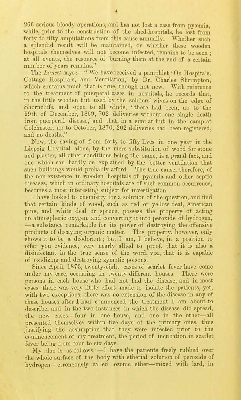 266 serious bloody operations, .and has not lost a case from pyajmia, ■while, prior to the construction of the shed-hospitals, he lost from forty to fifty amputations from this cause annually. Whether such a splendid result will be maintained, or whether these wooden hospitals themselves will not become infected, remains to be seen ; at all events, the resource of burning them at the end of a certain number of years remains. The Lancet says:— We have received a pamphlet 'On Hospitals, Cottage Hospitals, and Ventilation,' by Dr. Charles Shrimpton, which contains much that is true, though not new. With reference to the treatment of pueiperal cases in hospitals, he records that, in the little wooden hut used by the soldiers' wives on the edge of Shorncliffe, and open to all winds, ' there had been, up to the 29th of December, 1869, 702 deliveries without one single death from puerperal disease,' and that, in a similar hut in the camp at Colchester, up to October, 1870, 202 deliveries had been registered, and no deaths. Now, the saving of from forty to fifty lives in one year in the Liepzig Hospital alone, by the mere substitution of wood for stone and plaster, all other conditions being the same, is a grand fact, and one which can hardly be explained by the better ventilation that such buildings would probably afford. The true cause, therefore, of the non-existence in wooden hospitals of pyaemia and other septic diseases, which in ordinary hospitals are of such common occurrence, becomes a most interesting subject for investigation. I have looked to chemistry for a solution of the question, and find that certain kinds of wood, such as red or yellow deal, American pine, and white deal or spruce, possess the property of acting on atmospheric oxygen, and converting it into peroxide of hydrogen, —a substance remarkable for its power of destroying the offensive products of decaying organic matter. This property, however, only shows it to be a deodorant; but I am, I believe, in a position to offer you evidence, very nearly allied to proof, that it is also a disinfectant in the true sense of the word, viz., that it is capable of oxidizing and destroying zymotic poisons. Since April, 1873, twenty-eight cases of scarlet fever have come under my care, occurring in twenty different houses. There were persons in each house who had not had the disease, and in most o.ises there was very little effort made to isolate the patients, yet, with two exceptions, there was no extension of the disease in any of these houses after I had commenced the treatment I am about to describe, and in the two in.stances in which the disease did spread, the new cases—four in one house, and one in the other—all presented themselves within five days of the primary ones, thus justifying the assumption that they were infected prior to the commencement of my treatment, the period of incubation in scarlet fever being from four to six days. My plan is as follows :—I have the patients freely rubbed over the whole surface of the body with etherial solution of peroxide of hydrogen—erroneously called ozonic ether—mixed with lard, in