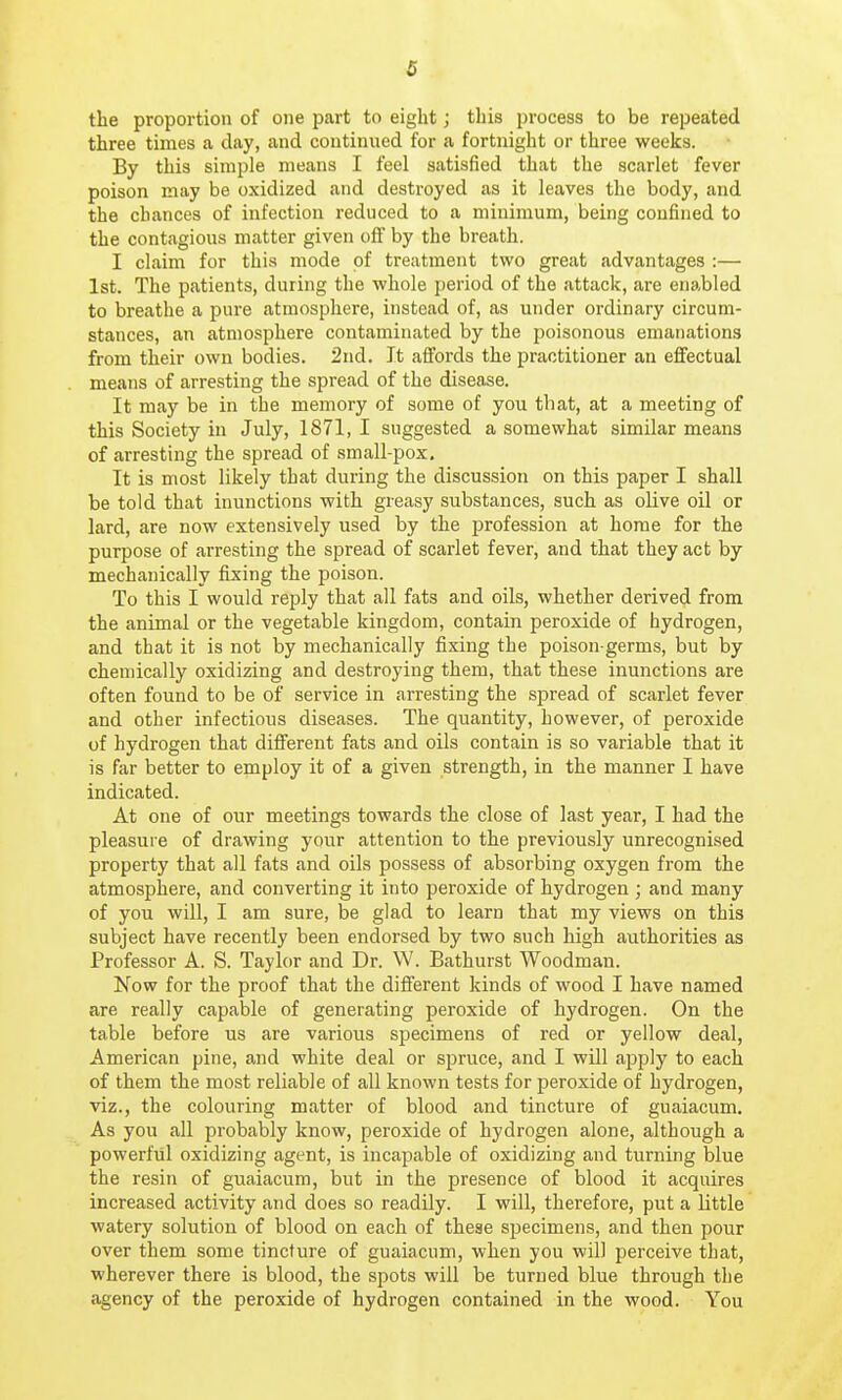 the proportion of one part to eight; this process to be repeated three times a day, and continued for a fortnight or three weeks. By this simple means I feel satisfied that the scarlet fever poison may be oxidized and destroyed as it leaves the body, and the chances of infection reduced to a minimum, being confined to the contagious matter given off by the breath. I claim for this mode of treatment two great advantages :— 1st. The patients, during the whole period of the attack, are enabled to breathe a pure atmosphere, instead of, as under ordinary circum- stances, an atmosphere contaminated by the poisonous emanations from their own bodies. 2nd. It affords the practitioner an effectual means of arresting the spread of the disease. It may be in the memory of some of you that, at a meeting of this Society in July, 1871, I suggested a somewhat similar means of arresting the spread of small-pox. It is most likely that during the discussion on this paper I shall be told that inunctions with greasy substances, such as olive oil or lard, are now extensively used by the profession at home for the purpose of arresting the spread of scarlet fever, and that they act by mechanically fixing the poison. To this I would reply that all fats and oils, whether derived from the animal or the vegetable kingdom, contain peroxide of hydrogen, and that it is not by mechanically fixing the poison-germs, but by chemically oxidizing and destroying them, that these inunctions are often found to be of service in arresting the spread of scarlet fever and other infectious diseases. The quantity, however, of peroxide of hydrogen that different fats and oils contain is so variable that it is far better to employ it of a given strength, in the manner I have indicated. At one of our meetings towards the close of last year, I had the pleasure of drawing your attention to the previously unrecognised property that all fats and oils possess of absorbing oxygen from the atmosphere, and converting it into peroxide of hydrogen ; and many of you will, I am sure, be glad to learn that my views on this subject have recently been endorsed by two such high authorities as Professor A. S. Taylor and Dr. W. Bathurst Woodman. Now for the proof that the different kinds of wood I have named are really capable of generating peroxide of hydrogen. On the table before us are various sjaecimens of red or yellow deal, American pine, and white deal or spruce, and I will apply to each of them the most reliable of all known tests for peroxide of hydrogen, viz., the colouring matter of blood and tincture of guaiacum. As you all probably know, peroxide of hydrogen alone, although a powerful oxidizing agent, is incapable of oxidizing and turning blue the resin of guaiacum, but in the presence of blood it acquires increased activity and does so readily. I will, therefore, put a little watery solution of blood on each of these S2:)ecimens, and then pour over them some tincture of guaiacum, when you will perceive that, wherever there is blood, the spots will be turned blue through the agency of the peroxide of hydrogen contained in the wood. You