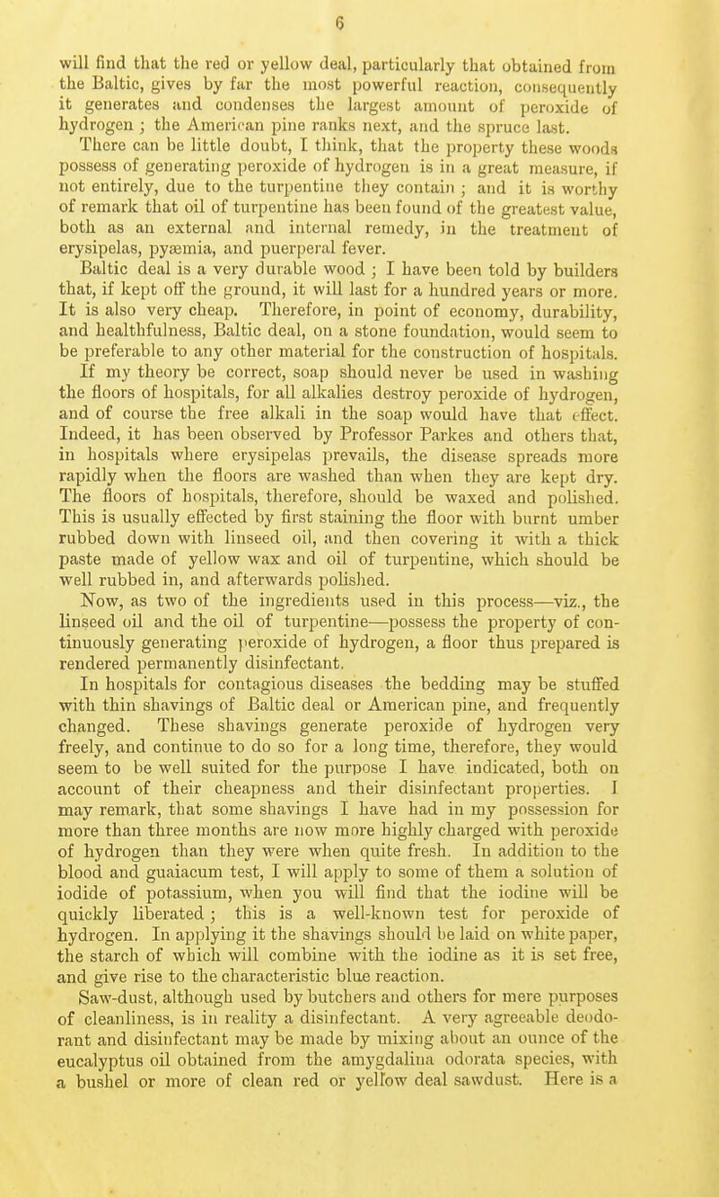 will find that the red or yellow deal, particularly that obtained from the Baltic, gives by far the most powerful reaction, consequently it generates and condenses the largest amount of peroxide of hydrogen ; the American pine ranks next, and the spruce last. There can be little doubt, I think, that the property these woods possess of generating peroxide of hydrogen is in a great measure, if not entirely, due to the turpentine they contain ; and it is worthy of remark that oil of turpentine has been found of the greatest value, both as an external and internal remedy, in the treatment of erysipelas, pyaemia, and puerperal fever. Baltic deal is a very durable wood ; I have been told by builders that, if kept off the ground, it will last for a hundred years or more. It is also very cheap. Therefore, in point of economy, durability, and healthfulness, Baltic deal, on a stone foundation, would seem to be preferable to any other material for the construction of hospitals. If my theory be correct, soap should never be used in washing the floors of hospitals, for all alkalies destroy peroxide of hydrogen, and of course the free alkali in the soap would have that effect. Indeed, it has been observed by Professor Parkes and others that, in hospitals where erysipelas prevails, the disease spreads more rapidly when the floors are washed than when they are kept dry. The floors of hospitals, therefore, should be waxed and polished. This is usually effected by first staining the floor with burnt umber rubbed down with linseed oil, and then covering it with a thick paste made of yellow wax and oil of turpentine, which should be well rubbed in, and afterwards polished. Now, as two of the ingredients used in this process—viz., the linseed oil and the oil of turpentine—possess the property of con- tinuously generating peroxide of hydrogen, a floor thus prepared is rendered permanently disinfectant. In hospitals for contagious diseases the bedding may be stuflfed with thin shavings of Baltic deal or American pine, and frequently changed. These shavings generate peroxide of hydrogen very freely, and continue to do so for a long time, therefore, they would seem to be well suited for the purpose I have indicated, both on account of their cheapness and their disinfectant properties. I may remark, that some shavings I have had in my possession for more than three months are now more highly charged with peroxide of hydrogen than they were when quite fresh. In addition to the blood and guaiacum test, I will apply to some of them a solution of iodide of potassium, when you will find that the iodine will be quickly liberated ; this is a well-known test for peroxide of hydrogen. In applying it the shavings should be laid on white paper, the starch of which will combine with the iodine as it is set free, and give rise to the characteristic blue reaction. Saw-dust, although used by butchers and others for mere purposes of cleanliness, is in reality a disinfectant. A very agreeable deodo- rant and disinfectant may be made by mixing about an ounce of the eucalyptus oil obtained from the amygdalina odorata species, with a bushel or more of clean red or yellow deal sawdust. Here is a