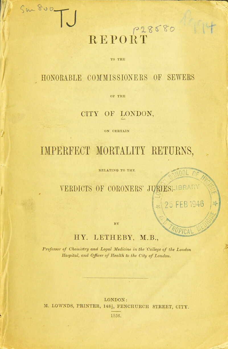 REPORT HONOMBLE COMMISSIONERS OF SEWERS OP THE CITY OF LONDON, ON CERTAIN IMPERFECT MORTALITY RETURNS, RELATING TO THE VERDICTS OF CORONERS' jy;mES:-'BRA. ^\25 FEB ^945 ^^^J HY. LETHEBY, M.B., Professor of Chemistry and Legal Medicine in the 'College of the London. Hospital, and Officer of Health to the City of London. LONDON: M. LOWNDS, PRINTER, 148i, FENCHURCH STREET, CITY. 1856.