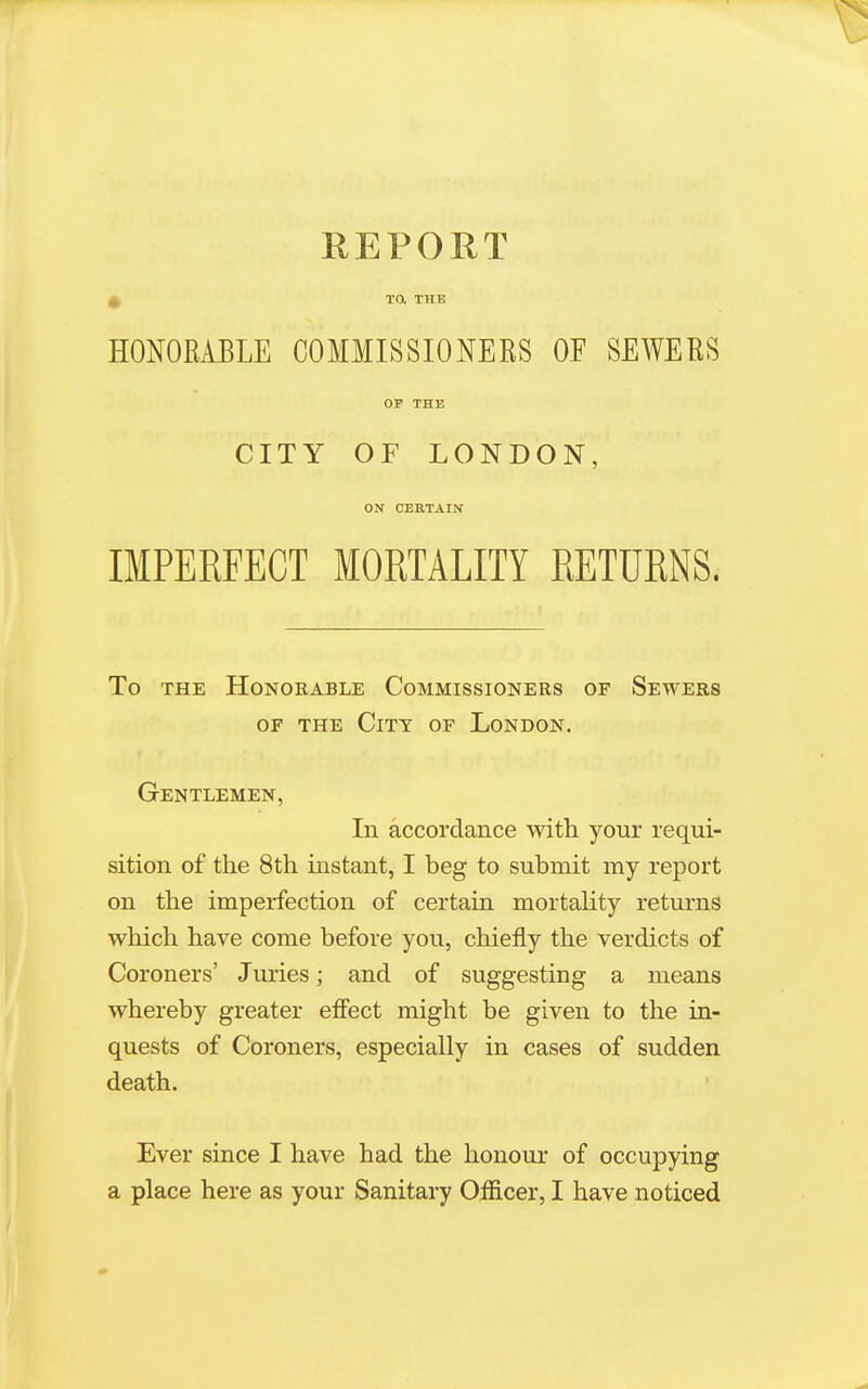 ^ Ta THE HONORABLE COMMISSIONERS OF SEWERS OP THE CITY OF LONDON, ON CERTAIN IMPERFECT MORTALITY RETURNS. To THE Honorable Commissioners of Sewers OF THE City of London. Gentlemen, In accordance with your requi- sition of the 8th instant, I beg to submit my report on the imperfection of certain mortality returns which have come before you, chiefly the verdicts of Coroners' Juries; and of suggesting a means whereby greater efiect might be given to the in- quests of Coroners, especially in cases of sudden death. Ever since I have had the honour of occupying a place here as your Sanitary Oificer, I have noticed