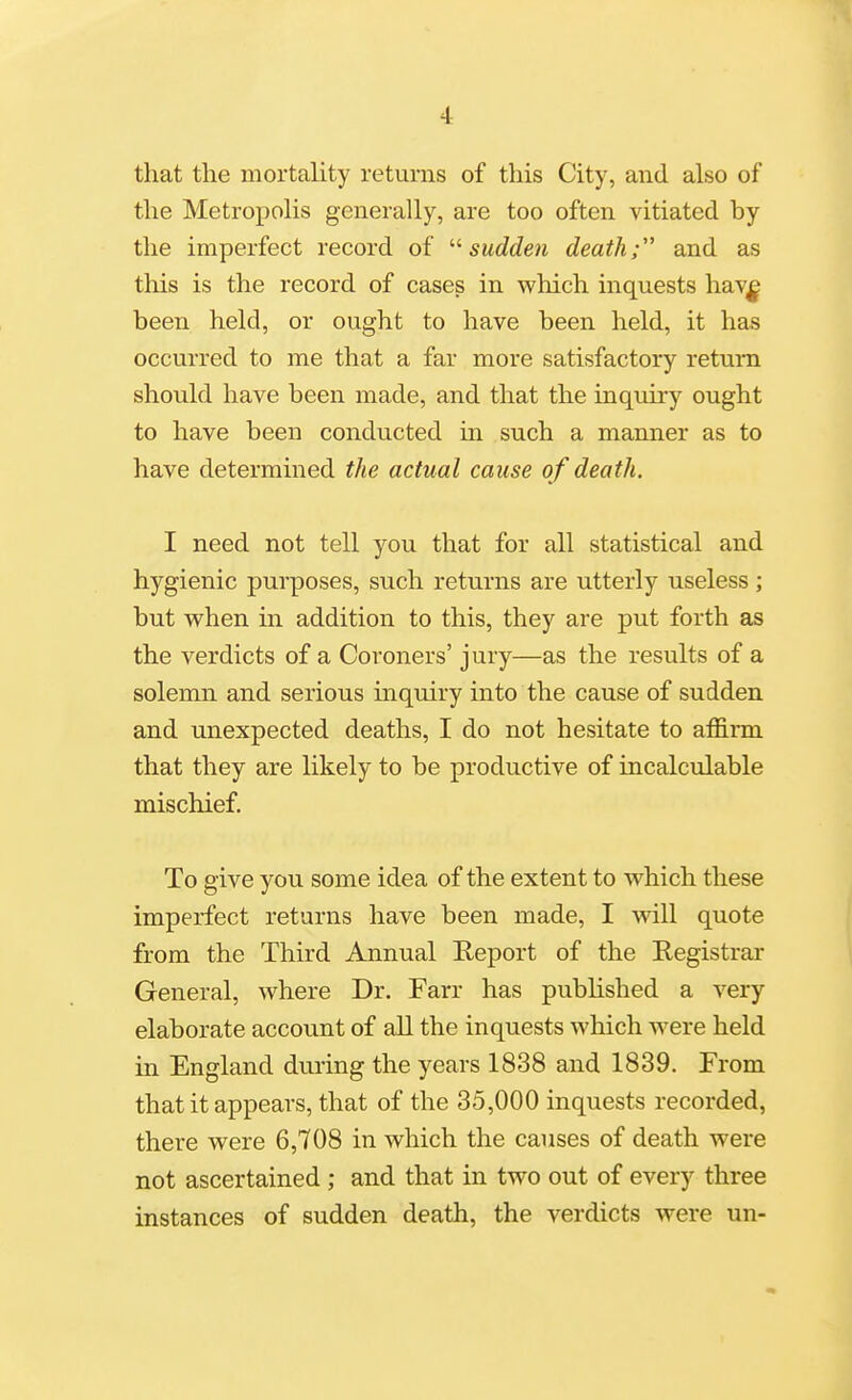 that the mortality returns of this City, and also of the Metropolis generally, are too often vitiated by the imperfect record of '•'■sudden death; and as this is the record of cases in which inquests hav^ been held, or ought to have been held, it has occurred to me that a far more satisfactory return should have been made, and that the inquiry ought to have been conducted in such a manner as to have determined the actual cause of death. I need not tell you that for all statistical and hygienic purposes, such returns are utterly useless ; but w^hen in addition to this, they are put forth as the verdicts of a Coroners' jury—as the results of a solemn and serious inquiry into the cause of sudden and unexpected deaths, I do not hesitate to affirm that they are likely to be productive of incalculable mischief. To give you some idea of the extent to w^hich these imperfect returns have been made, I will quote from the Third Annual Report of the Registrar General, where Dr. Farr has pubhshed a very elaborate account of all the inquests which were held in England during the years 1838 and 1839. From that it appears, that of the 35,000 inquests recorded, there were 6,708 in which the causes of death were not ascertained; and that in two out of every three instances of sudden death, the verdicts were un-