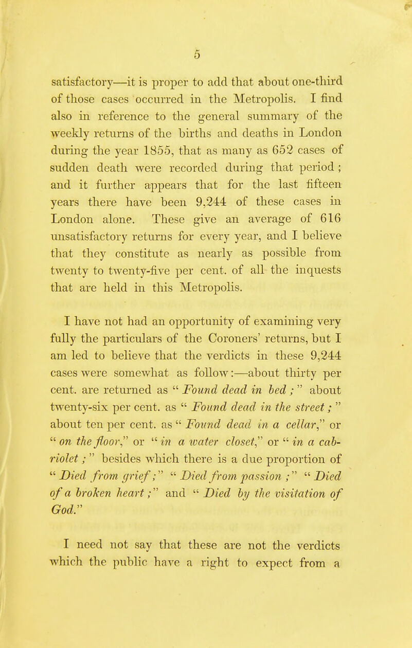 satisfactory—it is proper to add that about one-third of those cases occurred in the Metropolis. I find also in reference to the general summary of the weekly returns of the births and deaths in London during the year 1855, that as many as 652 cases of sudden death were recorded during that period; and it further appears that for the last fifteen years there have been 9,244 of these cases in London alone. These give an average of 616 unsatisfactory returns for every year, and I believe that they constitute as nearly as possible from twenty to twenty-five per cent, of all the inquests that are held in this Metropolis. I have not had an opportunity of examining very fully the particulars of the Coroners' returns, but I am led to believe that the verdicts in these 9,244 cases were somewhat as follow:—about thirty per cent, are returned as  Found dead in bed ;  about twenty-six per cent, as  Found dead in the street;  about ten per cent, as  Found dead in a cellar, or  on the floor or  in a ivater closet or  in a cab- riolet ;  besides which there is a due proportion of  Died from, grief;  Died from passion ;  Died of a broken heart; and  Died by the visitation of God. I need not say that these are not the verdicts which the public have a right to expect from a