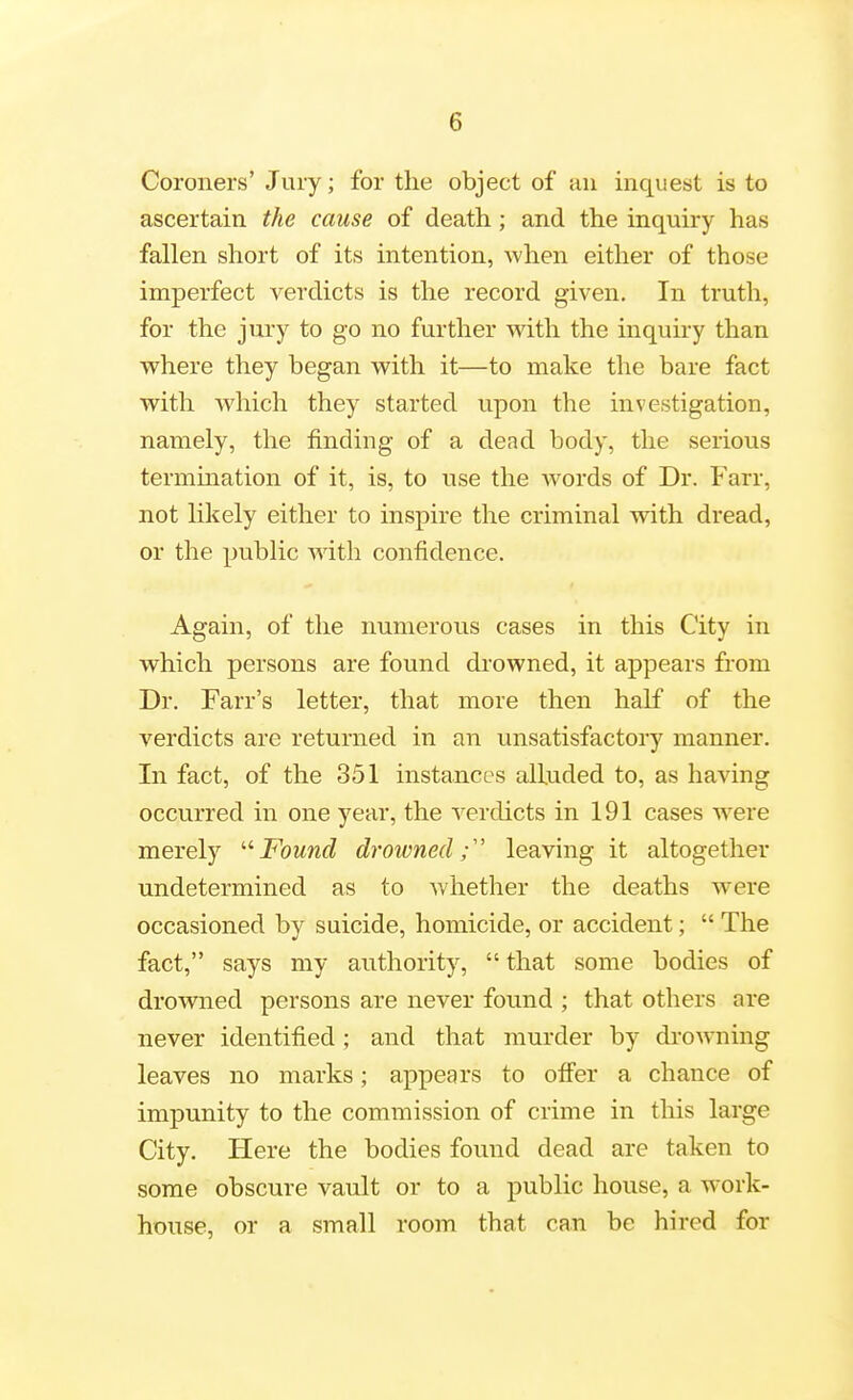 Coroners' Jury; for the object of an inquest is to ascertain the cause of death; and the inquiry has fallen short of its intention, Avhen either of those imperfect verdicts is the record given. In truth, for the jury to go no further with the inquiry than where they began with it—to make the bare fact with which they started upon the investigation, namely, the finding of a dead body, the serious termination of it, is, to use the Avords of Dr. Farr, not likely either to inspire the criminal with dread, or the public with confidence. Again, of the numerous cases in this City in which persons are found drowned, it appears from Dr. Farr's letter, that more then half of the verdicts are returned in an unsatisfactory manner. In fact, of the 351 instances alluded to, as having occurred in one year, the verdicts in 191 cases were merely '•'■Found drowned;' leaving it altogether undetermined as to v/hether the deaths were occasioned by suicide, homicide, or accident;  The fact, says my authority,  that some bodies of drowned persons are never found ; that others are never identified; and that murder by di-owning leaves no marks; appears to offer a chance of impunity to the commission of crime in this large City. Here the bodies found dead are taken to some obscure vault or to a public house, a work- house, or a small room that can be hired for