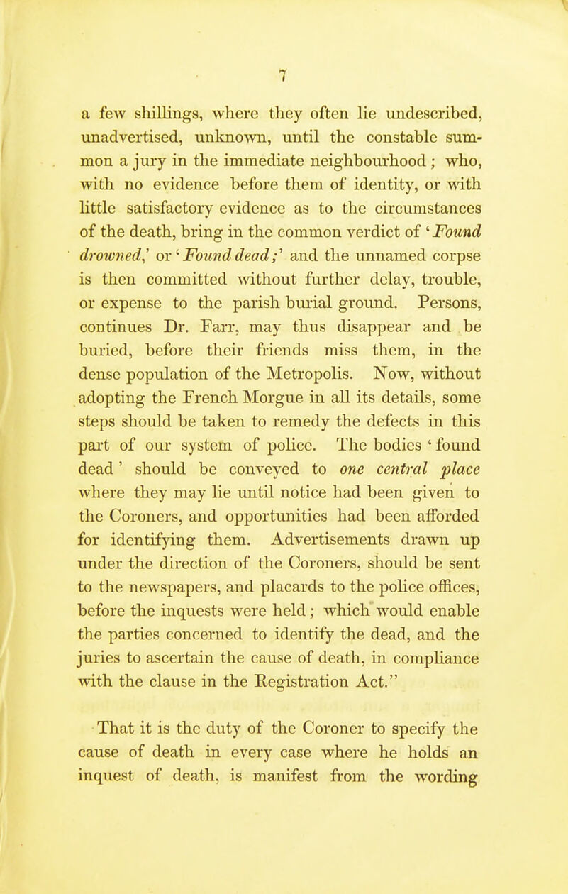 a few shillings, where they often lie undescribed, unadvertised, unknown, until the constable sum- mon a jury in the immediate neighbourhood ; who, with no evidence before them of identity, or with little satisfactory evidence as to the circumstances of the death, bring in the common verdict of ' Found drowned^' orFound dead;' and the unnamed corpse is then committed without further delay, trouble, or expense to the parish burial ground. Persons, continues Dr. Farr, may thus disappear and be buried, before their friends miss them, in the dense population of the Metropolis. Now, without adopting the French Morgue in all its details, some steps should be taken to remedy the defects in this part of our system of police. The bodies ' found dead' should be conveyed to one central place where they may lie until notice had been given to the Coroners, and opportunities had been aiForded for identifying them. Advertisements drawn up under the du-ection of the Coroners, should be sent to the newspapers, and placards to the police offices, before the inquests were held; which would enable the parties concerned to identify the dead, and the juries to ascertain the cause of death, in compliance with the clause in the Registration Act. That it is the duty of the Coroner to specify the cause of death in every case where he holds an inquest of death, is manifest from the wording