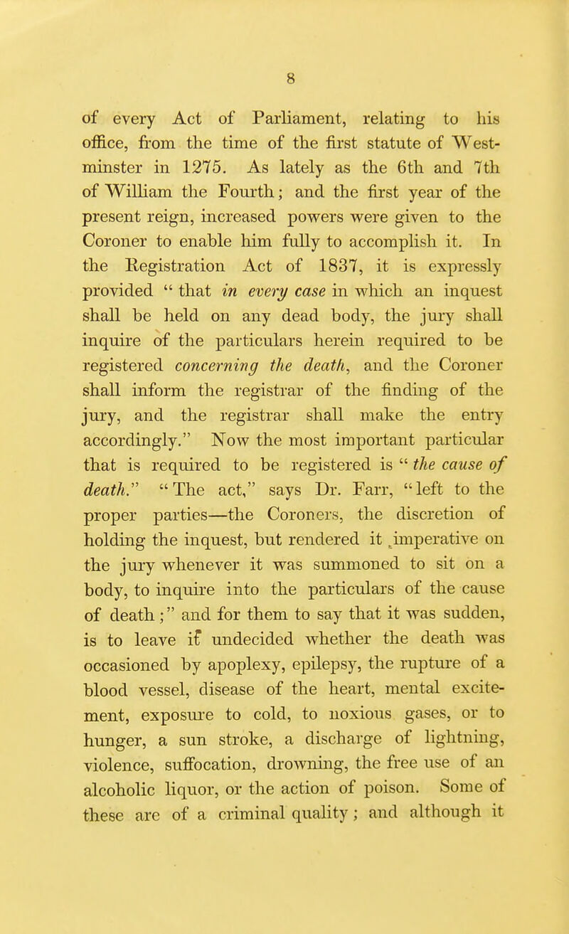 of every Act of Parliament, relating to his office, from the time of the first statute of West- minster in 1275, As lately as the 6th and 7th of William the Fourth; and the first year of the present reign, increased powers were given to the Coroner to enable him fully to accomplish it. In the Registration Act of 1837, it is expressly provided  that in every case in which an inquest shall be held on any dead body, the jury shall inquire of the particulars herein required to be registered concerning the death, and the Coroner shall inform the registrar of the finding of the jury, and the registrar shall make the entry accordingly. Now the most important particular that is required to be registered is  the cause of death:' The act, says Dr. Farr, left to the proper parties—the Coroners, the discretion of holding the inquest, but rendered it .imperative on the jury whenever it was summoned to sit on a body, to inquire into the particulars of the cause of death; and for them to say that it was sudden, is to leave if undecided whether the death was occasioned by apoplexy, epilepsy, the rupture of a blood vessel, disease of the heart, mental excite- ment, exposure to cold, to noxious gases, or to hunger, a sun stroke, a discharge of lightning, violence, sufi'ocation, drowning, the free use of an alcoholic liquor, or the action of poison. Some of these are of a criminal quality; and although it