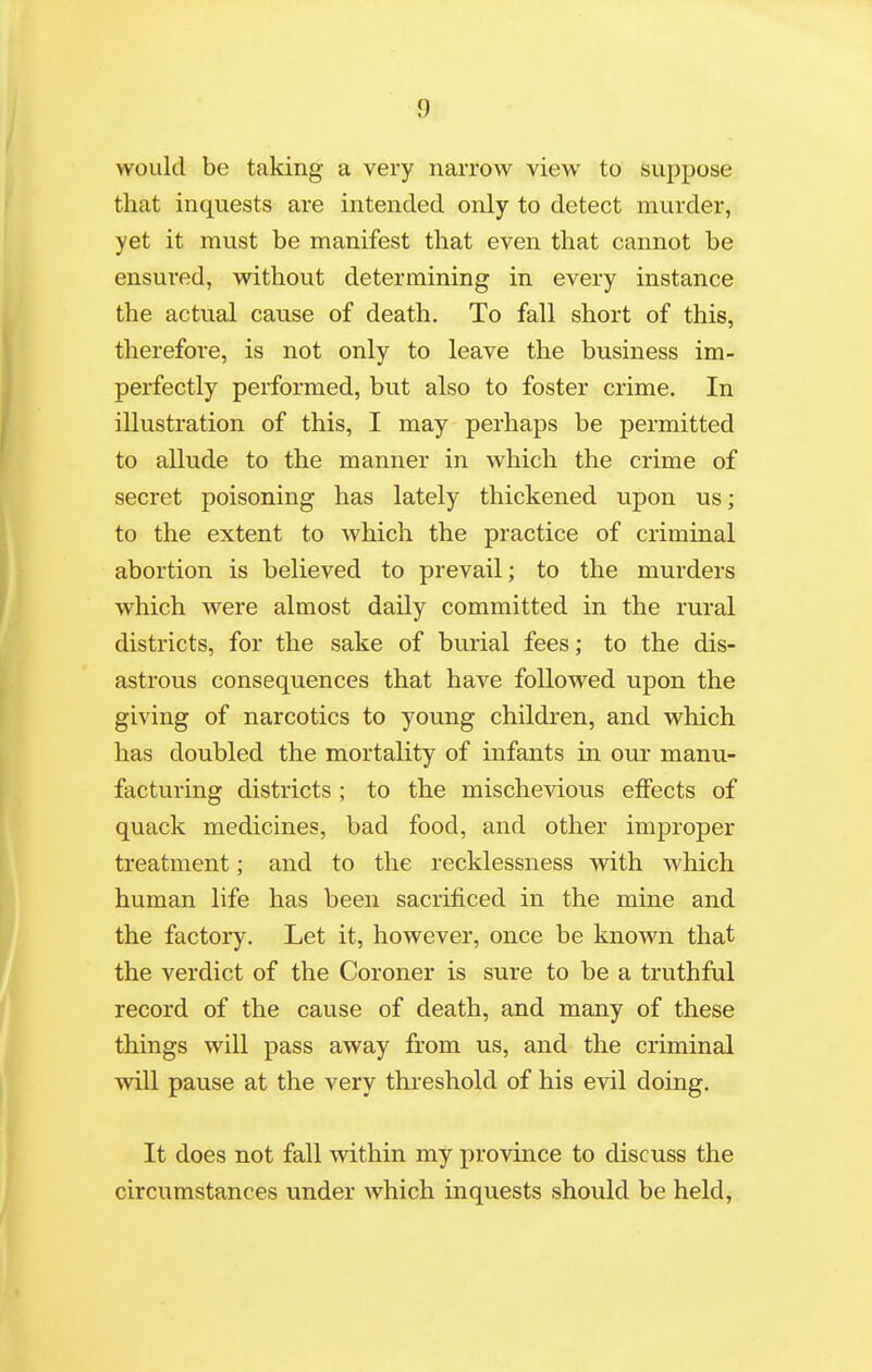 would be taking a very narrow view to suppose that inquests are intended only to detect murder, yet it must be manifest that even that cannot be ensured, without determining in every instance the actual cause of death. To fall short of this, therefore, is not only to leave the business im- perfectly performed, but also to foster crime. In illustration of this, I may perhaps be permitted to allude to the manner in which the crime of secret poisoning has lately thickened upon us; to the extent to which the practice of criminal abortion is believed to prevail; to the murders which were almost daily committed in the rural districts, for the sake of burial fees; to the dis- astrous consequences that have followed upon the giving of narcotics to young children, and which lias doubled the mortality of infants in our manu- facturing districts ; to the mischevious effects of quack medicines, bad food, and other improper treatment; and to the recklessness with which human life has been sacrificed in the mine and the factory. Let it, however, once be known that the verdict of the Coroner is sure to be a truthful record of the cause of death, and many of these things will pass away from us, and the criminal will pause at the very thi'eshold of his evil doing. It does not fall within my province to discuss the circumstances under which inquests should be held,