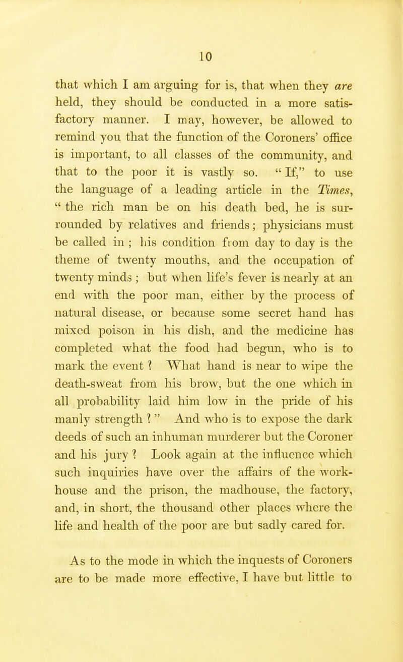 that which I am arguing for is, that when they are held, they should be conducted in a more satis- factory manner. I may, however, be allowed to remind you that the function of the Coroners' office is important, to all classes of the community, and that to the poor it is vastly so.  If, to use the language of a leading article in the Times,  the rich man be on his death bed, he is sur- rounded by relatives and friends; physicians must be called in ; his condition from day to day is the theme of twenty mouths, and the occupation of twenty minds ; but when life's fever is nearly at an end with the poor man, either by the process of natural disease, or because some secret hand has mixed poison in his dish, and the medicine has completed what the food had begun, who is to mark the event % What hand is near to wipe the death-sweat from his brow, but the one which in all probability laid liim low in the pride of his manly strength %  And who is to expose the dark deeds of such an inhuman murderer but the Coroner and his jury % Look again at the influence which such inquiries have over the affairs of the work- house and the prison, the madhouse, the factory, and, in short, the thousand other places where the life and health of the poor are but sadly cared for. As to the mode in which the inquests of Coroners are to be made more effective, I have but little to